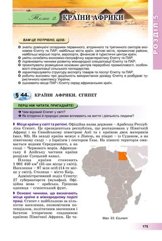 РОЗДІЛРОЗДІЛ55
175
ÊÐÀЇÍÈ ÀÔÐÈÊÈ
знати домінуючі складники первинного, вторинного та третинного секторів еко-
номіки Єгипту та ПАР; найбільші міста країн, світові міста, промислові райони,
найбільші морські порти, аеропорти, фінансові й туристичні центри країн;
уміти складати економіко-географічну характеристику Єгипту та ПАР;и
порівнювати чинники розвитку міжнародної спеціалізації Єгипту та ПАР;
проектувати розміщення основних центрів переробної промисловості, особли-и
вості спеціалізації сільського господарства;і і і ії і
характеризувати структуру експорту товарів та послуг Єгипту та ПАР;и
робити висновки про доцільність використання досвіду Єгипту в розбудові ту-
ристичного комплексу України;
оцінювати місце ПАР і Єгипту серед африканських країн.
ÊÐÀЇÍÈ ÀÔÐÈÊÈ. ЄÃÈÏÅÒ
 Місце країни у світі та регіоні. Îôіöіéíà íàçâà äåðæàâè – Àðàáñüêà Ðåñïóá-
ëіêà Єãèïåò. Öå ïðåçèäåíòñüêà ðåñïóáëіêà, ùî ðîçòàøîâàíà ó Ïіâíі÷íіé
Àôðèöі і íà Ñèíàéñüêîìó ïіâîñòðîâі Àçії òà є êðàїíîþ äâîõ ìàòåðèêіâ
(ìàë. 93). Íà çàõîäі êðàїíà ìåæóє ç Ëіâієþ, íà ïіâäíі – іç Ñóäàíîì, à íà
ïіâíі÷íîìó ñõîäі – ç Іçðàїëåì і ñåêòîðîì Ґàçà. Íà ïіâíî÷і òåðèòîðіÿ îìè-
( )
âàєòüñÿ âîäàìè Ñåðåäçåìíîãî, à íà
ñõîäі – ×åðâîíîãî ìîðіâ. Àôðèêàí-
ñüêó é Àçіéñüêó ÷àñòèíè êðàїíè
ðîçäіëÿє Ñóåöüêèé êàíàë.
Ïëîùà êðàїíè ñòàíîâèòü
1 001 450 êì2
(31-øå ìіñöå ó ñâіòі).
Íàñåëåííÿ – 97 ìëí îñіá (14-òå ìіñ-
öå ó ñâіòі). Ñòîëèöÿ – ìіñòî Êàїð.
Àäìіíіñòðàòèâíèé ïîäіë Єãèïòó:
27 ãóáåðíàòîðñòâ (ìóõàôàç). Îôі-
öіéíà ìîâà – àðàáñüêà. Ãðîøîâà
îäèíèöÿ – єãèïåòñüêèé ôóíò.
 Основні чинники, що визначають
місце країни в міжнародному поділі
праці. Єãèïåò є íàéáіëüøîþ çà êіëü-
êіñòþ íàñåëåííÿ, åêîíîìі÷íèì ïî-
òåíöіàëîì, ïîëіòè÷íèì çíà÷åííÿì і
áàãàòîþ іñòîðè÷íîþ ñïàäùèíîþ
êðàїíîþ Ïіâíі÷íîї Àôðèêè. Öå òà-
§ 44.
Чим відомий Єгипет у світі?
Як історичні й природні умови впливають на життя і діяльність людини?
Мал. 93. Єгипет
 