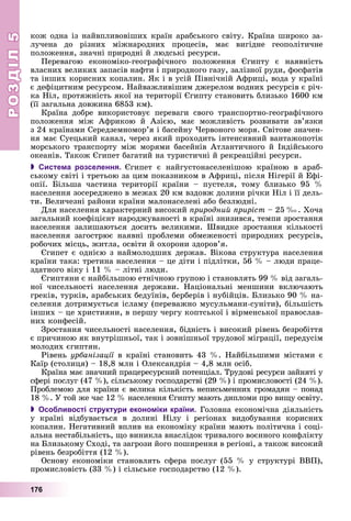 РОЗДІЛРОЗДІЛ55
176
êîæ îäíà іç íàéâïëèâîâіøèõ êðàїí àðàáñüêîãî ñâіòó. Êðàїíà øèðîêî çà-
ëó÷åíà äî ðіçíèõ ìіæíàðîäíèõ ïðîöåñіâ, ìàє âèãіäíå ãåîïîëіòè÷íå
ïîëîæåííÿ, çíà÷íі ïðèðîäíі é ëþäñüêі ðåñóðñè.
Ïåðåâàãîþ åêîíîìіêî-ãåîãðàôі÷íîãî ïîëîæåííÿ Єãèïòó є íàÿâíіñòü
âëàñíèõ âåëèêèõ çàïàñіâ íàôòè і ïðèðîäíîãî ãàçó, çàëіçíîї ðóäè, ôîñôàòіâ
òà іíøèõ êîðèñíèõ êîïàëèí. ßê і â óñіé Ïіâíі÷íіé Àôðèöі, âîäà ó êðàїíі
є äåôіöèòíèì ðåñóðñîì. Íàéâàæëèâіøèì äæåðåëîì âîäíèõ ðåñóðñіâ є ðі÷-
êà Íіë, ïðîòÿæíіñòü ÿêîї íà òåðèòîðії Єãèïòó ñòàíîâèòü áëèçüêî 1600 êì
(її çàãàëüíà äîâæèíà 6853 êì).
Êðàїíà äîáðå âèêîðèñòîâóє ïåðåâàãè ñâîãî òðàíñïîðòíî-ãåîãðàôі÷íîãî
ïîëîæåííÿ ìіæ Àôðèêîþ é Àçієþ, ìàє ìîæëèâіñòü ðîçâèâàòè çâ’ÿçêè
ç 24 êðàїíàìè Ñåðåäçåìíîìîð’ÿ і áàñåéíó ×åðâîíîãî ìîðÿ. Ñâіòîâå çíà÷åí-
íÿ ìàє Ñóåöüêèé êàíàë, ÷åðåç ÿêèé ïðîõîäèòü іíòåíñèâíèé âàíòàæîïîòіê
ìîðñüêîãî òðàíñïîðòó ìіæ ìîðÿìè áàñåéíіâ Àòëàíòè÷íîãî é Іíäіéñüêîãî
îêåàíіâ. Òàêîæ Єãèïåò áàãàòèé íà òóðèñòè÷íі é ðåêðåàöіéíі ðåñóðñè.
 Система розселення. Єãèïåò є íàéãóñòîíàñåëåíіøîþ êðàїíîþ â àðàá-
ñüêîìó ñâіòі і òðåòüîþ çà öèì ïîêàçíèêîì â Àôðèöі, ïіñëÿ Íіãåðії é Åôі-
îïії. Áіëüøà ÷àñòèíà òåðèòîðії êðàїíè – ïóñòåëÿ, òîìó áëèçüêî 95 %
íàñåëåííÿ çîñåðåäæåíî â ìåæàõ 20 êì âçäîâæ äîëèíè ðі÷êè Íіë і її äåëü-
òè. Âåëè÷åçíі ðàéîíè êðàїíè ìàëîíàñåëåíі àáî áåçëþäíі.
Äëÿ íàñåëåííÿ õàðàêòåðíèé âèñîêèé ïðèðîäíèé ïðèðіñò – 25 ‰. Õî÷à
çàãàëüíèé êîåôіöієíò íàðîäæóâàíîñòі â êðàїíі çíèçèâñÿ, òåìïè çðîñòàííÿ
íàñåëåííÿ çàëèøàþòüñÿ äîñèòü âåëèêèìè. Øâèäêå çðîñòàííÿ êіëüêîñòі
íàñåëåííÿ çàãîñòðþє íàÿâíі ïðîáëåìè îáìåæåíîñòі ïðèðîäíèõ ðåñóðñіâ,
ðîáî÷èõ ìіñöü, æèòëà, îñâіòè é îõîðîíè çäîðîâ’ÿ.
Єãèïåò є îäíієþ ç íàéìîëîäøèõ äåðæàâ. Âіêîâà ñòðóêòóðà íàñåëåííÿ
êðàїíè òàêà: òðåòèíà íàñåëåííÿ – öå äіòè і ïіäëіòêè, 56 % – ëþäè ïðàöå-
çäàòíîãî âіêó і 11 % – ëіòíі ëþäè.
Єãèïòÿíè є íàéáіëüøîþ åòíі÷íîþ ãðóïîþ і ñòàíîâëÿòü 99 % âіä çàãàëü-
íîї ÷èñåëüíîñòі íàñåëåííÿ äåðæàâè. Íàöіîíàëüíі ìåíøèíè âêëþ÷àþòü
ãðåêіâ, òóðêіâ, àðàáñüêèõ áåäóїíіâ, áåðáåðіâ і íóáіéöіâ. Áëèçüêî 90 % íà-
ñåëåííÿ äîòðèìóєòüñÿ іñëàìó (ïåðåâàæíî ìóñóëüìàíè-ñóíіòè), áіëüøіñòü
іíøèõ – öå õðèñòèÿíè, â ïåðøó ÷åðãó êîïòñüêîї і âіðìåíñüêîї ïðàâîñëàâ-
íèõ êîíôåñіé.
Çðîñòàííÿ ÷èñåëüíîñòі íàñåëåííÿ, áіäíіñòü і âèñîêèé ðіâåíü áåçðîáіòòÿ
є ïðè÷èíîþ ÿê âíóòðіøíüîї, òàê і çîâíіøíüîї òðóäîâîї ìіãðàöії, ïåðåäóñіì
ìîëîäèõ єãèïòÿí.
Ðіâåíü óðáàíіçàöії â êðàїíі ñòàíîâèòü 43 %. Íàéáіëüøèìè ìіñòàìè єї
Êàїð (ñòîëèöÿ) – 18,8 ìëí і Îëåêñàíäðіÿ – 4,8 ìëí îñіá.
Êðàїíà ìàє çíà÷íèé ïðàöåðåñóðñíèé ïîòåíöіàë. Òðóäîâі ðåñóðñè çàéíÿòі ó
ñôåðі ïîñëóã (47 %), ñіëüñüêîìó ãîñïîäàðñòâі (29 %) і ïðîìèñëîâîñòі (24 %).
Ïðîáëåìîþ äëÿ êðàїíè є âåëèêà êіëüêіñòü íåïèñüìåííèõ ãðîìàäÿí – ïîíàä
18 %. Ó òîé æå ÷àñ 12 % íàñåëåííÿ Єãèïòó ìàþòü äèïëîìè ïðî âèùó îñâіòó.
 Особливості структури економіки країни. Ãîëîâíà åêîíîìі÷íà äіÿëüíіñòü
ó êðàїíі âіäáóâàєòüñÿ â äîëèíі Íіëó і ðåãіîíàõ âèäîáóâàííÿ êîðèñíèõ
êîïàëèí. Íåãàòèâíèé âïëèâ íà åêîíîìіêó êðàїíè ìàþòü ïîëіòè÷íà і ñîöі-
àëüíà íåñòàáіëüíіñòü, ùî âèíèêëà âíàñëіäîê òðèâàëîãî âîєííîãî êîíôëіêòó
íà Áëèçüêîìó Ñõîäі, òà çàãðîçè éîãî ïîøèðåííÿ â ðåãіîíі, à òàêîæ âèñîêèé
ðіâåíü áåçðîáіòòÿ (12 %).
Îñíîâó åêîíîìіêè ñòàíîâëÿòü ñôåðà ïîñëóã (55 % ó ñòðóêòóðі ÂÂÏ),
ïðîìèñëîâіñòü (33 %) і ñіëüñüêå ãîñïîäàðñòâî (12 %).
 