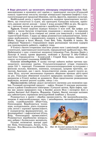 РОЗДІЛРОЗДІЛ55
177
 Види діяльності, що визначають міжнародну спеціалізацію країни. Íàé-
âàæëèâіøèìè â åêîíîìіöі öієї êðàїíè є: òðàíñïîðòíі ïîñëóãè (Ñóåöüêèé
êàíàë); òóðèñòè÷íі ïîñëóãè; åêñïîðò ìіíåðàëüíîї ñèðîâèíè (íàôòè) і ñіëü-
ñüêîãîñïîäàðñüêîї ïðîäóêöії (áàâîâíè, îâî÷іâ, ôðóêòіâ, çåðíîâèõ êóëüòóð).
Íàéáіëüøèé äîõіä ó êðàїíó ïðèíîñèòü íàäàííÿ òðàíñïîðòíèõ ïîñëóã.
Ìèòî, ùî ñòÿãóєòüñÿ іç ñóäåí, ÿêі ïðîõîäÿòü Ñóåöüêèì êàíàëîì, ïðèíî-
ñèòü äåðæàâі çíà÷íі äîõîäè – ïîíàä 1 ìëðä äîëàðіâ ÑØÀ íà ðіê. Íà äðóãî-
ìó і òðåòüîìó ìіñöÿõ çà äîõîäíіñòþ є âèäîáóòîê íàôòè і òóðèçì.
Òóðèçì. Єãèïåò ùîðі÷íî âіäâіäóє áëèçüêî 5 ìëí îñіá. Öÿ öèôðà äëÿ
êðàїíè ç òàêîþ áàãàòîþ іñòîðè÷íîþ ñïàäùèíîþ є íåçíà÷íà. Іç ñåðåäèíè
1980-õ ðð. ó êðàїíі áóëè ñòâîðåíі âñі óìîâè äëÿ іíâåñòèöіé ó ãîòåëüíèé і
òóðèñòè÷íèé áіçíåñ. І çàðàç öÿ ñôåðà ðîçâèâàєòüñÿ íàéäèíàìі÷íіøå. Іíòåí-
ñèâíî ðîçáóäîâóþòü і ìîäåðíіçóþòü êóðîðòè â ìіñòàõ-êóðîðòàõ Øàðì-àëü-
Øåéõ, Õóðãàäà â áóõòі Ìàêàäі, Ñîìà Áåé, Òàáà, Íóâåéáà é іíøèõ. Íà
óçáåðåææі ×åðâîíîãî і Ñåðåäçåìíîãî ìîðіâ ðîçòàøîâàíі ÷èñëåííі êóðîðòè
äëÿ øàíóâàëüíèêіâ äàéâіíãó, ñåðôіíãó òîùî.
Ó Єãèïòі є áàãàòî іñòîðè÷íèõ ïàì’ÿòîê ðіçíèõ åïîõ і öèâіëіçàöіé: äàâíüî-
єãèïåòñüêîї, õðèñòèÿíñüêîї (êîïòñüêîї), ñåðåäíüîâі÷íîї àðàáñüêîї (ìàë. 94).
Íàéâіäîìіøі ç íèõ: єãèïåòñüêі íåêðîïîëі (ïіðàìіäè Ãіçè, Äîëèíà Öàðіâ ó
Ëóêñîðі é іíøі); õðàìè ôàðàîíіâ, îñîáëèâî â Ëóêñîðі é Àáó-Ñіìáåëі;
ïàì’ÿòêè Ñåðåäíüîâі÷÷ÿ – Іñëàìñüêèé і Ñòàðèé Êàїð òîùî, çàíåñåíі äî
ñïèñêó êóëüòóðíîї ñïàäùèíè ÞÍÅÑÊÎ.
Ñіëüñüêå ãîñïîäàðñòâî. Ó öüîìó ñåêòîðі çàéíÿòà ìàéæå òðåòèíà ïðà-
öåçäàòíîãî íàñåëåííÿ êðàїíè. Ñіëüñüêîãîñïîäàðñüêі óãіääÿ ñòàíîâëÿòü
ëèøå 3,6 % òåðèòîðії. Ãîëîâíèìè ñіëüñüêîãîñïîäàðñüêèìè êóëüòóðàìè є
ôіíіêîâà ïàëüìà, áàâîâíèê, ïøåíèöÿ, êóêóðóäçà, öóêðîâà òðîñòèíà, öè-
òðóñîâі, áàøòàííі, ðèñ і îâî÷і. Àãðîêëіìàòè÷íі óìîâè, ðîäþ÷і ґðóíòè äî-
ëèíè Íіëó, øòó÷íå çâîëîæåííÿ ñïðèÿþòü çáèðàííþ âðîæàþ äâі÷і-òðè÷і
íà ðіê. Óíàñëіäîê îáìåæåíîї êіëüêîñòі ïðèðîäíèõ ïàñîâèù і êîðìіâ òâà-
ðèííèöòâî â Єãèïòі ìàéæå íå ðîçâèíóòå. Âîíî ïðåäñòàâëåíå ðîçâåäåííÿì
âåðáëþäіâ, âåëèêîї ðîãàòîї õóäîáè, îâåöü і êіç.
Ïðîìèñëîâіñòü íàáóâàє äåäàëі âàãîìіøîãî çíà÷åííÿ äëÿ åêîíîìіêè êðà-
їíè. Ãîëîâíèé åêñïîðòíèé ïðîäóêò – íàôòà. Îñíîâíі її ïîêëàäè ðîçòàøîâó-
þòüñÿ â ðàéîíі Ñèíàéñüêîãî ïіâîñòðîâà і Ñóåöüêîї çàòîêè. Êðіì íàôòè, êðà-
їíà ìàє çàïàñè ïðèðîäíîãî ãàçó â áàñåéíі äåëüòè Íіëó і åêñïîðòóє éîãî â
êðàїíè Çàõіäíîї Àçії (Іçðàїëü, Éîðäàíіþ, Ñèðіþ). Çíà÷íі ïîêëàäè çàëіçíèõ
ðóä çàáåçïå÷óþòü ñèðîâèíîþ ìåòàëóðãіéíèé êîìáіíàò ó Õåëóàíі.
Ðîçâèâàєòüñÿ â êðàїíі і îáðîáíà ïðîìèñëîâіñòü. Öå ìàøèíîáóäóâàííÿ,
çîêðåìà é âåðñòàòîáóäóâàííÿ, àâòî- і àâіàçáèðàííÿ, âàãîíîáóäóâàííÿ (Õå-
ëóàí), ñóäíîáóäóâàííÿ (Ïîðò-Ñàїä,
Îëåêñàíäðіÿ). Âèðîáëÿþòüñÿ òåëåâі-
çîðè, õîëîäèëüíèêè, äіþòü ïіäïðèєì-
ñòâà ëåãêîї і õàð÷îâîї ïðîìèñëîâîñòі.
Є ïіäïðèєìñòâà ôàðìàöåâòè÷íîї, íà-
ôòîïåðåðîáíîї і íàôòîõіìі÷íîї (Ñóåö,
Êàїð, Îëåêñàíäðіÿ) ïðîìèñëîâîñòі.
Ðîçâèâàєòüñÿ âèðîáíèöòâî ìіíåðàëü-
íèõ äîáðèâ і áóäіâåëüíèõ ìàòåðіàëіâ.
Ãîëîâíі åêîíîìі÷íі öåíòðè êðàї-
íè: Êàїð, Îëåêñàíäðіÿ, Àñóàí, Ñóåö,
Õåëóàí, Åëü-Ìàõàëëà-åëü-Êóáðà, Іñ-
ìàїëіÿ.
Мал. 94. Єгипет належить до популярних
туристичних локацій
 