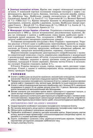РОЗДІЛРОЗДІЛ55
178
 Зовнішні економічні зв’язки. Êðàїíà ìàє øèðîêі ìіæíàðîäíі åêîíîìі÷íі
çâ’ÿçêè. Ó çîâíіøíіé òîðãіâëі ãîëîâíèìè òîâàðàìè åêñïîðòó є íàôòà і íà-
ôòîïðîäóêòè, ôðóêòè é îâî÷і, áàâîâíà, òåêñòèëü, ìåòàëåâі âèðîáè, õіìіêà-
òè, îáðîáëåíà їæà. Íàéáіëüøå òîâàðіâ åêñïîðòóєòüñÿ äî ÎÀÅ (12 %),
Ñàóäіâñüêîї Àðàâії (8 %), Іòàëії (7 %), Òóðå÷÷èíè (6 %), Âåëèêîї Áðèòàíії
(5 %) і ÑØÀ (4,5 %). Êðàїíà іìïîðòóє ìàøèíè òà îáëàäíàííÿ, ïðîäóêòè
õàð÷óâàííÿ, õіìіêàòè, âèðîáè ç äåðåâèíè, ïàëèâî. Íàéáіëüøі іìïîðò-ïàðò-
íåðè Єãèïòó – Êèòàé (13 %), Íіìå÷÷èíà (8 %), ÑØÀ (5 %), Іòàëіÿ (4 %),
Òóðå÷÷èíà (4 %) і Ñàóäіâñüêà Àðàâіÿ (4 %).
 Міжнародні зв’язки України з Єгиптом. Óêðàїíñüêî-єãèïåòñüêà ñïіâïðàöÿ
ðîçïî÷àëàñÿ â 1992 ð. îïіñëÿ âñòàíîâëåííÿ äèïëîìàòè÷íèõ âіäíîñèí. Çà-
ðàç öÿ ñïіâïðàöÿ є îäíієþ ç íàéáіëüøèõ ñåðåä іíøèõ àðàáñüêèõ êðàїí –
ïàðòíåðіâ íàøîї äåðæàâè. Òàê, ïî÷èíàþ÷è ç 2008 ð. Єãèïåò ïåðåáóâàє â
äåñÿòöі íàéáіëüøèõ іìïîðòåðіâ óêðàїíñüêèõ òîâàðіâ.
Ãîëîâíèìè åêñïîðòíèìè ïîñëóãàìè ç áîêó Óêðàїíè є òðàíñïîðòíі. Óêðà-
їíà ðåàëіçóє â Єãèïòі îäèí іç íàéáіëüøèõ іíâåñòèöіéíèõ ïðîåêòіâ çà êîðäî-
íîì іç ðîçâіäêè é åêñïëóàòàöії ðîäîâèù íàôòè é ãàçó. Òàêîæ íàøà êðàїíà
ïîñòà÷àє äî Єãèïòó õіìі÷íó ïðîäóêöіþ, îñîáëèâî ìіíåðàëüíі äîáðèâà, ìå-
òàëîâèðîáè, ïðîäóêöіþ ìàøèíîáóäóâàííÿ, ñèðîâèíó, ñïåöòåõíіêó.
Ïåðñïåêòèâíèìè íàïðÿìêàìè äâîñòîðîííüîãî ñïіâðîáіòíèöòâà є ïàëèâ-
íî-åíåðãåòè÷íèé êîìïëåêñ; ó÷àñòü óêðàїíñüêèõ âèðîáíèêіâ ó ìîäåðíіçàöії
і ðåêîíñòðóêöії ïðîìèñëîâèõ îá’єêòіâ; ñіëüñüêîãîñïîäàðñüêå âèðîáíèöòâî
çåðíîâèõ і áîáîâèõ, íàäàííÿ â îðåíäó ïîñіâíèõ ïëîù äëÿ âèðîùóâàííÿ
ïøåíèöі, êóêóðóäçè é іíøèõ çåðíîâèõ. Ïèòîìà ÷àñòêà Єãèïòó â çàãàëüíî-
ìó åêñïîðòі Óêðàїíè ñòàíîâèòü ìàéæå 3 %.
Ç Єãèïòó Óêðàїíà іìïîðòóє ïëîäè, ãîðіõè, öåäðó, îâî÷і, ðîñëèíè і êîðå-
íåïëîäè. Єãèïåò є îäíèì іç íàéïîïóëÿðíіøèõ ìіñöü çàêîðäîííîãî âіäïî-
÷èíêó ãðîìàäÿí Óêðàїíè.
Г О Л О В Н Е
Єгипет є найбільшою за кількістю населення, економічним потенціалом, політичним
значенням і багатою історичною спадщиною країною Північної Африки.
Перевагою економіко-географічного положення Єгипту є наявність власних великих
запасів нафти і природного газу, залізної руди, фосфатів та інших корисних копалин.
Єгипет є найгустонаселенішою країною в арабському світі. Близько 95 % населення
зосереджено в радіусі 20 км уздовж долини річки Ніл і її дельти. Величезні райони
країни залишаються малонаселеними або безлюдними.
Вагоме значення для економіки країни мають транспортні й туристичні послуги, а
також експорт мінеральної сировини і сільськогосподарської продукції.
Основою українсько-єгипетського двостороннього співробітництва є: паливно-енер-
гетичний комплекс; модернізація і реконструкція промислових об’єктів; співробітни-
цтво у сфері будівництва річкових портів і дамб; сільськогосподарське виробництво.
ÏÅÐÅÂІÐÈÌÎ ÑÂÎЇ ÇÍÀÍÍß І ÂÌІÍÍß
1. Охарактеризуйте особливості економіко-географічного положення Єгипту.
2. Які чинники визначають місце країни в міжнародному географічному поділі праці?
3. Обґрунтуйте особливості розселення населення країни.
4. Порівняйте особливості розвитку секторів економіки країни. Користуючись картою
атласу, визначте види промислової і сільськогосподарської спеціалізації країни, по-
рівняйте їх з іншими країнами субрегіону.
5. Оцініть особливості сучасного стану українсько-єгипетських відносин. Накресліть
перспективи цих відносин упродовж найближчого часу.
6. Складіть візитівку Єгипту.
 