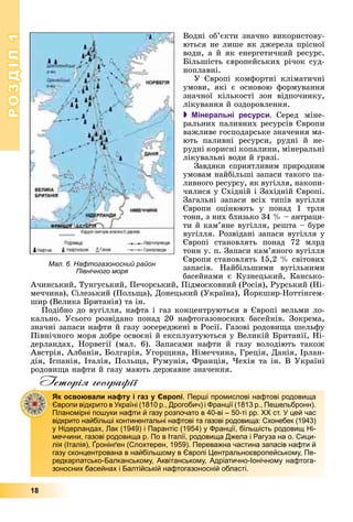 РОЗДІЛРОЗДІЛ11
18
Âîäíі îá’єêòè çíà÷íî âèêîðèñòîâó-
þòüñÿ íå ëèøå ÿê äæåðåëà ïðіñíîї
âîäè, à é ÿê åíåðãåòè÷íèé ðåñóðñ.
Áіëüøіñòü єâðîïåéñüêèõ ðі÷îê ñóä-
íîïëàâíі.
Ó Єâðîïі êîìôîðòíі êëіìàòè÷íі
óìîâè, ÿêі є îñíîâîþ ôîðìóâàííÿ
çíà÷íîї êіëüêîñòі çîí âіäïî÷èíêó,
ëіêóâàííÿ é îçäîðîâëåííÿ.
 Мінеральні ресурси. Ñåðåä ìіíå-
ðàëüíèõ ïàëèâíèõ ðåñóðñіâ Єâðîïè
âàæëèâå ãîñïîäàðñüêå çíà÷åííÿ ìà-
þòü ïàëèâíі ðåñóðñè, ðóäíі é íå-
ðóäíі êîðèñíі êîïàëèíè, ìіíåðàëüíі
ëіêóâàëüíі âîäè é ãðÿçі.
Çàâäÿêè ñïðèÿòëèâèì ïðèðîäíèì
óìîâàì íàéáіëüøі çàïàñè òàêîãî ïà-
ëèâíîãî ðåñóðñó, ÿê âóãіëëÿ, íàêîïè-
÷èëèñÿ ó Ñõіäíіé і Çàõіäíіé Єâðîïі.
Çàãàëüíі çàïàñè âñіõ òèïіâ âóãіëëÿ
Єâðîïè îöіíþþòü ó ïîíàä 1 òðëí
òîíí, ç íèõ áëèçüêî 34 % – àíòðàöè-
òè é êàì’ÿíå âóãіëëÿ, ðåøòà – áóðå
âóãіëëÿ. Ðîçâіäàíі çàïàñè âóãіëëÿ ó
Єâðîïі ñòàíîâëÿòü ïîíàä 72 ìëðä
òîíí ó. ï. Çàïàñè êàì’ÿíîãî âóãіëëÿ
Єâðîïè ñòàíîâëÿòü 15,2 % ñâіòîâèõ
çàïàñіâ. Íàéáіëüøèìè âóãіëüíèìè
áàñåéíàìè є Êóçíåöüêèé, Êàíñüêî-
À÷èíñüêèé, Òóíãóñüêèé, Ïå÷îðñüêèé, Ïіäìîñêîâíèé (Ðîñіÿ), Ðóðñüêèé (Íі-
ìå÷÷èíà), Ñіëåçüêèé (Ïîëüùà), Äîíåöüêèé (Óêðàїíà), Éîðêøèð-Íîòòіíãåì-
( ) (
øèð (Âåëèêà Áðèòàíіÿ) òà іí.
Ïîäіáíî äî âóãіëëÿ, íàôòà і ãàç êîíöåíòðóþòüñÿ â Єâðîïі âåëüìè ëî-
êàëüíî. Óñüîãî ðîçâіäàíî ïîíàä 20 íàôòîãàçîíîñíèõ áàñåéíіâ. Çîêðåìà,
çíà÷íі çàïàñè íàôòè é ãàçó çîñåðåäæåíі â Ðîñії. Ãàçîâі ðîäîâèùà øåëüôó
Ïіâíі÷íîãî ìîðÿ äîáðå îñâîєíі é åêñïëóàòóþòüñÿ ó Âåëèêіé Áðèòàíії, Íі-
äåðëàíäàõ, Íîðâåãії (ìàë. 6). Çàïàñàìè íàôòè é ãàçó âîëîäіþòü òàêîæ
Àâñòðіÿ, Àëáàíіÿ, Áîëãàðіÿ, Óãîðùèíà, Íіìå÷÷èíà, Ãðåöіÿ, Äàíіÿ, Іðëàí-
äіÿ, Іñïàíіÿ, Іòàëіÿ, Ïîëüùà, Ðóìóíіÿ, Ôðàíöіÿ, ×åõіÿ òà іí. Â Óêðàїíі
ðîäîâèùà íàôòè é ãàçó ìàþòü äåðæàâíå çíà÷åííÿ.
Історія географії
Як освоювали нафту і газ у Європі. Перші промислові нафтові родовища
Європи відкрито в Україні (1810 р., Дрогобич) і Франції (1813 р., Пешельбронн).
Планомірні пошуки нафти й газу розпочато в 40-ві – 50-ті рр. ХХ ст. У цей час
відкрито найбільші континентальні нафтові та газові родовища: Схонебек (1943)
у Нідерландах, Лак (1949) і Парантіс (1954) у Франції, більшість родовищ Ні-
меччини, газові родовища р. По в Італії, родовища Джела і Рагуза на о. Сици-
лія (Італія), Ґронінґен (Слохтерен, 1959). Переважна частина запасів нафти й
р р р у
газу сконцентрована в найбільшому в Європі Центральноєвропейському, Пе-
редкарпатсько-Балканському, Аквітанському, Адріатично-Іонічному нафтога-
зоносних басейнах і Балтійській нафтогазоносній області.
Мал. 6. Нафтогазоносний район
Північного моря
 