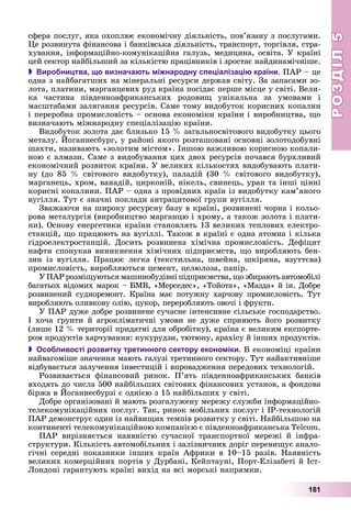 РОЗДІЛРОЗДІЛ55
181
ñôåðà ïîñëóã, ÿêà îõîïëþє åêîíîìі÷íó äіÿëüíіñòü, ïîâ’ÿçàíó ç ïîñëóãàìè.
Öå ðîçâèíóòà ôіíàíñîâà і áàíêіâñüêà äіÿëüíіñòü, òðàíñïîðò, òîðãіâëÿ, ñòðà-
õóâàííÿ, іíôîðìàöіéíî-êîìóíіêàöіéíà ãàëóçü, ìåäèöèíà, îñâіòà. Ó êðàїíі
öåé ñåêòîð íàéáіëüøèé çà êіëüêіñòþ ïðàöіâíèêіâ і çðîñòàє íàéäèíàìі÷íіøå.
 Виробництва, що визначають міжнародну спеціалізацію країни. ÏÀÐ – öå
îäíà ç íàéáàãàòøèõ íà ìіíåðàëüíі ðåñóðñè äåðæàâ ñâіòó. Çà çàïàñàìè çî-
ëîòà, ïëàòèíè, ìàðãàíöåâèõ ðóä êðàїíà ïîñіäàє ïåðøå ìіñöå ó ñâіòі. Âåëè-
êà ÷àñòèíà ïіâäåííîàôðèêàíñüêèõ ðîäîâèù óíіêàëüíà çà óìîâàìè і
ìàñøòàáàìè çàëÿãàííÿ ðåñóðñіâ. Ñàìå òîìó âèäîáóòîê êîðèñíèõ êîïàëèí
і ïåðåðîáíà ïðîìèñëîâіñòü – îñíîâà åêîíîìіêè êðàїíè і âèðîáíèöòâà, ùî
âèçíà÷àþòü ìіæíàðîäíó ñïåöіàëіçàöіþ êðàїíè.
Âèäîáóòîê çîëîòà äàє áëèçüêî 15 % çàãàëüíîñâіòîâîãî âèäîáóòêó öüîãî
ìåòàëó. Éîãàííåñáóðã, ó ðàéîíі ÿêîãî ðîçòàøîâàíі îñíîâíі çîëîòîäîáóâíі
øàõòè, íàçèâàþòü «çîëîòèì ìіñòîì». Іíøîþ âàæëèâîþ êîðèñíîþ êîïàëè-
íîþ є àëìàçè. Ñàìå ç âèäîáóâàííÿ öèõ äâîõ ðåñóðñіâ ïî÷àâñÿ áóðõëèâèé
åêîíîìі÷íèé ðîçâèòîê êðàїíè. Ó âåëèêèõ êіëüêîñòÿõ âèäîáóâàþòü ïëàòè-
íó (äî 85 % ñâіòîâîãî âèäîáóòêó), ïàëàäіé (30 % ñâіòîâîãî âèäîáóòêó),
ìàðãàíåöü, õðîì, âàíàäіé, öèðêîíіé, íіêåëü, ñâèíåöü, óðàí òà іíøі öіííі
êîðèñíі êîïàëèíè. ÏÀÐ – îäíà ç ïðîâіäíèõ êðàїí іç âèäîáóòêó êàì’ÿíîãî
âóãіëëÿ. Òóò є çíà÷íі ïîêëàäè àíòðàöèòîâîї ãðóïè âóãіëëÿ.
Çâàæàþ÷è íà øèðîêó ðåñóðñíó áàçó â êðàїíі, ðîçâèíåíі ÷îðíà і êîëüî-
ðîâà ìåòàëóðãіÿ (âèðîáíèöòâî ìàðãàíöþ і õðîìó, à òàêîæ çîëîòà і ïëàòè-
íè). Îñíîâó åíåðãåòèêè êðàїíè ñòàíîâëÿòü 13 âåëèêèõ òåïëîâèõ åëåêòðî-
ñòàíöіé, ùî ïðàöþþòü íà âóãіëëі. Òàêîæ â êðàїíі є îäíà àòîìíà і êіëüêà
ãіäðîåëåêòðîñòàíöіé. Äîñèòü ðîçâèíåíà õіìі÷íà ïðîìèñëîâіñòü. Äåôіöèò
íàôòè ñïîíóêàâ âèíèêíåííÿ õіìі÷íèõ ïіäïðèєìñòâ, ùî âèðîáëÿþòü áåí-
çèí іç âóãіëëÿ. Ïðàöþє ëåãêà (òåêñòèëüíà, øâåéíà, øêіðÿíà, âçóòòєâà)
ïðîìèñëîâіñòü, âèðîáëÿþòüñÿ öåìåíò, öåëþëîçà, ïàïіð.
Ó ÏÀÐ ðîçìіùóþòüñÿ ìàøèíîáóäіâíі ïіäïðèєìñòâà, ùî çáèðàþòü àâòîìîáіëі
áàãàòüîõ âіäîìèõ ìàðîê – ÁÌÂ, «Ìåðñåäåñ», «Òîéîòà», «Ìàçäà» é іí. Äîáðå
ðîçâèíåíèé ñóäíîðåìîíò. Êðàїíà ìàє ïîòóæíó õàð÷îâó ïðîìèñëîâіñòü. Òóò
âèðîáëÿþòü îëèâêîâó îëіþ, öóêîð, ïåðåðîáëÿþòü îâî÷і і ôðóêòè.
Ó ÏÀÐ äóæå äîáðå ðîçâèíåíå ñó÷àñíå іíòåíñèâíå ñіëüñüêå ãîñïîäàðñòâî.
І õî÷à ґðóíòè é àãðîêëіìàòè÷íі óìîâè íå äóæå ñïðèÿþòü éîãî ðîçâèòêó
(ëèøå 12 % òåðèòîðії ïðèäàòíі äëÿ îáðîáіòêó), êðàїíà є âåëèêèì åêñïîðòå-
ðîì ïðîäóêòіâ õàð÷óâàííÿ: êóêóðóäçè, òþòþíó, àðàõіñó é іíøèõ ïðîäóêòіâ.
 Особливості розвитку третинного сектору економіки. Â åêîíîìіöі êðàїíè
íàéâàãîìіøå çíà÷åííÿ ìàþòü ãàëóçі òðåòèííîãî ñåêòîðó. Òóò íàéàêòèâíіøå
âіäáóâàєòüñÿ çàëó÷åííÿ іíâåñòèöіé і âïðîâàäæåííÿ ïåðåäîâèõ òåõíîëîãіé.
Ðîçâèâàєòüñÿ ôіíàíñîâèé ðèíîê. Ï’ÿòü ïіâäåííîàôðèêàíñüêèõ áàíêіâ
âõîäÿòü äî ÷èñëà 500 íàéáіëüøèõ ñâіòîâèõ ôіíàíñîâèõ óñòàíîâ, à ôîíäîâà
áіðæà â Éîãàííåñáóðçі є îäíієþ ç 15 íàéáіëüøèõ ó ñâіòі.
Äîáðå îðãàíіçîâàíі é ìàþòü ðîçãàëóæåíó ìåðåæó ñëóæáè іíôîðìàöіéíî-
òåëåêîìóíіêàöіéíèõ ïîñëóã. Òàê, ðèíîê ìîáіëüíèõ ïîñëóã і IP-òåõíîëîãіé
ÏÀÐ äåìîíñòðóє îäèí іç íàéâèùèõ òåìïіâ ðîçâèòêó ó ñâіòі. Íàéáіëüøîþ íà
êîíòèíåíòі òåëåêîìóíіêàöіéíîþ êîìïàíієþ є ïіâäåííîàôðèêàíñüêà Telcom.
ÏÀÐ âèðіçíÿєòüñÿ íàÿâíіñòþ ñó÷àñíîї òðàíñïîðòíîї ìåðåæі é іíôðà-
ñòðóêòóðè. Êіëüêіñòü àâòîìîáіëüíèõ і çàëіçíè÷íèõ äîðіã ïåðåâèùóє àíàëî-
ãі÷íі ñåðåäíі ïîêàçíèêè іíøèõ êðàїí Àôðèêè â 10–15 ðàçіâ. Íàÿâíіñòü
âåëèêèõ êîìåðöіéíèõ ïîðòіâ ó Äóðáàíі, Êåéïòàóíі, Ïîðò-Åëіçàáåòі é Іñò-
Ëîíäîíі ãàðàíòóþòü êðàїíі âèõіä íà âñі ìîðñüêі íàïðÿìêè.
 