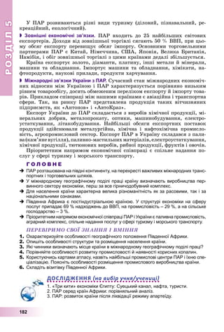 РОЗДІЛРОЗДІЛ55
182
Ó ÏÀÐ ðîçâèâàþòüñÿ ðіçíі âèäè òóðèçìó (äіëîâèé, ïіçíàâàëüíèé, ðå-
êðåàöіéíèé, åêîëîãі÷íèé).
 Зовнішні економічні зв’язки. ÏÀÐ âõîäèòü äî 25 íàéáіëüøèõ ñâіòîâèõ
åêñïîðòåðіâ. Äîõîäè âіä çîâíіøíüîї òîðãіâëі ñÿãàþòü 50 % ÂÂÏ, ïðè öüî-
ìó îáñÿã åêñïîðòó ïåðåâèùóє îáñÿã іìïîðòó. Îñíîâíèìè òîðãîâåëüíèìè
ïàðòíåðàìè ÏÀÐ є Êèòàé, Íіìå÷÷èíà, ÑØÀ, ßïîíіÿ, Âåëèêà Áðèòàíіÿ,
Íàìіáіÿ, і îáіã çîâíіøíüîї òîðãіâëі ç öèìè êðàїíàìè äåäàëі çáіëüøóєòüñÿ.
Êðàїíà åêñïîðòóє çîëîòî, äіàìàíòè, ïëàòèíó, іíøі ìåòàëè é ìіíåðàëè,
ìàøèíè òà îáëàäíàííÿ. Іìïîðòóє ìàøèíè òà îáëàäíàííÿ, õіìіêàòè, íà-
ôòîïðîäóêòè, íàóêîâі ïðèëàäè, ïðîäóêòè õàð÷óâàííÿ.
 Міжнародні зв’язки України з ПАР. Ñó÷àñíèé ñòàí ìіæíàðîäíèõ åêîíîìі÷-
íèõ âіäíîñèí ìіæ Óêðàїíîþ і ÏÀÐ õàðàêòåðèçóєòüñÿ ïîðіâíÿíî íèçüêèì
ðіâíåì òîâàðîîáіãó, äîñèòü îáìåæåíèì ïåðåëіêîì åêñïîðòó é іìïîðòó òîâà-
ðіâ. Ïðèêëàäîì ñïіâïðàöі ìіæ íàøèìè êðàїíàìè є àâіàöіéíà і òðàíñïîðòíà
ñôåðè. Òàê, íà ðèíêó ÏÀÐ ïðåäñòàâëåíà ïðîäóêöіÿ òàêèõ âіò÷èçíÿíèõ
ïіäïðèєìñòâ, ÿê «Àíòîíîâ» і «ÀâòîÊðàç».
Åêñïîðò Óêðàїíè äî ÏÀÐ ñêëàäàєòüñÿ ç âèðîáіâ õіìі÷íîї ïðîäóêöії, ìі-
íåðàëüíèõ äîáðèâ, ìåòàëîïðîêàòó, îïòèêè, ìàøèíîáóäóâàííÿ, åëåêòðî-
óñòàòêóâàííÿ, ëіòàêîáóäóâàííÿ. Íàéáіëüøі îáñÿãè åêñïîðòíèõ ïîñòàâîê
ïðîäóêöії çäіéñíþâàëè ìåòàëóðãіéíà, õіìі÷íà і íàôòîõіìі÷íà ïðîìèñëî-
âіñòü, àãðîïðîìèñëîâèé ñåêòîð. Åêñïîðò ÏÀÐ â Óêðàїíó ñêëàäàâñÿ ç ïàëè-
âà(êàì’ÿíåâóãіëëÿ),ïàëèâíî-ìàñòèëüíèõìàòåðіàëіâ,åëåêòðîóñòàòêóâàííÿ,
õіìі÷íîї ïðîäóêöії, òþòþíîâèõ âèðîáіâ, ðèáíîї ïðîäóêöії, ôðóêòіâ і îâî÷іâ.
Ïðіîðèòåòíèì íàïðÿìîì åêîíîìі÷íîї ñïіâïðàöі є ñïіëüíå íàäàííÿ ïî-
ñëóã ó ñôåðі òóðèçìó і ìîðñüêîãî òðàíñïîðòó.
Г О Л О В Н Е
ПАР розташована на півдні континенту, на перехресті важливих міжнародних транс-
портних і торговельних шляхів.
У міжнародному географічному поділі праці країну визначають виробництва пер-
винного сектору економіки, перш за все гірничодобувний комплекс.
Для населення країни характерна велика різноманітність як за расовими, так і за
національними ознаками.
Південна Африка є постіндустріальною країною. У структурі економіки на сферу
послуг припадає 69 % надходжень до ВВП, на промисловість – 29 %, а на сільське
господарство – 3 %.
Пріоритетним напрямом економічної співпраці ПАР і України є паливна промисловість,
аграрний комплекс, спільне надання послуг у сфері туризму і морського транспорту.
ÏÅÐÅÂІÐÈÌÎ ÑÂÎЇ ÇÍÀÍÍß І ÂÌІÍÍß
1. Охарактеризуйте особливості географічного положення Південної Африки.
2. Опишіть особливості структури та розміщення населення країни.
3. Які чинники визначають місце країни в міжнародному географічному поділі праці?
4. Порівняйте особливості розвитку промисловості й наявності корисних копалин.
5. Користуючись картами атласу, назвіть найбільші промислові центри ПАР і їхню спе-
ціалізацію. Поясніть особливості розміщення промислового виробництва країни.
6. Складіть візитівку Південної Африки.
ДОСЛІДЖЕННЯ на вибір учня/учениці
1. «Три кити» економіки Єгипту: Суецький канал, нафта, туристи.
2. ПАР серед країн Африки: порівняльний аналіз.
3. ПАР: розвиток країни після ліквідації режиму апартеїду.
 