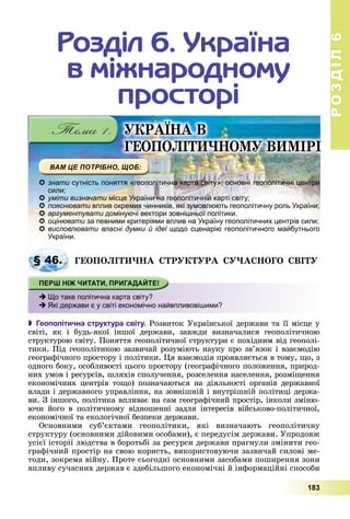 РОЗДІЛРОЗДІЛ66
183
ÓÊÐÀЇÍÀ Â
ІÃÅÎÏÎËІÒÈ×ÍÎÌÓ ÂÈÌІÐІ
Ðîçäіë 6. Óêðàїíà
â ìіæíàðîäíîìó
ïðîñòîðі
знати сутність поняття «геополітична карта світу», основні геополітичні центрии
сили;
уміти визначати місце України на геополітичній карті світу;
пояснювати вплив окремих чинників, які зумовлюють геополітичну роль України;и
аргументувати домінуючі вектори зовнішньої політики.
оцінювати за певними критеріями вплив на Україну геополітичних центрів сили;
висловлювати власні думки й ідеї щодо сценарію геополітичного майбутньогої
України.
ÃÅÎÏÎËІÒÈ×ÍÀ ÑÒÐÓÊÒÓÐÀ ÑÓ×ÀÑÍÎÃÎ ÑÂІÒÓ
 Геополітична структура світу. Ðîçâèòîê Óêðàїíñüêîї äåðæàâè òà її ìіñöå ó
ñâіòі, ÿê і áóäü-ÿêîї іíøîї äåðæàâè, çàâæäè âèçíà÷àëèñÿ ãåîïîëіòè÷íîþ
ñòðóêòóðîþ ñâіòó. Ïîíÿòòÿ ãåîïîëіòè÷íîї ñòðóêòóðè є ïîõіäíèì âіä ãåîïîëі-
òèêè. Ïіä ãåîïîëіòèêîþ çàçâè÷àé ðîçóìіþòü íàóêó ïðî çâ’ÿçîê і âçàєìîäіþ
ãåîãðàôі÷íîãî ïðîñòîðó і ïîëіòèêè. Öÿ âçàєìîäіÿ ïðîÿâëÿєòüñÿ â òîìó, ùî, ç
îäíîãî áîêó, îñîáëèâîñòі öüîãî ïðîñòîðó (ãåîãðàôі÷íîãî ïîëîæåííÿ, ïðèðîä-
íèõ óìîâ і ðåñóðñіâ, øëÿõіâ ñïîëó÷åííÿ, ðîçñåëåííÿ íàñåëåííÿ, ðîçìіùåííÿ
åêîíîìі÷íèõ öåíòðіâ òîùî) ïîçíà÷àþòüñÿ íà äіÿëüíîñòі îðãàíіâ äåðæàâíîї
âëàäè і äåðæàâíîãî óïðàâëіííÿ, íà çîâíіøíіé і âíóòðіøíіé ïîëіòèöі äåðæà-
âè. Ç іíøîãî, ïîëіòèêà âïëèâàє íà ñàì ãåîãðàôі÷íèé ïðîñòіð, іíêîëè çìіíþ-
þ÷è éîãî â ïîëіòè÷íîìó âіäíîøåííі çàäëÿ іíòåðåñіâ âіéñüêîâî-ïîëіòè÷íîї,
åêîíîìі÷íîї òà åêîëîãі÷íîї áåçïåêè äåðæàâè.
Îñíîâíèìè ñóá’єêòàìè ãåîïîëіòèêè, ÿêі âèçíà÷àþòü ãåîïîëіòè÷íó
ñòðóêòóðó (îñíîâíèìè äіéîâèìè îñîáàìè), є ïåðåäóñіì äåðæàâè. Óïðîäîâæ
óñієї іñòîðії ëþäñòâà â áîðîòüáі çà ðåñóðñè äåðæàâè ïðàãíóëè çìіíèòè ãåî-
ãðàôі÷íèé ïðîñòіð íà ñâîþ êîðèñòü, âèêîðèñòîâóþ÷è çàçâè÷àé ñèëîâі ìå-
òîäè, çîêðåìà âіéíó. Ïðîòå ñüîãîäíі îñíîâíèìè çàñîáàìè ïîøèðåííÿ çîíè
âïëèâó ñó÷àñíèõ äåðæàâ є çäåáіëüøîãî åêîíîìі÷íі é іíôîðìàöіéíі ñïîñîáè
§§ 46.
Що таке політична карта світу?
Які держави є у світі економічно найвпливовішими?
 