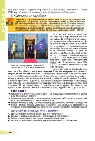РОЗДІЛ66
186
ïðî çîíó âіëüíîї òîðãіâëі Óêðàїíè ç ЄÑ, ùî íàáóëà ÷èííîñòі ç 1 ñі÷íÿ
2016 ð., òà Óãîäà ïðî àñîöіàöіþ ìіæ Єâðîñîþçîì òà Óêðàїíîþ.
Національне надбання
Âàæëèâèì íàïðÿìîì ãåîïîëіòè-
êè Óêðàїíè є єâðîàòëàíòè÷íà іí-
òåãðàöіÿ. Її íåîáõіäíіñòü îáóìîâëå-
ð
íà ïðàãíåííÿì çàáåçïå÷èòè íàäіé-
íèé çàõèñò òåðèòîðіàëüíîї öіëіñíîñ-
òі òà ñóâåðåíіòåòó, íåäîòîðêàííіñòü
êîðäîíіâ. Íàéïîòóæíіøèì âіéñüêî-
âî-ïîëіòè÷íèì ñîþçîì ó ñâіòі òà
Єâðîïі є ÍÀÒÎ. Íà ñüîãîäíі Óêðàї-
íà є єäèíîþ êðàїíîþ-ïàðòíå-
ðîì ÍÀÒÎ, ùî áåðå ó÷àñòü ó âñіõ
îñíîâíèõ ïîòî÷íèõ ìèðîòâîð÷èõ
ìіñіÿõ ïіä її ïðîâîäîì (ìàë. 98).
ÍÀÒÎ äîïîìàãàє ðåôîðìóâàòè àð-
ìіþ Óêðàїíè.
Ñåðåä íàãàëüíèõ íàïðÿìіâ ãåî-
ïîëіòèêè Óêðàїíè є òàêîæ äâîñòîðîííі é áàãàòîñòîðîííі âçàєìèíè çі
ñòðàòåãі÷íèìè ïàðòíåðàìè. Ñòðàòåãі÷íå ïàðòíåðñòâî є âèùîþ ñõîäèí-
êîþ ñïіâðîáіòíèöòâà ïîðіâíÿíî çі çâè÷àéíèìè âіäíîñèíàìè. Äëÿ ñòðàòå-
ãі÷íîãî ïàðòíåðñòâà õàðàêòåðíі âèñîêèé ñòóïіíü ñïіâðîáіòíèöòâà é äîâіðè,
à òàêîæ ïðîçîðіñòü âіäíîñèí, ùî îçíà÷àє øèðîêó âçàєìîäіþ ó ìіæíàðîä-
íèõ ñïðàâàõ і íåñïðÿìîâàíіñòü ïðîòè òðåòіõ êðàїí. Ïðèêëàäàìè êðàїí ïîçà
ìåæàìè ЄÑ, ÿêі âèçíàþòüñÿ ñòðàòåãі÷íèìè ïàðòíåðàìè Óêðàїíè, є, çî-
êðåìà, ÑØÀ, Êèòàé, ßïîíіÿ, Ïіâäåííà Êîðåÿ, Òóðå÷÷èíà, Ãðóçіÿ òà іí.
Г О Л О В Н Е
Геополітична структура сучасного світу – це співвідношення геополітичних центрів
сили та зон їхнього впливу.
Геополітичні центри сили – це держави та недержавні суб’єкти, що спроможні змі-
нити географічний простір у власних інтересах.
Геополітична карта світу – це просторове відображення його геополітичної структури.
Основні вектори сучасної української геополітики – європейська та євроатлантична
інтеграція, а також двосторонні й багасторонні взаємини зі стратегічними партнерами.
ÏÅÐÅÂІÐÈÌÎ ÑÂÎЇ ÇÍÀÍÍß І ÂÌІÍÍß
1. Що таке геополітика і які є основні суб’єкти геополітики?
2. Розкрийте особливості геополітичної структури сучасного світу.
3. Поясніть місце України на сучасній геополітичній карті світу.
4. Обґрунтуйте доцільність основних векторів зовнішньої політики України.
1 вересня 2017 р. в повному обсязі набула чинності Угода про асоціацію між
Євросоюзом та Україною. Ця Угода є принципово новим договором, оскільки
дає змогу перейти від партнерства і співробітництва до політичної асоціації
та економічної інтеграції. У перспективі ця угода має підвищити обсяг екс-
порту товарів, що виробляються в Україні, на світових ринках. Водночас укра-
їнські споживачі матимуть доступ до якісніших і дешевших товарів і послуг.
Мал. 98. Візит в Україну Генерального
секретаря НАТО Єнса Столтенберга
 