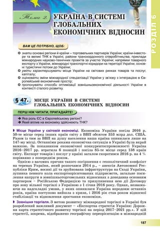 РОЗДІЛРОЗДІЛ66
187
ÓÊÐÀЇÍÀ Â ÑÈÑÒÅÌІ
ÃËÎÁÀËÜÍÈÕ
ÅÊÎÍÎÌІ×ÍÈÕ ÂІÄÍÎÑÈÍ
знати основні регіони й країни – торговельних партнерів України; країни-інвесто-и
ри та великі ТНК в Україні, райони транскордонного співробітництва, приклади
міжнародних науково-технічних проектів за участю України; напрямки товарного
експорту з України, міжнародні транспортні коридори на території України, основ-
ні туристичні потоки до України;і і У ї
уміти характеризувати місце України на світових ринках товарів та послуг,
капіталу;
оцінювати зміни міжнародної спеціалізації України у зв’язку з інтеграцією в Єв-
ропейський економічний простір;
пропонувати способи оптимізації зовнішньоекономічної діяльності України в
контексті сталого розвитку.
ÌІÑÖÅ ÓÊÐÀЇÍÈ Â ÑÈÑÒÅÌІ
ÃËÎÁÀËÜÍÈÕ ÅÊÎÍÎÌІ×ÍÈÕ ÂІÄÍÎÑÈÍ
 Місце України у світовій економіці. Åêîíîìіêà Óêðàїíè ïîñіëà 2016 ð.
50-òå ìіñöå ñåðåä іíøèõ êðàїí ñâіòó ç ÂÂÏ îáñÿãîì 353 ìëðä äîë. ÑØÀ.
Ðàçîì іç òèì çà ÂÂÏ íà äóøó íàñåëåííÿ íàøà êðàїíà îïèíèëàñÿ ëèøå íà
147-ìó ìіñöі. Îñòàííіìè ðîêàìè åêîíîìі÷íà ñèòóàöіÿ â Óêðàїíі áóëà âêðàé
âàæêîþ. Çà ïîêàçíèêîì åêîíîìі÷íîї êîíêóðåíòîñïðîìîæíîñòі Óêðàїíà
2016–2017 ðð. âòðàòèëà 6 ïîçèöіé і ïîñіëà 85-òå ìіñöå ñåðåä 138 êðàїí
ñâіòó. Åêñïîðò òîâàðіâ і ïîñëóã ó êðàїíі çàãàëîì ñêîðîòèâñÿ 2016 ð. íà 4 %
ïîðіâíÿíî ç ïîïåðåäíіì ðîêîì.
Îäíієþ ç âàãîìèõ ïðè÷èí òàêîãî ïîãіðøåííÿ є ãåîïîëіòè÷íèé êîíôëіêò
íà òåðåíàõ Óêðàїíè, ÿêèé ðîçïî÷àâñÿ 2014 ð., – àíåêñіÿ Àâòîíîìíîї Ðåñ-
ïóáëіêè Êðèì, âîєííі äії òà çðóéíîâàíà іíôðàñòðóêòóðà íà Ñõîäі Óêðàїíè,
çóïèíêà ïåâíîãî êîëà åêñïîðòîîðієíòîâàíèõ ïіäïðèєìñòâ, çàãàëüíå ïîñè-
ëåííÿ íàïðóãè â çîâíіøíüîòîðãîâåëüíèõ âіäíîñèíàõ ç äîíåäàâíà îñíîâíèì
ïàðòíåðîì – Ðîñіéñüêîþ Ôåäåðàöієþ òà ïðèçóïèíåííÿ íåþ äії Äîãîâîðó
ïðî çîíó âіëüíîї òîðãіâëі ç Óêðàїíîþ ç 1 ñі÷íÿ 2016 ðîêó. Îäíàê, íåçâàæà-
þ÷è íà íàäñêëàäíі óìîâè, ó ÿêèõ îïèíèëàñÿ Óêðàїíà âïðîäîâæ îñòàííіõ
ðîêіâ, êðàїíà ïîñòóïîâî âèéøëà ç êðèçè, і 2016 ðіê ñòàâ ðîêîì âіäíîñíîї
ñòàáіëіçàöії òà âіäíîâëåííÿ çðîñòàííÿ åêîíîìіêè.
 Зовнішня торгівля. Ç ìåòîþ ðîçâèòêó ìіæíàðîäíîї òîðãіâëі â Óêðàїíі áóâ
ðîçðîáëåíèé âàæëèâèé äîêóìåíò – «Åêñïîðòíà ñòðàòåãіÿ Óêðàїíè: Äîðîæ-
íÿ êàðòà ñòðàòåãі÷íîãî ðîçâèòêó òîðãіâëі íà ïåðіîä 2017–2021 ðð.». Ó öіé
ñòðàòåãії, çîêðåìà, âіäîáðàæåíî ãåîãðàôі÷íó ïåðåîðієíòàöіþ â ìіæíàðîäíіé
§ 47.
Яка роль ЄС в Європейському регіоні?
Який вплив на економіку здійснюють ТНК?
 