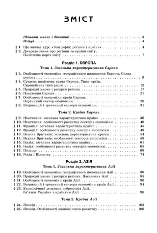 Ç Ì І Ñ Ò
Øàíîâíі þíàêè і äіâ÷àòà!. . . . . . . . . . . . . . . . . . . . . . . . . . . . . . 3
Âñòóï . . . . . . . . . . . . . . . . . . . . . . . . . . . . . . . . . . . . . . . . . . . . 4
§ 1. Ùî âèâ÷àє êóðñ «Ãåîãðàôіÿ: ðåãіîíè і êðàїíè» . . . . . . . . . . . . . . . . 4
§ 2. Äæåðåëà çíàíü ïðî ðåãіîíè òà êðàїíè ñâіòó.
Ïîëіòè÷íà êàðòà ñâіòó . . . . . . . . . . . . . . . . . . . . . . . . . . . . . . . . . 7
Розділ 1. ЄВРОПА
Òåìà 1. Çàãàëüíà õàðàêòåðèñòèêà Єâðîïè
§ 3. Îñîáëèâîñòі åêîíîìіêî-ãåîãðàôі÷íîãî ïîëîæåííÿ Єâðîïè. Ñêëàä
ðåãіîíó . . . . . . . . . . . . . . . . . . . . . . . . . . . . . . . . . . . . . . . . . . . . 9
§ 4. Ñó÷àñíà ïîëіòè÷íà êàðòà Єâðîïè. Òèïè êðàїí.
Єâðîïåéñüêà іíòåãðàöіÿ . . . . . . . . . . . . . . . . . . . . . . . . . . . . . . . 12
§ 5. Ïðèðîäíі óìîâè і ðåñóðñè ðåãіîíó . . . . . . . . . . . . . . . . . . . . . . . . 17
§ 6. Íàñåëåííÿ Єâðîïè . . . . . . . . . . . . . . . . . . . . . . . . . . . . . . . . . . . 21
§ 7. Îñîáëèâîñòі åêîíîìіêè êðàїí Єâðîïè.
Ïåðâèííèé ñåêòîð åêîíîìіêè . . . . . . . . . . . . . . . . . . . . . . . . . . . 26
§ 8. Âòîðèííèé і òðåòèííèé ñåêòîðè åêîíîìіêè. . . . . . . . . . . . . . . . . . 31
Òåìà 2. Êðàїíè Єâðîïè
§ 9. Íіìå÷÷èíà: çàãàëüíà õàðàêòåðèñòèêà êðàїíè . . . . . . . . . . . . . . . . 36
§ 10. Íіìå÷÷èíà: îñîáëèâîñòі ðîçâèòêó ñåêòîðіâ åêîíîìіêè . . . . . . . . . . 40
§ 11. Ôðàíöіÿ: çàãàëüíà õàðàêòåðèñòèêà êðàїíè . . . . . . . . . . . . . . . . . . 45
§ 12. Ôðàíöіÿ: îñîáëèâîñòі ðîçâèòêó ñåêòîðіâ åêîíîìіêè . . . . . . . . . . . . 49
§ 13. Âåëèêà Áðèòàíіÿ: çàãàëüíà õàðàêòåðèñòèêà êðàїíè . . . . . . . . . . . . 54
§ 14. Âåëèêà Áðèòàíіÿ: îñîáëèâîñòі ñåêòîðіâ åêîíîìіêè . . . . . . . . . . . . . 58
§ 15. Іòàëіÿ: çàãàëüíà õàðàêòåðèñòèêà êðàїíè . . . . . . . . . . . . . . . . . . . . 61
§ 16. Іòàëіÿ: îñîáëèâîñòі ðîçâèòêó ñåêòîðіâ åêîíîìіêè . . . . . . . . . . . . . . 65
§ 17. Ïîëüùà . . . . . . . . . . . . . . . . . . . . . . . . . . . . . . . . . . . . . . . . . . 69
§ 18. Ðîñіÿ і Áіëîðóñü . . . . . . . . . . . . . . . . . . . . . . . . . . . . . . . . . . . . 74
Розділ 2. АЗІЯ
Òåìà 1. Çàãàëüíà õàðàêòåðèñòèêà Àçії
§ 19. Îñîáëèâîñòі åêîíîìіêî-ãåîãðàôі÷íîãî ïîëîæåííÿ Àçії . . . . . . . . . . 80
§ 20. Ïðèðîäíі óìîâè і ðåñóðñè ðåãіîíó. Íàñåëåííÿ Àçії . . . . . . . . . . . . 85
§ 21. Îñîáëèâîñòі åêîíîìіêè êðàїí Àçії . . . . . . . . . . . . . . . . . . . . . . . . 90
§ 22. Âòîðèííèé і òðåòèííèé ñåêòîðè åêîíîìіêè êðàїí Àçії . . . . . . . . . . 94
§ 23. Åêîíîìі÷íèé ðîçâèòîê ñóáðåãіîíіâ Àçії.
Çâ’ÿçêè Óêðàїíè ç êðàїíàìè Àçії . . . . . . . . . . . . . . . . . . . . . . . . 98
Òåìà 2. Êðàїíè Àçії
§ 24. ßïîíіÿ . . . . . . . . . . . . . . . . . . . . . . . . . . . . . . . . . . . . . . . . . . 103
§ 25. ßïîíіÿ. Îñîáëèâîñòі åêîíîìі÷íîãî ðîçâèòêó . . . . . . . . . . . . . . . . 106
 