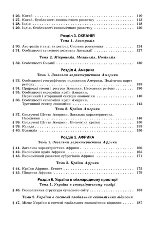 § 26. Êèòàé . . . . . . . . . . . . . . . . . . . . . . . . . . . . . . . . . . . . . . . . . . 110
§ 27. Êèòàé. Îñîáëèâîñòі åêîíîìі÷íîãî ðîçâèòêó . . . . . . . . . . . . . . . . 113
§ 28. Іíäіÿ . . . . . . . . . . . . . . . . . . . . . . . . . . . . . . . . . . . . . . . . . . . 118
§ 29. Іíäіÿ. Îñîáëèâîñòі åêîíîìі÷íîãî ðîçâèòêó . . . . . . . . . . . . . . . . . 120
Розділ 3. ОКЕАНІЯ
Òåìà 1. Àâñòðàëіÿ
§ 30. Àâñòðàëіÿ ó ñâіòі òà ðåãіîíі. Ñèñòåìà ðîçñåëåííÿ . . . . . . . . . . . . 124
§ 31. Îñîáëèâîñòі ñó÷àñíîãî ðîçâèòêó Àâñòðàëії . . . . . . . . . . . . . . . . . 127
Òåìà 2. Ìіêðîíåçіÿ, Ìåëàíåçіÿ, Ïîëіíåçіÿ
§ 32. Îñîáëèâîñòі Îêåàíії . . . . . . . . . . . . . . . . . . . . . . . . . . . . . . . . . 130
Розділ 4. Америка
Òåìà 1. Çàãàëüíà õàðàêòåðèñòèêà Àìåðèêè
§ 33. Îñîáëèâîñòі ãåîãðàôі÷íîãî ïîëîæåííÿ Àìåðèêè. Ïîëіòè÷íà êàðòà
ðåãіîíó . . . . . . . . . . . . . . . . . . . . . . . . . . . . . . . . . . . . . . . . . . 133
§ 34. Ïðèðîäíі óìîâè і ðåñóðñè Àìåðèêè. Íàñåëåííÿ ðåãіîíó . . . . . . . . 136
§ 35. Îñîáëèâîñòі åêîíîìіêè êðàїí Àìåðèêè.
Ïåðâèííèé і âòîðèííèé ñåêòîðè åêîíîìіêè . . . . . . . . . . . . . . . . 140
§ 36. Îñîáëèâîñòі åêîíîìіêè êðàїí Àìåðèêè.
Òðåòèííèé ñåêòîð åêîíîìіêè . . . . . . . . . . . . . . . . . . . . . . . . . . 142
Òåìà 2. Êðàїíè Àìåðèêè
§ 37. Ñïîëó÷åíі Øòàòè Àìåðèêè. Çàãàëüíà õàðàêòåðèñòèêà.
Íàñåëåííÿ . . . . . . . . . . . . . . . . . . . . . . . . . . . . . . . . . . . . . . . 146
§ 38. Ñïîëó÷åíі Øòàòè Àìåðèêè. Åêîíîìіêà êðàїíè . . . . . . . . . . . . . . 150
§ 39. Êàíàäà . . . . . . . . . . . . . . . . . . . . . . . . . . . . . . . . . . . . . . . . . . 153
§ 40. Áðàçèëіÿ . . . . . . . . . . . . . . . . . . . . . . . . . . . . . . . . . . . . . . . . 156
Розділ 5. АФРИКА
Òåìà 1. Çàãàëüíà õàðàêòåðèñòèêà Àôðèêè
§ 41. Çàãàëüíà õàðàêòåðèñòèêà Àôðèêè . . . . . . . . . . . . . . . . . . . . . . . 160
§ 42. Åêîíîìіêè êðàїí Àôðèêè . . . . . . . . . . . . . . . . . . . . . . . . . . . . 165
§ 43. Åêîíîìі÷íèé ðîçâèòîê ñóáðåãіîíіâ Àôðèêè . . . . . . . . . . . . . . . . 171
Òåìà 2. Êðàїíè Àôðèêè
§ 44. Êðàїíè Àôðèêè. Єãèïåò . . . . . . . . . . . . . . . . . . . . . . . . . . . . . . 175
§ 45. Ïіâäåííà Àôðèêà . . . . . . . . . . . . . . . . . . . . . . . . . . . . . . . . . . 179
Розділ 6. Україна в міжнародному просторі
Òåìà 1. Óêðàїíà â ãåîïîëіòè÷íîìó âèìіðі
§ 46. Ãåîïîëіòè÷íà ñòðóêòóðà ñó÷àñíîãî ñâіòó . . . . . . . . . . . . . . . . . . . 183
Òåìà 2. Óêðàїíà â ñèñòåìі ãëîáàëüíèõ åêîíîìі÷íèõ âіäíîñèí
§ 47. Ìіñöå Óêðàїíè â ñèñòåìі ãëîáàëüíèõ åêîíîìі÷íèõ âіäíîñèí . . . . . 187
 