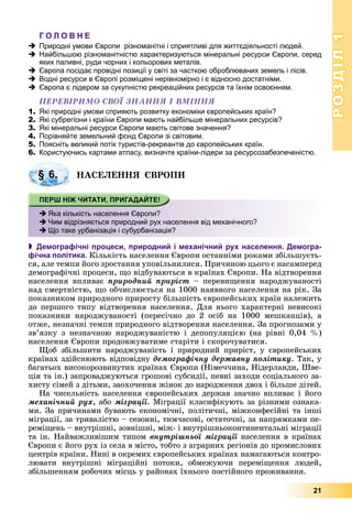 РОЗДІЛРОЗДІЛ11
21
Г О Л О В Н Е
Природні умови Європи різноманітні і сприятливі для життєдіяльності людей.
Найбільшою різноманітністю характеризуються мінеральні ресурси Європи, серед
яких паливні, руди чорних і кольорових металів.
Європа посідає провідні позиції у світі за часткою оброблюваних земель і лісів.
Водні ресурси в Європі розміщені нерівномірно і є відносно достатніми.
Європа є лідером за сукупністю рекреаційних ресурсів та їхнім освоєнням.
ÏÅÐÅÂІÐÈÌÎ ÑÂÎЇ ÇÍÀÍÍß І ÂÌІÍÍß
1. Які природні умови сприяють розвитку економіки європейських країн?
2. Які субрегіони і країни Європи мають найбільше мінеральних ресурсів?
3. Які мінеральні ресурси Європи мають світове значення?
4. Порівняйте земельний фонд Європи зі світовим.
5. Поясніть великий потік туристів-рекреантів до європейських країн.
6. Користуючись картами атласу, визначте країни-лідери за ресурсозабезпеченістю.
ÍÀÑÅËÅÍÍß ЄÂÐÎÏÈ
 Демографічні процеси, природний і механічний рух населення. Демогра-
фічна політика. Êіëüêіñòü íàñåëåííÿ Єâðîïè îñòàííіìè ðîêàìè çáіëüøóєòü-
ñÿ, àëå òåìïè éîãî çðîñòàííÿ óïîâіëüíèëèñÿ. Ïðè÷èíîþ öüîãî є íàñàìïåðåä
äåìîãðàôі÷íі ïðîöåñè, ùî âіäáóâàþòüñÿ â êðàїíàõ Єâðîïè. Íà âіäòâîðåííÿ
íàñåëåííÿ âïëèâàє ïðèðîäíèé ïðèðіñò – ïåðåâèùåííÿ íàðîäæóâàíîñòі
íàä ñìåðòíіñòþ, ùî îá÷èñëþєòüñÿ íà 1000 íàÿâíîãî íàñåëåííÿ íà ðіê. Çà
ïîêàçíèêîì ïðèðîäíîãî ïðèðîñòó áіëüøіñòü єâðîïåéñüêèõ êðàїí íàëåæèòü
äî ïåðøîãî òèïó âіäòâîðåííÿ íàñåëåííÿ. Äëÿ íüîãî õàðàêòåðíі íåâèñîêі
ïîêàçíèêè íàðîäæóâàíîñòі (ïåðåñі÷íî äî 2 îñіá íà 1000 ìåøêàíöіâ), à
îòæå, íåçíà÷íі òåìïè ïðèðîäíîãî âіäòâîðåííÿ íàñåëåííÿ. Çà ïðîãíîçàìè ó
çâ’ÿçêó ç íåçíà÷íîþ íàðîäæóâàíіñòþ і äåïîïóëÿöієþ (íà ðіâíі 0,04 %)
íàñåëåííÿ Єâðîïè ïðîäîâæóâàòèìå ñòàðіòè і ñêîðî÷óâàòèñÿ.
Ùîá çáіëüøèòè íàðîäæóâàíіñòü і ïðèðîäíèé ïðèðіñò, ó єâðîïåéñüêèõ
êðàїíàõ çäіéñíþþòü âіäïîâіäíó äåìîãðàôі÷íó äåðæàâíó ïîëіòèêó. Òàê, ó
áàãàòüîõ âèñîêîðîçâèíóòèõ êðàїíàõ Єâðîïè (Íіìå÷÷èíà, Íіäåðëàíäè, Øâå-
öіÿ òà іí.) çàïðîâàäæóþòüñÿ ãðîøîâі ñóáñèäії, ïåâíі çàõîäè ñîöіàëüíîãî çà-
õèñòó ñіìåé ç äіòüìè, çàîõî÷åííÿ æіíîê äî íàðîäæåííÿ äâîõ і áіëüøå äіòåé.
Íà ÷èñåëüíіñòü íàñåëåííÿ єâðîïåéñüêèõ äåðæàâ çíà÷íî âïëèâàє і éîãî
ìåõàíі÷íèé ðóõ, àáî ìіãðàöії. Ìіãðàöії êëàñèôіêóþòü çà ðіçíèìè îçíàêà-
ìè. Çà ïðè÷èíàìè áóâàþòü åêîíîìі÷íі, ïîëіòè÷íі, ìіæêîíôåñіéíі òà іíøі
ìіãðàöії, çà òðèâàëіñòþ – ñåçîííі, òèì÷àñîâі, îñòàòî÷íі, çà íàïðÿìêàìè ïå-
ðåìіùåíü – âíóòðіøíі, çîâíіøíі, ìіæ- і âíóòðіøíüîêîíòèíåíòàëüíі ìіãðàöії
òà іí. Íàéâàæëèâіøèì òèïîì âíóòðіøíüîї ìіãðàöії íàñåëåííÿ â êðàїíàõ
Єâðîïè є éîãî ðóõ іç ñåëà â ìіñòî, òîáòî ç àãðàðíèõ ðåãіîíіâ äî ïðîìèñëîâèõ
öåíòðіâ êðàїíè. Íèíі â îêðåìèõ єâðîïåéñüêèõ êðàїíàõ íàìàãàþòüñÿ êîíòðî-
ëþâàòè âíóòðіøíі ìіãðàöіéíі ïîòîêè, îáìåæóþ÷è ïåðåìіùåííÿ ëþäåé,
çáіëüøåííÿì ðîáî÷èõ ìіñöü ó ðàéîíàõ їõíüîãî ïîñòіéíîãî ïðîæèâàííÿ.
§ 6.
Яка кількість населення Європи?
Чим відрізняється природний рух населення від механічного?
Що таке урбанізація і субурбанізація?
 