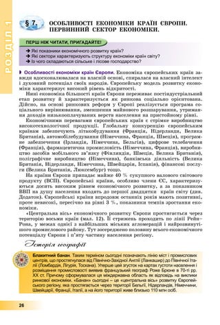 РОЗДІЛРОЗДІЛ11
26
ÎÑÎÁËÈÂÎÑÒІ ÅÊÎÍÎÌІÊÈ ÊÐÀЇÍ ЄÂÐÎÏÈ.
ÏÅÐÂÈÍÍÈÉ ÑÅÊÒÎÐ ÅÊÎÍÎÌІÊÈ.
 Особливості економіки країн Європи. Åêîíîìіêà єâðîïåéñüêèõ êðàїí çà-
âæäè âäîñêîíàëþâàëàñÿ íà âëàñíіé îñíîâі, ñïèðàëàñÿ íà âëàñíèé іíòåëåêò
і äóõîâíèé ïîòåíöіàë ñâîїõ íàðîäіâ. Єâðîïåéñüêó ìîäåëü ðîçâèòêó åêîíî-
ìіêè õàðàêòåðèçóє âèñîêèé ðіâåíü âіäêðèòîñòі.
Íèíі åêîíîìіêà áіëüøîñòі êðàїí Єâðîïè ïåðåæèâàє ïîñòіíäóñòðіàëüíèé
åòàï ðîçâèòêó é õàðàêòåðèçóєòüñÿ ÿê ðèíêîâà ñîöіàëüíî îðієíòîâàíà.
Äіéñíî, íà îñíîâі ðèíêîâèõ ðåôîðì ó Єâðîïі ðåàëіçóєòüñÿ ïðîãðàìà ñî-
öіàëüíîãî âèðіâíþâàííÿ, çìåíøåííÿ ìàéíîâîãî ðîçøàðóâàííÿ, óòðèìàí-
íÿ äîõîäіâ íèçüêîîïëà÷óâàíèõ âåðñòâ íàñåëåííÿ íà ïðèñòîéíîìó ðіâíі.
Åêîíîìі÷íèìè ïåðåâàãàìè єâðîïåéñüêèõ êðàїí є ñòðіìêå âèðîáíèöòâî
âèñîêîòåõíîëîãі÷íîї ïðîäóêöії. Ãëîáàëüíó êîíêóðåíöіþ єâðîïåéñüêèì
êðàїíàì çàáåçïå÷óþòü ëіòàêîáóäóâàííÿ (Ôðàíöіÿ, Íіäåðëàíäè, Âåëèêà
Áðèòàíіÿ), àâòîìîáіëåáóäóâàííÿ (Íіìå÷÷èíà, Ôðàíöіÿ, Øâåöіÿ), ïðîãðàì-
íå çàáåçïå÷åííÿ (Іðëàíäіÿ, Íіìå÷÷èíà, Áåëüãіÿ), öèôðîâå òåëåáà÷åííÿ
(Ôðàíöіÿ), ôàðìàöåâòè÷íà ïðîìèñëîâіñòü (Íіìå÷÷èíà, Ôðàíöіÿ), âèðîáíè-
öòâî çàñîáіâ ìîáіëüíîãî çâ’ÿçêó (Ôіíëÿíäіÿ, Øâåöіÿ, Âåëèêà Áðèòàíіÿ),
ïîëіãðàôі÷íå âèðîáíèöòâî (Íіìå÷÷èíà), áàíêіâñüêà äіÿëüíіñòü (Âåëèêà
Áðèòàíіÿ, Íіäåðëàíäè, Íіìå÷÷èíà, Øâåéöàðіÿ, Іñïàíіÿ), ôіíàíñîâі ïîñëó-
ãè (Âåëèêà Áðèòàíіÿ, Ëþêñåìáóðã) òîùî.
Íà êðàїíè Єâðîïè ïðèïàäàє ìàéæå 40 % ñóêóïíîãî âàëîâîãî ñâіòîâîãî
ïðîäóêòó (ÂÑÏ). Єâðîïåéñüêі êðàїíè, îñîáëèâî ÷ëåíè ЄÑ, õàðàêòåðèçó-
þòüñÿ äîñèòü âèñîêèì ðіâíåì åêîíîìі÷íîãî ðîçâèòêó, à çà ïîêàçíèêîì
ÂÂÏ íà äóøó íàñåëåííÿ âõîäÿòü äî ïåðøîї äâàäöÿòêè êðàїí ñâіòó (äèâ.
Äîäàòîê). Єâðîïåéñüêі êðàїíè âïðîäîâæ îñòàííіõ ðîêіâ ìàþòü ïîçèòèâíі,
ïðîòå íåâèñîêі, ïåðåñі÷íî íà ðіâíі 3 %, ïîêàçíèêè òåìïіâ çðîñòàííÿ åêî-
íîìіêè.
«Öåíòðàëüíà âіñü» åêîíîìі÷íîãî ðîçâèòêó Єâðîïè ïðîñòÿãàєòüñÿ ÷åðåç
òåðèòîðіþ âîñüìè êðàїí (ìàë. 12). Її ñòðèæåíü ïðîõîäèòü ïî ëіíії Ðåéí–
Ðîíà, ó ìåæàõ îäíієї ç íàéáіëüøèõ ìіñüêèõ àãëîìåðàöіé і íàéðîçâèíóòі-
øîãî ïðîìèñëîâîãî ðàéîíó. Òóò çîñåðåäæåíî ïîëîâèíó âñüîãî åêîíîìі÷íîãî
ïîòåíöіàëó Єâðîïè і ï’ÿòó ÷àñòèíó íàñåëåííÿ ðåãіîíó.
Історія географії
§ 7.
Які показники економічного розвитку країн?
Які сектори характеризують структуру економіки країн світу?
Із чого складаються сільське і лісове господарство?
Блакитний банан. Таким терміном сьогодні позначають лінію міст і промислових
центрів, що простягнулася від Північно-Західної Англії (Ланкашир) до Північної Іта-
лії (Ломбардія, Лігурія, Тоскана). Уперше цей згусток на картах густоти населення і
розміщення промисловості виявив французький географ Роже Брюне в 70-ті рр.
ХХ ст. Причому сформувалася ця міждержавна область як відповідь на виклики
ринкової економіки. «Банан» сьогодні – це «центральна вісь» розвитку Європей-
ського регіону, яка простягається через території Бельгії, Нідерландів, Німеччини,
Швейцарії, Франції, Італії, а на його території живе близько 110 млн осіб.
 