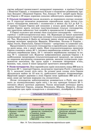 РОЗДІЛРОЗДІЛ11
29
єìñòâà äîáóâíîї ïðîìèñëîâîñòі çîñåðåäæåíі ïåðåâàæíî â êðàїíàõ Ñõіäíîї
і Ïіâíі÷íîї Єâðîïè, à ñïîæèâàєòüñÿ áіëüøå â åêîíîìі÷íî ðîçâèíåíèõ êðà-
їíàõ Çàõіäíîї і Ïіâäåííîї Єâðîïè. Òàê, áëèçüêî 70 % ïîòðåá êðàїí Çàõіä-
íîї Єâðîïè â 20 âèäàõ êîðèñíèõ êîïàëèí çàáåçïå÷óþòü çàâäÿêè іìïîðòó.
 Сільське господарство òàêîæ íàëåæèòü äî ïåðâèííîãî ñåêòîðó åêîíîìі-
êè. Ó ñòðóêòóðі åêîíîìіêè ðîçâèíåíèõ єâðîïåéñüêèõ êðàїí ÷àñòêà ñіëü-
ñüêîãî ãîñïîäàðñòâà íåâåëèêà і êîëèâàєòüñÿ â ìåæàõ âіä 3,5 äî 0,8 %.
Ó êðàїíàõ Ñõіäíîї Єâðîïè öåé ïîêàçíèê ó êіëüêà ðàçіâ âèùèé. À âòіì,
êðàїíè Єâðîïè ìàþòü ïîòóæíå іíäóñòðіàëіçîâàíå ñіëüñüêå ãîñïîäàðñòâî,
ÿêå ïðàêòè÷íî çàáåçïå÷óє їõíі ïîòðåáè â ïðîäîâîëüñòâі é ñèðîâèíі.
Ó Єâðîïі ñêëàëèñÿ òðè îñíîâíі òèïè ñіëüñüêîãî ãîñïîäàðñòâà – ïіâíі÷íî-,
ñåðåäíüî- і ïіâäåííîєâðîïåéñüêèé (ìàë. 14). Âіäïîâіäíî äî їõíüîї çàçíà÷åíîї
ñïåöіàëіçàöії ñêëàëàñÿ é ñòðóêòóðà åêñïîðòó ñіëüñüêîãîñïîäàðñüêîї ïðîäóê-
öії. Òàê, Íіäåðëàíäè é Äàíіÿ íà ñâіòîâîìó ðèíêó âіäîìі ÿê íàéáіëüøі åêñ-
ïîðòåðè ìîëî÷íèõ ïðîäóêòіâ; Ôðàíöіÿ, Íіìå÷÷èíà, Ïîëüùà é Óêðàїíà –
çåðíà; Іòàëіÿ, Ïîðòóãàëіÿ, Ãðåöіÿ é Іñïàíіÿ – öèòðóñîâèõ òà îëèâêîâîї îëії.
Ïðîäóêòèâíіñòü ñіëüñüêîãî ãîñïîäàðñòâà â єâðîïåéñüêèõ êðàїíàõ ó êіëü-
êà ðàçіâ âèùà, íіæ ó ðåøòі êðàїí. Íèíі ñіëüñüêîãîñïîäàðñüêà ïðîäóêöіÿ
Єâðîïè ñòàíîâèòü ïîíàä 40 % ñâіòîâîãî âèðîáíèöòâà ÿ÷ìåíþ і æèòà, 31 %
ñâіòîâîãî âèðîáíèöòâà âіâñà, 24 % ñâіòîâîãî âèðîáíèöòâà ïøåíèöі òà ïî-
íàä 70 % îëèâêîâîї îëії. Âîäíî÷àñ íàéðîçâèíåíіøі äåðæàâè Єâðîïè є é
íàéáіëüøèìè іìïîðòåðàìè ñіëüñüêîãîñïîäàðñüêîї ïðîäóêöії, ùî çóìîâëå-
íî øèðîêèì âíóòðіøíіì ñïîæèâ÷èì ðèíêîì, âèñîêîþ êóïіâåëüíîþ ñïðî-
ìîæíіñòþ íàñåëåííÿ. Öÿ ãðóïà êðàїí є îñíîâíèì іìïîðòåðîì ì’ÿñà,
áàâîâíè, ÷àþ, êàêàî é іíøîї ïðîäóêöії òðîïі÷íîãî çåìëåðîáñòâà.
 Лісове господарство. Ëіñè єâðîïåéñüêèõ êðàїí îõîïëþþòü ïîíàä 300 ìëí ãà
(áëèçüêî 30 % òåðèòîðії Єâðîïè, âêëþ÷àþ÷è òåðèòîðіþ Ðîñії) і ñòàíîâëÿòü
25 % çàãàëüíîї ïëîùі ëіñіâ ñâіòó. Çà îñòàííі ðîêè ïëîùà ëіñіâ Єâðîïè
çáіëüøèëàñÿ ìàéæå íà 13 ìëí ãà, çäåáіëüøîãî çàâäÿêè ëіñîðîçâåäåííþ.
Ùîðі÷íèé ïðèðіñò äåðåâèíè â ëіñàõ Єâðîïè ñÿãàє ïðèáëèçíî 360 ìëí ì3
, ç
ÿêèõ ëèøå äâі òðåòèíè âіäâåäåíî ïіä ëіñîçàãîòіâëі.
Ëіñîâå ãîñïîäàðñòâî íàéіíòåíñèâíіøå ðîçâèâàєòüñÿ â Ðîñії, ÿêà íàëå-
æèòü äî ëіñîíàäëèøêîâèõ êðàїí ñâіòó і íà ÿêó ïðèïàäàє áëèçüêî 20 %
ñâіòîâîãî îáñÿãó çàãîòіâëі äåðåâèíè. Òàêîæ íåïîãàíèé ïîòåíöіàë ìàþòü
êðàїíè Ïіâíі÷íîї Єâðîïè, çîêðåìà Ôіíëÿíäіÿ, Øâåöіÿ, Íîðâåãіÿ. Ëіñîâå
ãîñïîäàðñòâî öèõ êðàїí ñêëàäàєòüñÿ ç ëіñîçàãîòіâëі, ëіñîîáðîáêè é ëіñîïå-
СІЛЬСЬКЕ ГОСПОДАРСТВО
З переважанням тваринництва
З переважанням
рослинництва
Північноєвропейський
тип
• Молочне скотарство
• Фуражні і кормові
культури
• Жито, овес, ячмінь
• Картопля
Середньоєвропейський
тип
• Молочно-м’ясне скотарство,
свинарство, птахівництво
• Пшениця, ячмінь
• Цукровий буряк,
льон-довгунець, тютюн
• Картопля
Південноєвропейський
тип
• Субтропічні культури
(цитрусові, маслини, інжир)
• Пшениця, кукурудза
• Бавовна
• Вівчарство
Мал. 14. Типи сільського господарства європейських країн
 