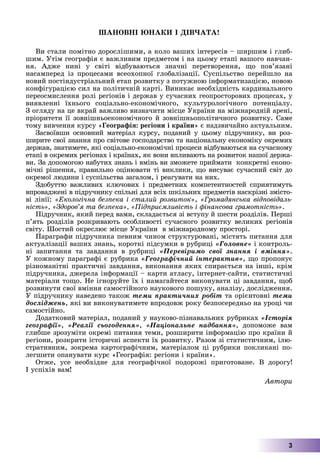 3
ØÀÍÎÂÍІ ÞÍÀÊÈ І ÄІÂ×ÀÒÀ!
Âè ñòàëè ïîìіòíî äîðîñëіøèìè, à êîëî âàøèõ іíòåðåñіâ – øèðøèì і ãëèá-
øèì. Óòіì ãåîãðàôіÿ є âàæëèâèì ïðåäìåòîì і íà öüîìó åòàïі âàøîãî íàâ÷àí-
íÿ. Àäæå íèíі ó ñâіòі âіäáóâàþòüñÿ çíà÷íі ïåðåòâîðåííÿ, ùî ïîâ’ÿçàíі
íàñàìïåðåä іç ïðîöåñàìè âñåîõîïíîї ãëîáàëіçàöії. Ñóñïіëüñòâî ïåðåéøëî íà
íîâèé ïîñòіíäóñòðіàëüíèé åòàï ðîçâèòêó ç ïîòóæíîþ іíôîðìàòèçàöієþ, íîâîþ
êîíôіãóðàöієþ ñèë íà ïîëіòè÷íіé êàðòі. Âèíèêàє íåîáõіäíіñòü êàðäèíàëüíîãî
ïåðåîñìèñëåííÿ ðîëі ðåãіîíіâ і äåðæàâ ó ñó÷àñíèõ ãåîïðîñòîðîâèõ ïðîöåñàõ, ó
âèÿâëåííі їõíüîãî ñîöіàëüíî-åêîíîìі÷íîãî, êóëüòóðîëîãі÷íîãî ïîòåíöіàëó.
Ç îãëÿäó íà öå âêðàé âàæëèâî âèçíà÷èòè ìіñöå Óêðàїíè íà ìіæíàðîäíіé àðåíі,
ïðіîðèòåòè її çîâíіøíüîåêîíîìі÷íîãî é çîâíіøíüîïîëіòè÷íîãî ðîçâèòêó. Ñàìå
òîìó âèâ÷åííÿ êóðñó «Ãåîãðàôіÿ: ðåãіîíè і êðàїíè» є íàäçâè÷àéíî àêòóàëüíèì.
Çàñâîїâøè îñíîâíèé ìàòåðіàë êóðñó, ïîäàíèé ó öüîìó ïіäðó÷íèêó, âè ðîç-
øèðèòå ñâîї çíàííÿ ïðî ñâіòîâå ãîñïîäàðñòâî òà íàöіîíàëüíó åêîíîìіêó îêðåìèõ
äåðæàâ, çíàòèìåòå, ÿêі ñîöіàëüíî-åêîíîìі÷íі ïðîöåñè âіäáóâàþòüñÿ íà ñó÷àñíîìó
åòàïі â îêðåìèõ ðåãіîíàõ і êðàїíàõ, ÿê âîíè âïëèâàþòü íà ðîçâèòîê íàøîї äåðæà-
âè. Çà äîïîìîãîþ íàáóòèõ çíàíü і âìіíü âè çìîæåòå ïðèéìàòè êîíêðåòíі åêîíî-
ìі÷íі ðіøåííÿ, ïðàâèëüíî îöіíþâàòè òі âèêëèêè, ùî âèñóâàє ñó÷àñíèé ñâіò äî
îêðåìîї ëþäèíè і ñóñïіëüñòâà çàãàëîì, і ðåàãóâàòè íà íèõ.
Çäîáóòòþ âàæëèâèõ êëþ÷îâèõ і ïðåäìåòíèõ êîìïåòåíòíîñòåé ñïðèÿòèìóòü
âïðîâàäæåíі â ïіäðó÷íèêó ñïіëüíі äëÿ âñіõ øêіëüíèõ ïðåäìåòіâ íàñêðіçíі çìіñòî-
âі ëіíії: «Åêîëîãі÷íà áåçïåêà і ñòàëèé ðîçâèòîê», «Ãðîìàäÿíñüêà âіäïîâіäàëü-
íіñòü», «Çäîðîâ’ÿ òà áåçïåêà», «Ïіäïðèєìëèâіñòü і ôіíàíñîâà ãðàìîòíіñòü».
Ïіäðó÷íèê, ÿêèé ïåðåä âàìè, ñêëàäàєòüñÿ çі âñòóïó é øåñòè ðîçäіëіâ. Ïåðøі
ï’ÿòü ðîçäіëіâ ðîçêðèâàþòü îñîáëèâîñòі ñó÷àñíîãî ðîçâèòêó âåëèêèõ ðåãіîíіâ
ñâіòó. Øîñòèé îêðåñëþє ìіñöå Óêðàїíè â ìіæíàðîäíîìó ïðîñòîðі.
Ïàðàãðàôè ïіäðó÷íèêà ïåâíèì ÷èíîì ñòðóêòóðîâàíі, ìіñòÿòü ïèòàííÿ äëÿ
àêòóàëіçàöії âàøèõ çíàíü, êîðîòêі ïіäñóìêè â ðóáðèöі «Ãîëîâíå» і êîíòðîëü-
íі çàïèòàííÿ òà çàâäàííÿ â ðóáðèöі «Ïåðåâіðèìî ñâîї çíàííÿ і âìіííÿ».
Ó êîæíîìó ïàðàãðàôі є ðóáðèêà «Ãåîãðàôі÷íèé іíòåðàêòèâ», ùî ïðîïîíóє
ðіçíîìàíіòíі ïðàêòè÷íі çàâäàííÿ, âèêîíàííÿ ÿêèõ ñïèðàєòüñÿ íà іíøі, êðіì
ïіäðó÷íèêà, äæåðåëà іíôîðìàöії – êàðòè àòëàñó, іíòåðíåò-ñàéòè, ñòàòèñòè÷íі
ìàòåðіàëè òîùî. Íå іãíîðóéòå їõ і íàìàãàéòåñÿ âèêîíóâàòè öі çàâäàííÿ, ùîá
ðîçâèíóòè ñâîї âìіííÿ ñàìîñòіéíîãî íàóêîâîãî ïîøóêó, àíàëіçó, äîñëіäæåííÿ.
Ó ïіäðó÷íèêó íàâåäåíî òàêîæ òåìè ïðàêòè÷íèõ ðîáіò òà îðієíòîâíі òåìè
äîñëіäæåíü, ÿêі âè âèêîíóâàòèìåòå âïðîäîâæ ðîêó áåçïîñåðåäíüî íà óðîöі ÷è
ñàìîñòіéíî.
Äîäàòêîâèé ìàòåðіàë, ïîäàíèé ó íàóêîâî-ïіçíàâàëüíèõ ðóáðèêàõ «Іñòîðіÿ
ãåîãðàôії», «Ðåàëії ñüîãîäåííÿ», «Íàöіîíàëüíå íàäáàííÿ», äîïîìîæå âàì
ãëèáøå çðîçóìіòè îêðåìі ïèòàííÿ òåìè, ðîçøèðèòè іíôîðìàöіþ ïðî êðàїíè é
ðåãіîíè, ðîçêðèòè іñòîðè÷íі àñïåêòè їõ ðîçâèòêó. Ðàçîì çі ñòàòèñòè÷íèì, іëþ-
ñòðàòèâíèì, çîêðåìà êàðòîãðàôі÷íèì, ìàòåðіàëîì öі ðóáðèêè ïîêëèêàíі ïî-
ëåãøèòè îïàíóâàòè êóðñ «Ãåîãðàôіÿ: ðåãіîíè і êðàїíè».
Îòæå, óñå íåîáõіäíå äëÿ ãåîãðàôі÷íîї ïîäîðîæі ïðèãîòîâàíå. Â äîðîãó!
І óñïіõіâ âàì!
Àâòîðè
 