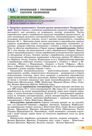 РОЗДІЛРОЗДІЛ11
31
ÂÒÎÐÈÍÍÈÉ І ÒÐÅÒÈÍÍÈÉ
ÑÅÊÒÎÐÈ ÅÊÎÍÎÌІÊÈ
 Переробна промисловість. Основні регіони промисловості. Реіндустріалі-
зація. Êðàїíè Єâðîïè є îñíîâíèìè âèðîáíèêàìè ïðîäóêöії ïåðåðîáíîї ïðî-
ìèñëîâîñòі, ÿêà íàëåæèòü äî âòîðèííîãî ñåêòîðó åêîíîìіêè. ×àñòêà
єâðîïåéñüêèõ êðàїí ó âèðîáíèöòâі ïðîäóêöії ïåðåðîáíîї ïðîìèñëîâîñòі, äî
ÿêîї íàñàìïåðåä íàëåæàòü åëåêòðîåíåðãåòèêà, ìàøèíîáóäóâàííÿ, ÷îðíà і
êîëüîðîâà ìåòàëóðãіÿ, õіìі÷íà, ëåãêà і õàð÷îâà ïðîìèñëîâіñòü, ñòàíîâèòü
áëèçüêî 40 %. Çðîñòàííÿ ðіâíÿ æèòòÿ íàñåëåííÿ â єâðîïåéñüêèõ êðàїíàõ
ñïðèÿëî ïіäâèùåííþ ïîïèòó íà ïðîìèñëîâó ïðîäóêöіþ ñïîæèâ÷îãî õà-
ðàêòåðó, çîêðåìà ïîáóòîâó åëåêòðîíіêó і òåõíіêó, à òàêîæ íà àâòîìîáіëі.
Òîìó çà îáñÿãîì âèðîáíèöòâà â Єâðîïі ïåðåäóє ìàøèíîáóäóâàííÿ. Ìàéæå
50 % óñіõ ìàøèí, ùî âèïóñêàþòüñÿ ó ñâіòі, âèðîáëÿєòüñÿ â Єâðîïі. Âàæëè-
âèìè â ìàøèíîáóäóâàííі є òàêîæ âèðîáíèöòâî åëåêòðîòåõíі÷íîї ïðîäóêöії
òà îáëàäíàííÿ çâ’ÿçêó. Îñíîâíі öåíòðè ç âèðîáíèöòâà åëåêòðîòåõíі÷íîãî
é åëåêòðîííîãî îáëàäíàííÿ çîñåðåäæåíі â áàãàòüîõ êðàїíàõ ЄÑ (Íіìå÷÷è-
íà, Ôðàíöіÿ, Іòàëіÿ, Іñïàíіÿ, Íіäåðëàíäè òà іí.). Íàéâіäîìіøèìè ôіðìàìè
ç âèðîáíèöòâà ïîáóòîâîї òåõíіêè, åëåêòðîíіêè є «Ñіìåíñ» і «Áîø» ó Íі-
ìå÷÷èíі, «Ôіëіïñ» ó Íіäåðëàíäàõ, «Іíäåçіò» â Іòàëії, «Òåôàëü», «Ìóëі-
íåêñ» ó Ôðàíöії, «Åëåêòðîëþêñ» ó Øâåöії òà іí., ÿêі ìàþòü áàãàòî äî÷іðíіõ
êîìïàíіé ó ðіçíèõ êðàїíàõ Єâðîïè і ñâіòó.
Òðàäèöіéíå ìàøèíîáóäóâàííÿ – âåðñòàòîáóäóâàííÿ, âèðîáíèöòâî
òðàíñïîðòíèõ çàñîáіâ, åíåðãåòè÷íîãî îáëàäíàííÿ – ðîçâèâàєòüñÿ â Єâðîïі
ïîâіëüíіøèìè òåìïàìè, ïðîòå éîãî çíà÷åííÿ â åêîíîìіöі єâðîïåéñüêèõ
êðàїí çàëèøàєòüñÿ ñòàáіëüíî âàæëèâèì. Êðàїíè Єâðîïè ïîñіäàþòü ïðîâіä-
íі ìіñöÿ â åêñïîðòі ïðîäóêöії öèõ âèäіâ ìàøèíîáóäóâàííÿ, ñåðåä íèõ є
Íіìå÷÷èíà (Ôîëüêñâàãåí, ÁÌÂ, Êðàéñëåð), Ôðàíöіÿ (Ïåæî, Ðåíî, Ñіòðî-
åí), Âåëèêà Áðèòàíіÿ (Áðіòіø Ëåéëàíä) òîùî.
Ó ñòðóêòóðі âèðîáíèöòâà åëåêòðîåíåðãії â Єâðîïі âàæëèâå çíà÷åííÿ ìà-ї
þòü ÒÅÑ (ïîíàä 70 % óñієї åëåêòðîåíåðãії). Ùå ïîíàä 15 % åëåêòðîåíåðãії
âèðîáëÿєòüñÿ íà îñíîâі íåòðàäèöіéíèõ ðåñóðñіâ, ñåðåä ÿêèõ åíåðãіÿ ñîíöÿ,
âіòðó, à òàêîæ áіîïàëèâî é âіäõîäè. Áëèçüêî 10 % åëåêòðîåíåðãії âèðîáëÿ-
єòüñÿ íà àòîìíèõ åëåêòðîñòàíöіÿõ, ðåøòà âèêîðèñòîâóþòü åíåðãіþ âîäè.
Íàéáіëüøèìè â Єâðîïі êðàїíàìè-âèðîáíèêàìè і êðàїíàìè-ñïîæèâà÷àìè
åëåêòðîåíåðãії є Ðîñіÿ, Íіìå÷÷èíà, Ôðàíöіÿ.
Ìåòàëóðãіéíà ïðîìèñëîâіñòü Єâðîïè ñüîãîäíі ïðàöþє ÿê íà âëàñíіé,
òàê і íà іìïîðòíіé ñèðîâèíі ç Àôðèêè, Àâñòðàëії, Àìåðèêè. Íàéáіëüøè-
ìè âèðîáíèêàìè ÷îðíèõ ìåòàëіâ є Íіìå÷÷èíà (Ðóð, Ñààð), Áåëüãіÿ (ðàéîí
Ëüєæà, Øàðëåðóà), Ôðàíöіÿ (Ëîòàðèíãіÿ), Ðîñіÿ (Öåíòðàëüíà Ðîñіÿ),
Óêðàїíà (Ïðèäíіïðîâ’ÿ), Ëþêñåìáóðã, ÿêèé íàçèâàþòü ñòàëåâèì êàðëè-
êîì і ÿêèé ïîñіäàє ïåðøå ìіñöå çà êіëüêіñòþ âèðîáëåíîї ñòàëі íà äóøó
íàñåëåííÿ.
Íàéçíà÷íіøі âèðîáíèêè êîëüîðîâèõ ìåòàëіâ, çîêðåìà àëþìіíіþ, – öå
Âåëèêà Áðèòàíіÿ, Ôðàíöіÿ, Óãîðùèíà; ìіäі, îëîâà і öèíêó – Íіìå÷÷èíà,
Âåëèêà Áðèòàíіÿ, Ôðàíöіÿ, Áåëüãіÿ; ñâèíöþ – Âåëèêà Áðèòàíіÿ.
§ 8.
Що належить до вторинного сектору економіки?
З чого складається сфера послуг?
 