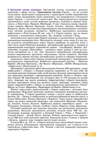 РОЗДІЛРОЗДІЛ11
33
 Третинний сектор економіки. Òðåòèííèé ñåêòîð åêîíîìіêè âêëþ÷àє
òðàíñïîðò і ñôåðó ïîñëóã. Òðàíñïîðòíà ñèñòåìà Єâðîïè – öå âñі øëÿõè
ñïîëó÷åííÿ, òðàíñïîðòíі ïіäïðèєìñòâà і òðàíñïîðòíі çàñîáè єâðîïåéñüêèõ
êðàїí. Ñåðåä òðàäèöіéíèõ âèäіâ òðàíñïîðòó, ùî ðîçâèâàєòüñÿ â áіëüøîñòі
êðàїí Єâðîïè, є çàëіçíè÷íèé òðàíñïîðò. Âіí õàðàêòåðèçóєòüñÿ çíà÷íîþ
ïðîòÿæíіñòþ і äóæå ãóñòîþ ìåðåæåþ çàëіçíèöü, îñîáëèâî â êðàїíàõ Áåíі-
ëþêñó, ó Íіìå÷÷èíі, Ôðàíöії, Øâåéöàðії. Ó öèõ і áàãàòüîõ іíøèõ єâðîïåé-
ñüêèõ êðàїíàõ (Âåëèêà Áðèòàíіÿ, Іòàëіÿ, Іñïàíіÿ, Àâñòðіÿ, Ôіíëÿíäіÿ,
Íîðâåãіÿ, Äàíіÿ, Ïîëüùà) íèíі ôóíêöіîíóþòü âèñîêîøâèäêіñíі çàëіçíèöі,
іñíóє ñèñòåìà çàëіçíèöü «Іíòåðñіòі». Íàéáіëüøó ïðîòÿæíіñòü çàëіçíèöü
çàôіêñîâàíî â Ðîñії (ïîíàä 85 òèñ. êì). Є â Єâðîïі êðàїíè, ÿêі íå ìàþòü
çàëіçíèöü і çàëіçíè÷íîãî òðàíñïîðòó. Öå, çîêðåìà, Іñëàíäіÿ і Êіïð.
Àâòîìîáіëüíèé òðàíñïîðò Єâðîïè êîíêóðóє іç çàëіçíè÷íèì і çà áàãàòüìà
ïîêàçíèêàìè âèïåðåäæàє éîãî. Ïðîòÿæíіñòü àâòîäîðіã ñÿãàє ïîíàä 2,5 ìëí êì.
Çà êіëüêіñòþ àâòîìîáіëüíîãî ïàðêó Єâðîïà ïåðåáóâàє íà äðóãîìó ìіñöі ó
ñâіòі ïіñëÿ êðàїí Ïіâíі÷íîї Àìåðèêè. Àâòîìîáіëüíèé òðàíñïîðò є ëіäåðîì çà
ïåðåâåçåííÿìè ïàñàæèðіâ. Єâðîïåéñüêі êðàїíè – Ñàí-Ìàðèíî, Ìîíàêî, Ëіõ-
òåíøòåéí, Іñëàíäіÿ, Ëþêñåìáóðã – ïîñіäàþòü ïåðøі ïîçèöії ó ñâіòі çà êіëü-
êіñòþ àâòîìîáіëіâ íà 1 òèñ. îñіá. Áіëüøіñòü єâðîïåéñüêèõ àâòîìîáіëüíèõ
øëÿõіâ âèðіçíÿþòüñÿ çðó÷íіñòþ, îñâіòëåííÿì, ÿêіñòþ ïîêðèòòÿ. Ïîñòіéíî
ðîçâèâàєòüñÿ ìåðåæà ÿêіñíèõ àâòîìîáіëüíèõ øëÿõіâ іç òâåðäèì ïîêðèòòÿì.
Àâіàöіéíèé òðàíñïîðò Єâðîïè íåçàìіííèé íàñàìïåðåä ó ìіæíàðîäíèõ
ïàñàæèðñüêèõ ïåðåâåçåííÿõ. Íàéáіëüøі àâіàêîìïàíії ðåãіîíó – «Áðèòèø
Åðâåéñ» (Âåëèêà Áðèòàíіÿ), «Åð Ôðàíñ» (Ôðàíöіÿ), «ÊËÌ» (Íіäåðëàíäè),
«Ëþôòãàíçà» (Íіìå÷÷èíà) òà іí.
Ìіæíàðîäíі і âíóòðіøíі ðåéñè îáñëóãîâóþòü áëèçüêî 180 àåðîïîðòіâ, ç ÿêèõ
íàéáіëüøèì є «Õіòðîó» â Ëîíäîíі (ùîðі÷íî ïåðåâîçèòü äî 75 ìëí îñіá). Öå
âóçëîâèé àåðîïîðò (àåðîïîðò-õàá), ÿêèé âèêîíóє ôóíêöіþ òðàíñïîðòíîãî âóçëà
äëÿ ïåðåñàäêè ïàñàæèðіâ і ïåðåâàíòàæåííÿ âàíòàæіâ. Óñüîãî â «Õіòðîó» ïðà-
öþє áëèçüêî 90 àâіàêîìïàíіé, ÿêі çâ’ÿçóþòü éîãî çі 170 âóçëàìè ïî âñüîìó
ñâіòó. Àåðîïîðò ìàє äîñèòü ðîçâèíåíó іíôðàñòðóêòóðó: êіìíàòè âіäïî÷èíêó,
çàêëàäè õàð÷óâàííÿ, ìіñöÿ äëÿ ìîëèòîâ, ñàóíè, ïåðóêàðíі, ìàãàçèíè. Ñåðåä
іíøèõ àåðîïîðòіâ-õàáіâ ó Єâðîïі çà ïàñàæèðîïîòîêîì âèðіçíÿþòüñÿ «Ðóàññі-
Øàðëü äå Ãîëëü» (Ôðàíöіÿ), «Ôðàíêôóðò-íà-Ìàéíі» (Íіìå÷÷èíà) òà іí.
Âîäíèé òðàíñïîðò ïðåäñòàâëåíèé ó Єâðîïі ìîðñüêèì і ðі÷êîâèì éîãî
ðіçíîâèäàìè. Ìîðñüêèé òðàíñïîðò çäіéñíþє ïåðåâàæíî ìіæíàðîäíі âàíòàæ-
íі ïåðåâåçåííÿ. Ó Єâðîïі ðîçìіùåíі ÷îòèðè ç äåñÿòè êðàїí іç íàéáіëüøèì
ôëîòîì. Öå – Ãðåöіÿ (ç íàéáіëüøèì çà âàíòàæîïіäéîìíіñòþ ôëîòîì ñâіòó), à
òàêîæ Íіìå÷÷èíà, Âåëèêà Áðèòàíіÿ і Íîðâåãіÿ. Ñåðåä іíøèõ єâðîïåéñüêèõ
êðàїí, ùî ìàþòü ìîðñüêèé òðàíñïîðò, ñëіä âіäçíà÷èòè Ôðàíöіþ, Íіäåðëàí-
äè, Іñïàíіþ, Іòàëіþ, Áåëüãіþ. Íàéáіëüøі ìîðñüêі єâðîïåéñüêі ïîðòè – öå
Ðîòòåðäàì, Àíòâåðïåí, Ëîíäîí, Ãàìáóðã, Ãåíóÿ, Ìàðñåëü, Ãàâð, Áàðñåëîíà.
Ðі÷êîâèé òðàíñïîðò ìàє âàæëèâå çíà÷åííÿ äëÿ âíóòðіøíіõ âàíòàæíèõ
ïåðåâåçåíü. Çàãàëüíà ïðîòÿæíіñòü ðі÷êîâèõ øëÿõіâ ñÿãàє 100 òèñ. êì.
Ãîëîâíèìè âîäíèìè àðòåðіÿìè â Çàõіäíіé Єâðîïі є Ðåéí, ó Ïіâäåííіé і
Ñõіäíіé Єâðîïі – Äóíàé, Âîëãà, Äíіïðî. Ðåéíîì òðàíñïîðòóєòüñÿ ïåðåñі÷-
íî äî 300 ìëí òîíí âàíòàæіâ ùîðі÷íî. Êàíàëàìè ðі÷êó ç’єäíàíî ç Îäåðîì
і Äóíàєì, çàâäÿêè ÷îìó ñòâîðåíî çðó÷íі âîäíі øëÿõè.
Ç êіíöÿ 90-õ ðð. ÕÕ ñò. â Єâðîïі ðåàëіçóєòüñÿ ìàñøòàáíèé ïðîåêò ñòâî-
ðåííÿ äåâ’ÿòè ìіæíàðîäíèõ òðàíñïîðòíèõ êîðèäîðіâ, ÿêі ç’єäíàëè á óñі
єâðîïåéñüêі ñóáðåãіîíè (ìàë. 15). ×îòèðè ç äåâ’ÿòè êîðèäîðіâ ïðîõîäÿòü
òåðèòîðієþ Óêðàїíè.
 