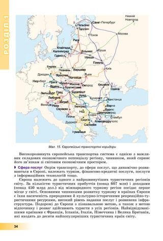 РОЗДІЛРОЗДІЛ11
34
Мал. 15. Європейські транспортні коридори
Âèñîêîðîçâèíóòà єâðîïåéñüêà òðàíñïîðòíà ñèñòåìà є îäíієþ ç âàæëè-
âèõ ñêëàäîâèõ åêîíîìі÷íîãî ïîòåíöіàëó ðåãіîíó, ÷èííèêîì, ÿêèé ñïðèÿє
éîãî çâ’ÿçêàì çі ñâіòîâèì åêîíîìі÷íèì ïðîñòîðîì.
 Сфера послуг. Îêðіì òðàíñïîðòó, äî ñôåðè ïîñëóã, ùî äèíàìі÷íî ðîçâè-
âàþòüñÿ â Єâðîïі, íàëåæàòü òóðèçì, ôіíàíñîâî-êðåäèòíі ïîñëóãè, ïîñëóãè
ç іíôîðìàöіéíèõ òåõíîëîãіé òîùî.
Єâðîïà íàëåæèòü äî îäíîãî ç íàéðîçâèíóòіøèõ òóðèñòè÷íèõ ðåãіîíіâ
ñâіòó. Çà êіëüêіñòþ òóðèñòè÷íèõ ïðèáóòòіâ (ïîíàä 607 ìëí) і äîõîäàìè
(ïîíàä 450 ìëðä äîë.) âіä ìіæíàðîäíîãî òóðèçìó ðåãіîí ïîñіäàє ïåðøå
ìіñöå ó ñâіòі. Îñíîâíèìè ÷èííèêàìè ðîçâèòêó òóðèçìó â êðàїíàõ Єâðîïè
є їõíÿ íàñè÷åíіñòü ïðèðîäíèìè é êóëüòóðíî-іñòîðè÷íèìè ðåêðåàöіéíî-òó-
ðèñòè÷íèìè ðåñóðñàìè, âèñîêèé ðіâåíü íàäàííÿ ïîñëóã і ðîçâèíåíà іíôðà-
ñòðóêòóðà. Ïîäîðîæі äî Єâðîïè ç ïіçíàâàëüíîþ ìåòîþ, à òàêîæ ç ìåòîþ
âіäïî÷èíêó і ðîçâàã çäіéñíþþòü òóðèñòè ç óñіõ ðåãіîíіâ. Íàéâіäâіäóâàíі-
øèìè êðàїíàìè є Ôðàíöіÿ, Іñïàíіÿ, Іòàëіÿ, Íіìå÷÷èíà і Âåëèêà Áðèòàíіÿ,
ÿêі âõîäÿòü äî äåñÿòè íàéïîïóëÿðíіøèõ òóðèñòè÷íèõ êðàїí ñâіòó.
 