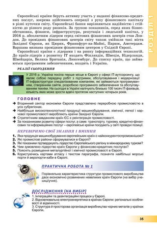 РОЗДІЛРОЗДІЛ11
35
Єâðîïåéñüêі êðàїíè áåðóòü àêòèâíó ó÷àñòü ó íàäàííі ôіíàíñîâî-êðåäèò-
íèõ ïîñëóã, çîêðåìà çäіéñíþþòü îïåðàöії ç ðóõó ôіíàíñîâîãî êàïіòàëó
â ðіçíі êóòî÷êè ñâіòó. Єâðîïåéñüêі áàíêè âèðіçíÿþòüñÿ íàäіéíіñòþ і ñòіé-
êіñòþ äî ðіçíîãî ðîäó ðèçèêіâ. Çà ãðóïîþ ïîêàçíèêіâ, ñåðåä ÿêèõ áіçíåñ-
îáñòàíîâêà, ôіíàíñè, іíôðàñòðóêòóðà, ðåïóòàöіÿ і ëþäñüêèé êàïіòàë, ó
2016 ð. àáñîëþòíèì ëіäåðîì ñåðåä ñâіòîâèõ ôіíàíñîâèõ öåíòðіâ ñòàâ Ëîí-
äîí. Äî ïðîâіäíèõ ôіíàíñîâèõ öåíòðіâ ñâіòó òàêîæ óâіéøëè òàêі ìіñòà
Çàõіäíîї Єâðîïè, ÿê Öþðèõ, Ôðàíêôóðò-íà-Ìàéíі, Ïàðèæ, Àìñòåðäàì.
Âàðøàâà âèçíàíà ïðîâіäíèì ôіíàíñîâèì öåíòðîì ó Ñõіäíіé Єâðîïі.
Єâðîïåéñüêі êðàїíè є ëіäåðàìè і íà ðèíêó іíôîðìàöіéíèõ òåõíîëîãіé.
Äî êðàїí-ëіäåðіâ ç ðîçâèòêó ІÒ âõîäÿòü Ôіíëÿíäіÿ, Øâåöіÿ, Íіäåðëàíäè,
Øâåéöàðіÿ, Âåëèêà Áðèòàíіÿ, Ëþêñåìáóðã. Äî ñïèñêó êðàїí, ùî çàéìà-
þòüñÿ ïðîãðàìíèì çàáåçïå÷åííÿì, âõîäèòü і Óêðàїíà.
ÐÅÀËІЇ ÑÜÎÃÎÄÅÍÍß
Г О Л О В Н Е
Вторинний сектор економіки Європи представлено переробною промисловістю в
усіх субрегіонах.
Найбільше високотехнологічної продукції машинобудування, хімічної, легкої і хар-
чової промисловості виробляють країни Західної Європи.
Стратегічним завданням країн ЄС є реінтеграція промисловості.
За показниками розвитку сфери послуг, а саме: транспорту, туризму, кредитно-фінан-
сових та інформаційних послуг – європейські країни посідають у світі провідні позиції.
ÏÅÐÅÂІÐÈÌÎ ÑÂÎЇ ÇÍÀÍÍß І ÂÌІÍÍß
1. Яка продукція машинобудування європейських країн є найконкурентоспроможнішою?
2. Які промислові райони сформувалися в Європі?
3. Які показники підтверджують лідерство Європейського регіону в міжнародному туризмі?
4. Чим зумовлено лідерство країн Європи у фінансово-кредитних послугах?
5. Поясніть розміщення металургійної і хімічної промисловості в Європі.
6. Користуючись картами атласу і текстом параграфа, позначте найбільші морські
порти й аеропорти-хаби в Європі.
орівняльна характеристика структури промислового виробництва
вох економічно розвинених невеликих країн Європи (на вибір уче-
иці/учня).
ДОСЛІДЖЕННЯ НА ВИБІР
1. Інтеграційні та дезінтеграційні процеси у Європі.
2. Відновлювальна електроенергетика в країнах Європи: регіональні особли-
вості й відмінності.
3. Структура й просторова організація виробництва чорних металів у країнах
Європи.
У 2016 р. Україна посіла перше місце в Європі у сфері IT-аутсорсингу, що
являє собою передачу робіт з підтримки, обслуговування і модернізації
ІТ-інфраструктури спеціалізованим компаніям, які займаються програмуван-
ням, створенням сайтів, розробкою програмного забезпечення та обслугову-
ванням техніки. На сьогодні в Україні налічують близько 100 тисяч IT-фахівців,
кількість яких може зрости вдвічі протягом наступних чотирьох років.
ПРАКТИЧНА РОБОТАА № 1
 