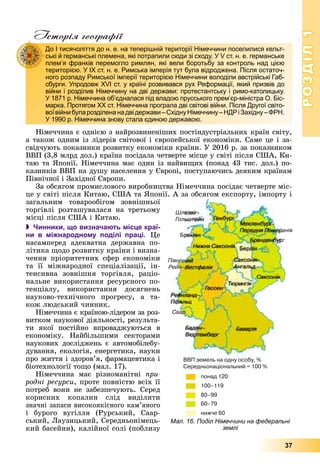 РОЗДІЛРОЗДІЛ11
37
Історія географії
Íіìå÷÷èíà є îäíієþ ç íàéðîçâèíåíіøèõ ïîñòіíäóñòðіàëüíèõ êðàїí ñâіòó,
à òàêîæ îäíèì іç ëіäåðіâ ñâіòîâîї і єâðîïåéñüêîї åêîíîìіêè. Ñàìå öå і çà-
ñâіä÷óþòü ïîêàçíèêè ðîçâèòêó åêîíîìіêè êðàїíè. Ó 2016 ð. çà ïîêàçíèêîì
ÂÂÏ (3,8 ìëðä äîë.) êðàїíà ïîñіäàëà ÷åòâåðòå ìіñöå ó ñâіòі ïіñëÿ ÑØÀ, Êè-
òàþ òà ßïîíії. Íіìå÷÷èíà ìàє îäèí іç íàéâèùèõ (ïîíàä 43 òèñ. äîë.) ïî-
êàçíèêіâ ÂÂÏ íà äóøó íàñåëåííÿ ó Єâðîïі, ïîñòóïàþ÷èñü äåÿêèì êðàїíàì
Ïіâíі÷íîї і Çàõіäíîї Єâðîïè.
Çà îáñÿãîì ïðîìèñëîâîãî âèðîáíèöòâà Íіìå÷÷èíà ïîñіäàє ÷åòâåðòå ìіñ-
öå ó ñâіòі ïіñëÿ Êèòàþ, ÑØÀ òà ßïîíії. À çà îáñÿãîì åêñïîðòó, іìïîðòó і
çàãàëüíèì òîâàðîîáіãîì çîâíіøíüîї
òîðãіâëі ðîçòàøóâàëàñÿ íà òðåòüîìó
ìіñöі ïіñëÿ ÑØÀ і Êèòàþ.
 Чинники, що визначають місце краї-
ни в міжнародному поділі праці. Öå
íàñàìïåðåä àäåêâàòíà äåðæàâíà ïî-
ëіòèêà ùîäî ðîçâèòêó êðàїíè і âèçíà-
÷åííÿ ïðіîðèòåòíèõ ñôåð åêîíîìіêè
òà її ìіæíàðîäíîї ñïåöіàëіçàöії, іí-
òåíñèâíà çîâíіøíÿ òîðãіâëÿ, ðàöіî-
íàëüíå âèêîðèñòàííÿ ðåñóðñíîãî ïî-
òåíöіàëó, âèêîðèñòàííÿ äîñÿãíåíü
íàóêîâî-òåõíі÷íîãî ïðîãðåñó, à òà-
êîæ ëþäñüêèé ÷èííèê.
Íіìå÷÷èíà є êðàїíîþ-ëіäåðîì çà ðîç-
âèòêîì íàóêîâîї äіÿëüíîñòі, ðåçóëüòà-
òè ÿêîї ïîñòіéíî âïðîâàäæóþòüñÿ â
åêîíîìіêó. Íàéáіëüøèìè ñåêòîðàìè
íàóêîâèõ äîñëіäæåíü є àâòîìîáіëåáó-
äóâàííÿ, åêîëîãіÿ, åíåðãåòèêà, íàóêè
ïðî æèòòÿ і çäîðîâ’ÿ, ôàðìàöåâòèêà і
áіîòåõíîëîãії òîùî (ìàë. 17).
Íіìå÷÷èíà ìàє ðіçíîìàíіòíі ïðè-
ðîäíі ðåñóðñè, ïðîòå ïîâíіñòþ âñіõ її
ïîòðåá âîíè íå çàáåçïå÷óþòü. Ñåðåä
êîðèñíèõ êîïàëèí ñëіä âèäіëèòè
çíà÷íі çàïàñè âèñîêîÿêіñíîãî êàì’ÿíîãî
і áóðîãî âóãіëëÿ (Ðóðñüêèé, Ñààð-
ñüêèé, Ëàóçèöüêèé, Ñåðåäíüîíіìåöü-
êèé áàñåéíè), êàëіéíîї ñîëі (ïîáëèçó
До І тисячоліття до н. е. на теперішній території Німеччини поселилися кельт-
ські й германські племена, які потрапили сюди зі сходу. У V ст. н. е. германське
плем’я франків перемогло римлян, які вели боротьбу за контроль над цією
територією. У ІХ ст. н. е. Римська імперія тут була відроджена. Після остаточ-
ного розпаду Римської імперії територією Німеччини володіли австрійські Габ-
сбурги. Упродовж ХVІ ст. у країні розвивався рух Реформації, який призвів до
війни і розділив Німеччину на дві держави: протестантську і римо-католицьку.
У 1871 р. Німеччина об’єдналася під владою прусського прем’єр-міністра О. Біс-
марка. Протягом ХХ ст. Німеччина програла дві світові війни. Після Другої світо-
воївійнибуларозділенанадвідержави–СхіднуНімеччину–НДРіЗахідну–ФРН.
У 1990 р. Німеччина знову стала єдиною державою.
Мал. 16. Поділ Німеччини на федеральні
землі
 