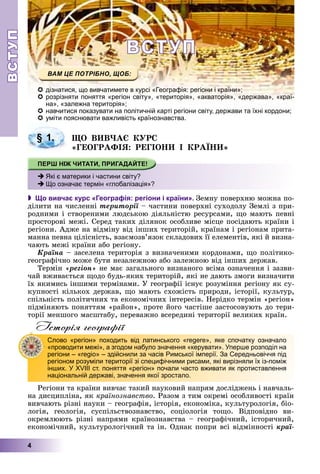 ВСТУПВСТУП
4
ВСТУПВСТУП
дізнатися, що вивчатимете в курсі «Географія: регіони і країни»;
розрізняти поняття «регіон світу», «територія», «акваторія», «держава», «краї-
на», «залежна територія»;
навчитися показувати на політичній карті регіони світу, держави та їхні кордони;навчитися показувати на політичній карті регіони світу держави та їхні кордони;
уміти пояснювати важливість країнознавства.
ÙÎ ÂÈÂ×ÀЄ ÊÓÐÑ
«ÃÅÎÃÐÀÔІß: ÐÅÃІÎÍÈ І ÊÐÀЇÍÈ»
 Що вивчає курс «Географія: регіони і країни». Çåìíó ïîâåðõíþ ìîæíà ïî-
äіëèòè íà ÷èñëåííі òåðèòîðії – ÷àñòèíè ïîâåðõíі ñóõîäîëó Çåìëі ç ïðè-ї
ðîäíèìè і ñòâîðåíèìè ëþäñüêîþ äіÿëüíіñòþ ðåñóðñàìè, ùî ìàþòü ïåâíі
ïðîñòîðîâі ìåæі. Ñåðåä òàêèõ äіëÿíîê îñîáëèâå ìіñöå ïîñіäàþòü êðàїíè і
ðåãіîíè. Àäæå íà âіäìіíó âіä іíøèõ òåðèòîðіé, êðàїíàì і ðåãіîíàì ïðèòà-
ìàííà ïåâíà öіëіñíіñòü, âçàєìîçâ’ÿçîê ñêëàäîâèõ її åëåìåíòіâ, ÿêі é âèçíà-
÷àþòü ìåæі êðàїíè àáî ðåãіîíó.
Êðàїíà – çàñåëåíà òåðèòîðіÿ ç âèçíà÷åíèìè êîðäîíàìè, ùî ïîëіòèêî-
ãåîãðàôі÷íî ìîæå áóòè íåçàëåæíîþ àáî çàëåæíîþ âіä іíøèõ äåðæàâ.
Òåðìіí «ðåãіîí» íå ìàє çàãàëüíîãî âèçíàíîãî âñіìà îçíà÷åííÿ і çàçâè-
÷àé âæèâàєòüñÿ ùîäî áóäü-ÿêèõ òåðèòîðіé, ÿêі íå äàþòü çìîãè âèçíà÷èòè
їõ ÿêèìèñü іíøèìè òåðìіíàìè. Ó ãåîãðàôії іñíóє ðîçóìіííÿ ðåãіîíó ÿê ñó-
êóïíîñòі êіëüêîõ äåðæàâ, ùî ìàþòü ñõîæіñòü ïðèðîäè, іñòîðії, êóëüòóð,
ñïіëüíіñòü ïîëіòè÷íèõ òà åêîíîìі÷íèõ іíòåðåñіâ. Íåðіäêî òåðìіí «ðåãіîí»
ïіäìіíÿþòü ïîíÿòòÿì «ðàéîí», ïðîòå éîãî ÷àñòіøå çàñòîñîâóþòü äî òåðè-
òîðії ìåíøîãî ìàñøòàáó, ïåðåâàæíî âñåðåäèíі òåðèòîðії âåëèêèõ êðàїí.
Історія географії
Ðåãіîíè òà êðàїíè âèâ÷àє òàêèé íàóêîâèé íàïðÿì äîñëіäæåíü і íàâ÷àëü-
íà äèñöèïëіíà, ÿê êðàїíîçíàâñòâî. Ðàçîì ç òèì îêðåìі îñîáëèâîñòі êðàїí
âèâ÷àþòü ðіçíі íàóêè – ãåîãðàôіÿ, іñòîðіÿ, åêîíîìіêà, êóëüòóðîëîãіÿ, áіî-
ëîãіÿ, ãåîëîãіÿ, ñóñïіëüñòâîçíàâñòâî, ñîöіîëîãіÿ òîùî. Âіäïîâіäíî âè-
îêðåìëþþòü ðіçíі íàïðÿìè êðàїíîçíàâñòâà – ãåîãðàôі÷íèé, іñòîðè÷íèé,
åêîíîìі÷íèé, êóëüòóðîëîãі÷íèé òà іí. Îäíàê ïîïðè âñі âіäìіííîñòі êðàї-
§ 1.
Які є материки і частини світу?
Що означає термін «глобалізація»?
Слово «регіон» походить від латинського «regere», яке спочатку означало
«проводити межі», а згодом набуло значення «керувати». Уперше розподіл на
регіони – «regio» – здійснили за часів Римської імперії. За Середньовіччя під
регіоном розуміли території зі специфічними рисами, які вирізняли їх із-поміж
інших. У XVIII ст. поняття «регіон» почали часто вживати як протиставлення
національній державі, значення якої зростало.
 