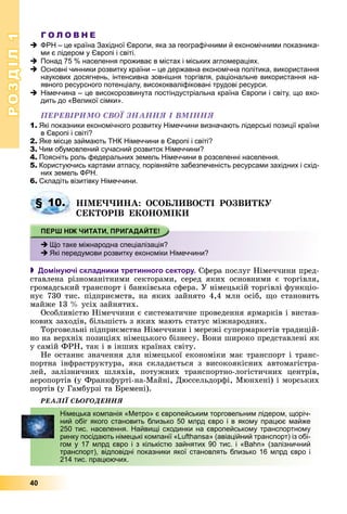 РОЗДІЛРОЗДІЛ11
40
Г О Л О В Н Е
ФРН – це країна Західної Європи, яка за географічними й економічними показника-
ми є лідером у Європі і світі.
Понад 75 % населення проживає в містах і міських агломераціях.
Основні чинники розвитку країни – це державна економічна політика, використання
наукових досягнень, інтенсивна зовнішня торгівля, раціональне використання на-
явного ресурсного потенціалу, висококваліфіковані трудові ресурси.
Німеччина – це високорозвинута постіндустріальна країна Європи і світу, що вхо-
дить до «Великої сімки».
ÏÅÐÅÂІÐÈÌÎ ÑÂÎЇ ÇÍÀÍÍß І ÂÌІÍÍß
1. Які показники економічного розвитку Німеччини визначають лідерські позиції країни
в Європі і світі?
2. Яке місце займають ТНК Німеччини в Європі і світі?
3. Чим обумовлений сучасний розвиток Німеччини?
4. Поясніть роль федеральних земель Німеччини в розселенні населення.
5. Користуючись картами атласу, порівняйте забезпеченість ресурсами західних і схід-
них земель ФРН.
6. Складіть візитівку Німеччини.
ÍІÌÅ××ÈÍÀ: ÎÑÎÁËÈÂÎÑÒІ ÐÎÇÂÈÒÊÓ
ÑÅÊÒÎÐІÂ ÅÊÎÍÎÌІÊÈ
 Домінуючі складники третинного сектору. Ñôåðà ïîñëóã Íіìå÷÷èíè ïðåä-
ñòàâëåíà ðіçíîìàíіòíèìè ñåêòîðàìè, ñåðåä ÿêèõ îñíîâíèìè є òîðãіâëÿ,
ãðîìàäñüêèé òðàíñïîðò і áàíêіâñüêà ñôåðà. Ó íіìåöüêіé òîðãіâëі ôóíêöіî-
íóє 730 òèñ. ïіäïðèєìñòâ, íà ÿêèõ çàéíÿòî 4,4 ìëí îñіá, ùî ñòàíîâèòü
ìàéæå 13 % óñіõ çàéíÿòèõ.
Îñîáëèâіñòþ Íіìå÷÷èíè є ñèñòåìàòè÷íå ïðîâåäåííÿ ÿðìàðêіâ і âèñòàâ-
êîâèõ çàõîäіâ, áіëüøіñòü ç ÿêèõ ìàþòü ñòàòóñ ìіæíàðîäíèõ.
Òîðãîâåëüíі ïіäïðèєìñòâà Íіìå÷÷èíè і ìåðåæі ñóïåðìàðêåòіâ òðàäèöіé-
íî íà âåðõíіõ ïîçèöіÿõ íіìåöüêîãî áіçíåñó. Âîíè øèðîêî ïðåäñòàâëåíі ÿê
ó ñàìіé ÔÐÍ, òàê і â іíøèõ êðàїíàõ ñâіòó.
Íå îñòàííє çíà÷åííÿ äëÿ íіìåöüêîї åêîíîìіêè ìàє òðàíñïîðò і òðàíñ-
ïîðòíà іíôðàñòðóêòóðà, ÿêà ñêëàäàєòüñÿ ç âèñîêîÿêіñíèõ àâòîìàãіñòðà-
ëåé, çàëіçíè÷íèõ øëÿõіâ, ïîòóæíèõ òðàíñïîðòíî-ëîãіñòè÷íèõ öåíòðіâ,
àåðîïîðòіâ (ó Ôðàíêôóðòі-íà-Ìàéíі, Äþññåëüäîðôі, Ìþíõåíі) і ìîðñüêèõ
ïîðòіâ (ó Ãàìáóðçі òà Áðåìåíі).
ÐÅÀËІЇ ÑÜÎÃÎÄÅÍÍß
§ 10.
Що таке міжнародна спеціалізація?
Які передумови розвитку економіки Німеччини?
Німецька компанія «Метро» є європейським торговельним лідером, щоріч-
ний обіг якого становить близько 50 млрд євро і в якому працює майже
250 тис. населення. Найвищі сходинки на європейському транспортному
ринку посідають німецькі компанії «Lufthansa» (авіаційний транспорт) із обі-
гом у 17 млрд євро і з кількістю зайнятих 90 тис. і «Вahn» (залізничний
транспорт), відповідні показники якої становлять близько 16 млрд євро і
214 тис. працюючих.
 