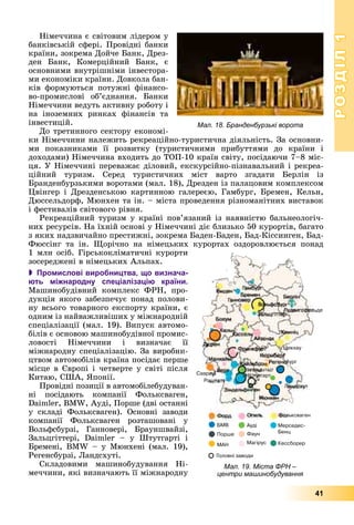 РОЗДІЛРОЗДІЛ11
41
Íіìå÷÷èíà є ñâіòîâèì ëіäåðîì ó
áàíêіâñüêіé ñôåðі. Ïðîâіäíі áàíêè
êðàїíè, çîêðåìà Äîé÷å Áàíê, Äðåç-
äåí Áàíê, Êîìåðöіéíèé Áàíê, є
îñíîâíèìè âíóòðіøíіìè іíâåñòîðà-
ìè åêîíîìіêè êðàїíè. Äîâêîëà áàí-
êіâ ôîðìóþòüñÿ ïîòóæíі ôіíàíñî-
âî-ïðîìèñëîâі îá’єäíàííÿ. Áàíêè
Íіìå÷÷èíè âåäóòü àêòèâíó ðîáîòó і
íà іíîçåìíèõ ðèíêàõ ôіíàíñіâ òà
іíâåñòèöіé.
Äî òðåòèííîãî ñåêòîðó åêîíîìі-
êè Íіìå÷÷èíè íàëåæèòü ðåêðåàöіéíî-òóðèñòè÷íà äіÿëüíіñòü. Çà îñíîâíè-
ìè ïîêàçíèêàìè її ðîçâèòêó (òóðèñòè÷íèìè ïðèáóòòÿìè äî êðàїíè і
äîõîäàìè) Íіìå÷÷èíà âõîäèòü äî ÒÎÏ-10 êðàїí ñâіòó, ïîñіäàþ÷è 7–8 ìіñ-
öÿ. Ó Íіìå÷÷èíі ïåðåâàæàє äіëîâèé, åêñêóðñіéíî-ïіçíàâàëüíèé і ðåêðåà-
öіéíèé òóðèçì. Ñåðåä òóðèñòè÷íèõ ìіñò âàðòî çãàäàòè Áåðëіí іç
Áðàíäåíáóðçüêèìè âîðîòàìè (ìàë. 18), Äðåçäåí іç ïàëàöîâèì êîìïëåêñîì
Öâіíãåð і Äðåçäåíñüêîþ êàðòèííîþ ãàëåðåєþ, Ãàìáóðã, Áðåìåí, Êåëüí,
Äþññåëüäîðô, Ìþíõåí òà іí. – ìіñòà ïðîâåäåííÿ ðіçíîìàíіòíèõ âèñòàâîê
і ôåñòèâàëіâ ñâіòîâîãî ðіâíÿ.
Ðåêðåàöіéíèé òóðèçì ó êðàїíі ïîâ’ÿçàíèé іç íàÿâíіñòþ áàëüíåîëîãі÷-
íèõ ðåñóðñіâ. Íà їõíіé îñíîâі ó Íіìå÷÷èíі äіє áëèçüêî 50 êóðîðòіâ, áàãàòî
ç ÿêèõ íàäçâè÷àéíî ïðåñòèæíі, çîêðåìà Áàäåí-Áàäåí, Áàä-Êіññèíãåí, Áàä-
Ôþññіíã òà іí. Ùîðі÷íî íà íіìåöüêèõ êóðîðòàõ îçäîðîâëþєòüñÿ ïîíàä
1 ìëí îñіá. Ãіðñüêîêëіìàòè÷íі êóðîðòè
çîñåðåäæåíі â íіìåöüêèõ Àëüïàõ.
 Промислові виробництва, що визнача-
ють міжнародну спеціалізацію країни.
Ìàøèíîáóäіâíèé êîìïëåêñ ÔÐÍ, ïðî-
äóêöіÿ ÿêîãî çàáåçïå÷óє ïîíàä ïîëîâè-
íó âñüîãî òîâàðíîãî åêñïîðòó êðàїíè, є
îäíèì іç íàéâàæëèâіøèõ ó ìіæíàðîäíіé
ñïåöіàëіçàöії (ìàë. 19). Âèïóñê àâòîìî-
áіëіâ є îñíîâîþ ìàøèíîáóäіâíîї ïðîìèñ-
ëîâîñòі Íіìå÷÷èíè і âèçíà÷àє її
ìіæíàðîäíó ñïåöіàëіçàöіþ. Çà âèðîáíè
öòâîì àâòîìîáіëіâ êðàїíà ïîñіäàє ïåðø
ìіñöå â Єâðîïі і ÷åòâåðòå ó ñâіòі ïіñëÿ
Êèòàþ, ÑØÀ, ßïîíії.
Ïðîâіäíі ïîçèöії â àâòîìîáіëåáóäóâàí-
íі ïîñіäàþòü êîìïàíії Ôîëüêñâàãåí,
Daimler, BMW, Àóäі, Ïîðøå (äâі îñòàííі
ó ñêëàäі Ôîëüêñâàãåí). Îñíîâíі çàâîäè
êîìïàíії Ôîëüêñâàãåí ðîçòàøîâàíі ó
Âîëüôñáóðçі, Ãàííîâåðі, Áðàóíøâàéçі,
Çàëüöãіòòåðі, Daimler – ó Øòóòãàðòі і
Áðåìåíі, BMW – ó Ìþíõåíі (ìàë. 19),
Ðåãåíñáóðçі, Ëàíäñõóòі.
Ñêëàäîâèìè ìàøèíîáóäóâàííÿ Íі-
ìå÷÷èíè, ÿêі âèçíà÷àþòü її ìіæíàðîäíó
Мал. 18. Бранденбурзькі ворота
Мал. 19. Міста ФРН –ММ
центри машинобудування
 