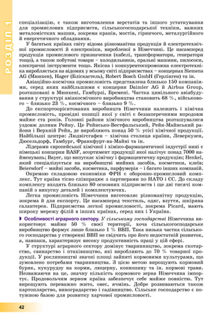 РОЗДІЛРОЗДІЛ11
42
ñïåöіàëіçàöіþ, є òàêîæ âèãîòîâëåííÿ âåðñòàòіâ òà іíøîãî óñòàòêóâàííÿ
äëÿ ïðîìèñëîâèõ ïіäïðèєìñòâ, ñіëüñüêîãîñïîäàðñüêîї òåõíіêè, âàæêèõ
ìåòàëîìіñòêèõ ìàøèí, çîêðåìà êðàíіâ, ìîñòіâ, ãіðíè÷îãî, ìåòàëóðãіéíîãî
é åíåðãåòè÷íîãî îáëàäíàííÿ.
Ó áàãàòüîõ êðàїíàõ ñâіòó âіäîìà ðіçíîìàíіòíà ïðîäóêöіÿ é åëåêòðîòåõíі÷-
íîї ïðîìèñëîâîñòі é åëåêòðîíіêè, âèðîáëåíîї â Íіìå÷÷èíі. Öå íàñàìïåðåä
ïðîäóêöіÿ ïðîìèñëîâîãî ïðèçíà÷åííÿ (êàáåëі, òðàíñôîðìàòîðè, ãåíåðàòîðè
òîùî), à òàêîæ ïîáóòîâі òîâàðè – õîëîäèëüíèêè, ïðàëüíі ìàøèíè, ïèëîñîñè,
åëåêòðè÷íі іíñòðóìåíòè òîùî. ßêіñíà і êîíêóðåíòîñïðîìîæíà åëåêòðîòåõíі-
êà âèðîáëÿєòüñÿ íà âіäîìèõ ó âñüîìó ñâіòі ïіäïðèєìñòâàõ – êîíöåðíàõ Siemens
AG (Ìþíõåí), Hager (Áëіñêàñòåëü), Robert Bosch GmbH (Ãåðëіíãåí) òà іí.
Àâіàöіéíî-êîñìі÷íà ïðîìèñëîâіñòü ïðåäñòàâëåíà áëèçüêî 150 êîìïàíіÿ-
ìè, ñåðåä ÿêèõ íàéáіëüøèìè є êîíöåðíè Daimler AG é Airbus Group,
ðîçòàøîâàíі â Ìþíõåíі, Ãàìáóðçі, Áðåìåíі. ×àñòêà öèâіëüíîãî àâіàáóäó-
âàííÿ ó ñòðóêòóðі àâіàêîñìі÷íîãî âèðîáíèöòâà ñòàíîâèòü 68 %, âіéñüêîâî-
ãî – áëèçüêî 23 %, êîñìі÷íîãî – áëèçüêî 9 %.
Äî åêñïîðòîîðієíòîâàíèõ âèðîáíèöòâ Íіìå÷÷èíè íàëåæèòü і õіìі÷íà
ïðîìèñëîâіñòü, ïðîâіäíі ïîçèöії ÿêîї ó ñâіòі є áåççàïåðå÷íèìè âïðîäîâæ
ìàéæå ñòà ðîêіâ. Ãîëîâíі ðàéîíè õіìі÷íîãî âèðîáíèöòâà ðîçòàøóâàëèñÿ
óçäîâæ äîëèíè Ðåéíó. Öå Ðåéíñüêî-Âåñòôàëüñüêèé, Ðåéí-Ìàéíñüêèé ðà-
éîíè і Âåðõíіé Ðåéí, äå âèðîáëÿþòü ïîíàä 50 % óñієї õіìі÷íîї ïðîäóêöії.
Íàéáіëüøі öåíòðè: Ëþäâіãñãàôåí – õіìі÷íà ñòîëèöÿ êðàїíè, Ëåâåðêóçåí,
Äþñåëüäîðô, Ãàìáóðã, Ôðàíêôóðò-íà-Ìàéíі òà іí.
Ëіäåðàìè єâðîïåéñüêîї õіìі÷íîї і õіìіêî-ôàðìàöåâòè÷íîї іíäóñòðії íèíі є
íіìåöüêі êîíöåðíè BASF, àñîðòèìåíò ïðîäóêöії ÿêîї íàëі÷óє ïîíàä 7000 íà-
éìåíóâàíü; Bayer, ùî âèïóñêàє õіìі÷íó і ôàðìàöåâòè÷íó ïðîäóêöіþ; Henkel,
ÿêèé ñïåöіàëіçóєòüñÿ íà âèðîáíèöòâі ìèéíèõ çàñîáіâ, êîñìåòèêè, êëåїâ;
Beiersdorf – ìèéíі çàñîáè, êîñìåòèêà, ïàðôóìåðіÿ – і áàãàòî іíøèõ êîìïàíіé.
Îêðåìîþ ñêëàäîâîþ åêîíîìіêè ÔÐÍ є îáîðîííî-ïðîìèñëîâèé êîìï-
ëåêñ. Òóò êðàїíà òіñíî ñïіâïðàöþє ç ïàðòíåðàìè ïî ÍÀÒÎ і ЄÑ. Äî ñêëàäó
êîìïëåêñó âõîäÿòü áëèçüêî 80 îñíîâíèõ ïіäïðèєìñòâ і ùå äâі òèñÿ÷і êîì-
ïàíіé ç âèïóñêó äåòàëåé і êîìïëåêòóþ÷èõ.
Ëåãêà ïðîìèñëîâіñòü Íіìå÷÷èíè âèãîòîâëÿє ðіçíîìàíіòíó ïðîäóêöіþ,
çîêðåìà é äëÿ åêñïîðòó. Öå íàñàìïåðåä òåêñòèëü, îäÿã, âçóòòÿ, øêіðÿíà
ãàëàíòåðåÿ. Ïіäïðèєìñòâà ëåãêîї ïðîìèñëîâîñòі, çîêðåìà Picard, ìàþòü
øèðîêó ìåðåæó ôіëіé â іíøèõ êðàїíàõ, ñåðåä íèõ і Óêðàїíà.
 Особливості аграрного сектору. Ó ñіëüñüêîìó ãîñïîäàðñòâі Íіìå÷÷èíà âè-
êîðèñòîâóє ìàéæå 50 % ñâîєї òåðèòîðії, õî÷à ñіëüñüêîãîñïîäàðñüêå
âèðîáíèöòâî ôîðìóє ëèøå áëèçüêî 1 % ÂÂÏ. Òàêà íèçüêà ÷àñòêà ñіëüñüêî-
ãî ãîñïîäàðñòâà ó ñòâîðåííі ÂÂÏ íå ñâіä÷èòü ïðî éîãî íåäîñòàòíіé ðîçâèòîê,
à, íàâïàêè, õàðàêòåðèçóє âèñîêó ïðîäóêòèâíіñòü ïðàöі ó öіé ñôåðі.
Ó ñòðóêòóðі àãðàðíîãî ñåêòîðó äîìіíóє òâàðèííèöòâî, çîêðåìà ñêîòàð-
ñòâî, ñâèíàðñòâî і ïòàõіâíèöòâî, ÿêі âèðîáëÿþòü äî 70 % òîâàðíîї ïðî-
äóêöії. Ó ðîñëèííèöòâі çíà÷íі ïëîùі çàéíÿòі êîðìîâèìè êóëüòóðàìè, ùî
çóìîâëåíî ïîòðåáàìè òâàðèííèöòâà. Ç öієþ ìåòîþ âèðîùóþòü êîðìîâèé
áóðÿê, êóêóðóäçó íà êîðìè, ëþöåðíó, êîíþøèíó òà іí. êîðìîâі òðàâè.
Íåçâàæàþ÷è íà öå, çíà÷íó êіëüêіñòü êîðìîâîãî çåðíà Íіìå÷÷èíà іìïîð-
òóє. Ïðîäîâîëü÷èì çåðíîì êðàїíà çàáåçïå÷óє ñåáå ìàéæå ïîâíіñòþ. Òóò
âèðîùóþòü ïåðåâàæíî æèòî, îâåñ, ÿ÷ìіíü. Äîáðå ðîçâèâàþòüñÿ òàêîæ
êàðòîïëÿðñòâî, âèíîãðàäàðñòâî і ñàäіâíèöòâî. Ñіëüñüêå ãîñïîäàðñòâî є ïî-
òóæíîþ áàçîþ äëÿ ðîçâèòêó õàð÷îâîї ïðîìèñëîâîñòі.
 