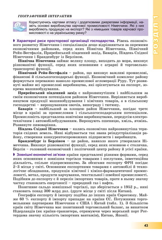 РОЗДІЛРОЗДІЛ11
43
ÃÅÎÃÐÀÔІ×ÍÈÉ ІÍÒÅÐÀÊÒÈÂ
 Характерні риси просторової організації господарства. Ðіâåíü åêîíîìі÷-
íîãî ðîçâèòêó Íіìå÷÷èíè і ñïåöіàëіçàöіÿ äåùî âіäðіçíÿþòüñÿ çà îêðåìèìè
åêîíîìі÷íèìè ðàéîíàìè, ñåðåä ÿêèõ Ïіâíі÷íà Íіìå÷÷èíà, Ïіâíі÷íèé
Ðåéí-Âåñòôàëіÿ, Ïðèðåéíñüêèé ïіâäåííèé çàõіä, Áàâàðіÿ, Ïіâäåíü Ñõіäíîї
Íіìå÷÷èíè і Áðàíäåíáóðã іç Áåðëіíîì.
Ïіâíі÷íà Íіìå÷÷èíà çàéìàє âåëèêó ïëîùó, âèõîäèòü äî ìîðÿ, âèêîíóє
ðіçíîìàíіòíі ôóíêöії, ñåðåä ÿêèõ îñíîâíèìè є àãðàðíі é òîðãîâåëüíî-
òðàíñïîðòíі ôóíêöії.
Ïіâíі÷íèé Ðåéí-Âåñòôàëіÿ – ðàéîí, ùî âèêîíóє âàæëèâі ïðîìèñëîâі,
ôіíàíñîâі é ñіëüñüêîãîñïîäàðñüêі ôóíêöії. Åêîíîìі÷íèé êîìïëåêñ ðàéîíó
ôîðìóєòüñÿ ïåðåâàæíî íàâêîëî ïðîìèñëîâîї àãëîìåðàöії Ðóðó. Òóò ðîçâè-
íóòі ìàéæå âñі ïðîìèñëîâі âèðîáíèöòâà, ÿêі îðієíòóþòüñÿ íà åêñïîðò, çî-
êðåìà ìàøèíîáóäóâàííÿ.
Ïðèðåéíñüêèé ïіâäåííèé çàõіä є íàéðîçâèíóòіøèì і íàéáіëüøèì çà
ñâîїì åêîíîìі÷íèì ïîòåíöіàëîì ðàéîíîì Íіìå÷÷èíè. Âèðіçíÿєòüñÿ âèðîá-
íèöòâîì ïðîäóêöії ìàøèíîáóäóâàííÿ і õіìі÷íèõ òîâàðіâ, à â ñіëüñüêîìó
ãîñïîäàðñòâі – âèðîùóâàííÿì îâî÷іâ, âèíîãðàäó і òþòþíó.
Áàâàðіÿ – íàéáіëüøèé çà ïëîùåþ ðàéîí Íіìå÷÷èíè, ïîñіäàє òðåòє
ìіñöå â êðàїíі çà ïðîìèñëîâèì і ñіëüñüêîãîñïîäàðñüêèì ïîòåíöіàëîì.
Ïðîìèñëîâіñòü ïðåäñòàâëåíà íîâіòíіìè âèðîáíèöòâàìè, ïåðåäóñіì åëåêòðî-
òåõíі÷íèì і àâòîìîáіëåáóäóâàííÿì. Âèðîùóþòü ïøåíèöþ, õìіëü, ÿ÷ìіíü.
Ðîçâèíóòå ïèâîâàðіííÿ.
Ïіâäåíü Ñõіäíîї Íіìå÷÷èíè – êîëèñü åêîíîìі÷íî íàéðîçâèíóòіøà òåðè-
òîðіÿ ñõіäíèõ çåìåëü. Íèíі âіäáóâàєòüñÿ òàê çâàíà ðåіíäóñòðіàëіçàöіÿ ðà-
éîíó, ñòâîðåííÿ êîíêóðåíòîñïðîìîæíèõ ïіäïðèєìñòâ і âèðîáíèöòâ.
Áðàíäåíáóðã іç Áåðëіíîì – öå ðàéîí, íàâêîëî ÿêîãî óòâîðèëàñÿ Íі-
ìå÷÷èíà. Âèêîíóє ðіçíîìàíіòíі ôóíêöії, ñåðåä ÿêèõ îñíîâíîþ є ñòîëè÷íà.
Áåðëіí – ãîëîâíèé åêîíîìі÷íèé і ïîëіòè÷íèé öåíòð ðàéîíó é óñієї êðàїíè.
 Зовнішні економічні зв’язки êðàїíè ïðåäñòàâëåíі ðіçíèìè ôîðìàìè, ñåðåä
ÿêèõ îñíîâíèìè є çîâíіøíÿ òîðãіâëÿ òîâàðàìè і ïîñëóãàìè, іíâåñòèöіéíà
äіÿëüíіñòü, ñïіëüíå ïіäïðèєìíèöòâî. Çà îáñÿãàìè åêñïîðòó ÔÐÍ ïîñіäàє
2–3 ìіñöÿ ó ñâіòі. Îñíîâíèìè åêñïîðòíèìè òîâàðàìè є àâòîìîáіëі é òåõíî-
ëîãі÷íå îáëàäíàííÿ, ïðîäóêöіÿ õіìі÷íîї і õіìіêî-ôàðìàöåâòè÷íîї ïðîìèñ-
ëîâîñòі, ìåòàë, ïðîäóêòè õàð÷óâàííÿ, òåêñòèëüíîї і øâåéíîї ïðîìèñëîâîñòі.
Ïîäіáíèì äî åêñïîðòó є é ïåðåëіê іìïîðòíèõ òîâàðіâ, ïðîòå â íüîìó çíà÷íó
÷àñòêó ñòàíîâëÿòü åíåðãîíîñії – ïðèðîäíèé ãàç і íàôòà.
Ïîçèòèâíå ñàëüäî çîâíіøíüîї òîðãіâëі, ùî çáåðіãàєòüñÿ ç 1952 ð., íèíі
ñòàíîâèòü ïîíàä 300 ìëðä äîë. (äðóãå ìіñöå ó ñâіòі ïіñëÿ Êèòàþ).
Ãåîãðàôіÿ åêñïîðòó é іìïîðòó ïîäіáíà äî іíøèõ êðàїí Єâðîñîþçó. Ìàé-
æå 60 % åêñïîðòó é іìïîðòó ïðèïàäàє íà êðàїíè ЄÑ. Ïîòóæíèìè òîðãî-
âåëüíèìè ïàðòíåðàìè Íіìå÷÷èíè є ÑØÀ і Êèòàé (òàáë. 1). Ç áіëüøіñòþ
êðàїí ñâіòó Íіìå÷÷èíà ìàє ïîçèòèâíèé òîðãîâåëüíèé áàëàíñ, çà âèíÿòêîì
Íіäåðëàíäіâ (ÿê êðàїíè-òðàíçèòåðà, îòðèìóþ÷è ÷åðåç ìîðñüêèé ïîðò Ðîò-
òåðäàìà çíà÷íó êіëüêіñòü іìïîðòíèõ âàíòàæіâ), Êèòàþ, ßïîíії.
Користуючись картами атласу і додатковими джерелами інформації, на-
звіть основні виробництва харчової промисловості Німеччини. Які з них
виробляють продукцію на експорт? Які з німецьких товарів харчової про-
мисловості є на українському ринку?
 