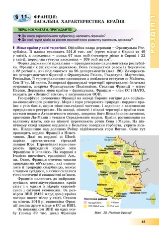 РОЗДІЛРОЗДІЛ11
45
ÔÐÀÍÖІß:
ÇÀÃÀËÜÍÀ ÕÀÐÀÊÒÅÐÈÑÒÈÊÀ ÊÐÀЇÍÈ
 Місце країни у світі та регіоні. Îôіöіéíà íàçâà äåðæàâè – Ôðàíöóçüêà Ðåñ-
ïóáëіêà. Її ïëîùà ñòàíîâèòü 551,6 òèñ. êì2
(òðåòє ìіñöå â Єâðîïі òà 49
ó ñâіòі), à íàñåëåííÿ – ïîíàä 67 ìëí îñіá (÷åòâåðòå ìіñöå â Єâðîïі і 22
ó ñâіòі), ïåðåñі÷íà ãóñòîòà íàñåëåííÿ – 109 îñіá íà êì2
.
Ôîðìà äåðæàâíîãî ïðàâëіííÿ – ïðåçèäåíòñüêî-ïàðëàìåíòñüêà ðåñïóáëі-
êà. Ôðàíöіÿ є óíіòàðíîþ äåðæàâîþ. Âîíà ñêëàäàєòüñÿ ðàçîì іç Êîðñèêîþ
ç 22 ðåãіîíіâ, ÿêі ïîäіëÿþòüñÿ íà 96 äåïàðòàìåíòіâ (ìàë. 20). Çàìîðñüêè-
ìè äåïàðòàìåíòàìè Ôðàíöії є Ôðàíöóçüêà Ãâіàíà, Ãâàäåëóïà, Ìàðòèíіêà,
Ðåþíüéîí. Її òåðèòîðіàëüíèìè îäèíèöÿìè ç îñîáëèâèì ñòàòóñîì є: Ìàéîòòà,
Ñåí-Ï’єð, Ìіêåëîí. Çàìîðñüêі ôðàíöóçüêі òåðèòîðії ïðåäñòàâëåíі áàãàòüìà
îñòðîâàìè, çîêðåìà Ôðàíöóçüêîþ Ïîëіíåçієþ. Ñòîëèöÿ Ôðàíöії – ìіñòî
Ïàðèæ. Äåðæàâíà ìîâà êðàїíè – ôðàíöóçüêà. Ôðàíöіÿ – ÷ëåí ЄÑ і ÍÀÒÎ,
âõîäèòü äî «Âåëèêîї ñіìêè», є çàñíîâíèêîì ÎÎÍ.
Ãåîãðàôі÷íå ïîëîæåííÿ Ôðàíöії íà çàõîäі Єâðîïè âèãіäíå äëÿ ñîöіàëü-
íî-åêîíîìі÷íîãî ðîçâèòêó. Ìîðÿ і ãîðè óòâîðþþòü ïðèðîäíі êîðäîíè êðà-
їíè ç óñіõ áîêіâ, îêðіì ïіâíі÷íî-ñõіäíîї ÷àñòèíè, і âîäíî÷àñ є âàæëèâèìè
ïðèðîäíèìè ðåñóðñàìè. Íà çàõîäі, ïіâíî÷і і ïіâäíі òåðèòîðіÿ êðàїíè îìè-
âàєòüñÿ âîäàìè Àòëàíòè÷íîãî îêåàíó, çîêðåìà éîãî Áіñêàéñüêîþ çàòîêîþ,
ïðîòîêîþ Ëà-Ìàíø і òåïëèì Ñåðåäçåìíèì ìîðåì. Êðàїíà ðîçòàøîâàíà íà
âåëèêîìó ïëàòî, ÿêå íà ïіâíî÷і ïåðåòèíàþòü ðі÷êè Ñåíà і Ìàðíà. Íà ïіâ-
íі÷íîìó ñõîäі âçäîâæ êîðäîíіâ ç Áåëüãієþ ïîâåðõíÿ ãîðáèñòà, óêðèòà ëіñà-
ìè. Ïіâäåííіøå íàä äîëèíîþ Ðåéíó ïіäіéìàþòüñÿ ãîðè Âîãåçè. Ñàìå òóò
ïðîõîäèòü êîðäîí Ôðàíöії ç Íіìå÷-
÷èíîþ. Äàëі íà êîðäîíі çі Øâåé-
öàðієþ ïðîñòÿãàєòüñÿ ãіðñüêèé
ëàíöþã Þðà. Ïіðåíåéñüêі ãîðè ñòâî-
ðþþòü ïðèðîäíèé êîðäîí ìіæ
Ôðàíöієþ é Іñïàíієþ. Íà êîðäîíі ç
Іòàëієþ âèñî÷іþòü ãðàíäіîçíі Àëü-
ïè. Îòæå, Ôðàíöіÿ îòî÷åíà òàêèìè
ïðèðîäíèìè îá’єêòàìè, ÿêі ñòàíîâ-
ëÿòü її ïðèðîäíó ñêàðáíèöþ, ìåæóє
ç òàêèìè ñóñіäàìè, ç ÿêèìè ñêëàëèñÿ
òіñíі ïîëіòè÷íі é åêîíîìі÷íі çâ’ÿçêè.
Ôðàíöіÿ íàëåæèòü äî íàéðîçâè-
íóòіøèõ ïîñòіíäóñòðіàëüíèõ êðàїí
ñâіòó і є îäíèì ç ëіäåðіâ єâðîïåé-
ñüêîї і ñâіòîâîї åêîíîìіêè. Çà ðîç-
ìіðîì ÂÂÏ (2422 ìëðä äîë.) êðàїíà
ïîñіäàє øîñòå ìіñöå ó ñâіòі. Ñòàíîì
íà êіíåöü 2016 ð. åêîíîìіêà Ôðàí-
öії ïîñіëà äðóãå ìіñöå â ЄÑ çà ÂÂÏ.
Çà ïîêàçíèêîì ÂÂÏ íà îäíó îñî-
áó (ïîíàä 39 òèñ. äîë.) Ôðàíöіÿ
§ 11.
До якого європейського субрегіону належить Франція?
До якої групи країн за рівнем економічного розвитку належить держава?
Мал. 20. Регіони Франції
 