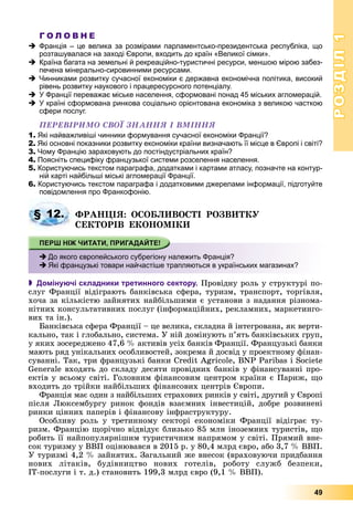 РОЗДІЛРОЗДІЛ11
49
Г О Л О В Н Е
Франція – це велика за розмірами парламентсько-президентська республіка, що
розташувалася на заході Європи, входить до країн «Великої сімки».
Країна багата на земельні й рекреаційно-туристичні ресурси, меншою мірою забез-
печена мінерально-сировинними ресурсами.
Чинниками розвитку сучасної економіки є державна економічна політика, високий
рівень розвитку наукового і працересурсного потенціалу.
У Франції переважає міське населення, сформовані понад 45 міських агломерацій.
У країні сформована ринкова соціально орієнтована економіка з великою часткою
сфери послуг.
ÏÅÐÅÂІÐÈÌÎ ÑÂÎЇ ÇÍÀÍÍß І ÂÌІÍÍß
1. Які найважливіші чинники формування сучасної економіки Франції?
2. Які основні показники розвитку економіки країни визначають її місце в Європі і світі?
3. Чому Францію зараховують до постіндустріальних країн?
4. Поясніть специфіку французької системи розселення населення.
5. Користуючись текстом параграфа, додатками і картами атласу, позначте на контур-
ній карті найбільші міські агломерації Франції.
6. Користуючись текстом параграфа і додатковими джерелами інформації, підготуйте
повідомлення про Франкофонію.
ÔÐÀÍÖІß: ÎÑÎÁËÈÂÎÑÒІ ÐÎÇÂÈÒÊÓ
ÑÅÊÒÎÐІÂ ÅÊÎÍÎÌІÊÈ
 Домінуючі складники третинного сектору. Ïðîâіäíó ðîëü ó ñòðóêòóðі ïî-
ñëóã Ôðàíöії âіäіãðàþòü áàíêіâñüêà ñôåðà, òóðèçì, òðàíñïîðò, òîðãіâëÿ,
õî÷à çà êіëüêіñòþ çàéíÿòèõ íàéáіëüøèìè є óñòàíîâè ç íàäàííÿ ðіçíîìà-
íіòíèõ êîíñóëüòàòèâíèõ ïîñëóã (іíôîðìàöіéíèõ, ðåêëàìíèõ, ìàðêåòèíãî-
âèõ òà іí.).
Áàíêіâñüêà ñôåðà Ôðàíöії – öå âåëèêà, ñêëàäíà é іíòåãðîâàíà, ÿê âåðòè-
êàëüíî, òàê і ãëîáàëüíî, ñèñòåìà. Ó íіé äîìіíóþòü ï’ÿòü áàíêіâñüêèõ ãðóï,
ó ÿêèõ çîñåðåäæåíî 47,6 % àêòèâіâ óñіõ áàíêіâ Ôðàíöії. Ôðàíöóçüêі áàíêè
ìàþòü ðÿä óíіêàëüíèõ îñîáëèâîñòåé, çîêðåìà é äîñâіä ó ïðîåêòíîìó ôіíàí-
ñóâàííі. Òàê, òðè ôðàíöóçüêі áàíêè Credit Agricole, BNP Paribas і Societe
Generale âõîäÿòü äî ñêëàäó äåñÿòè ïðîâіäíèõ áàíêіâ ó ôіíàíñóâàííі ïðî-
åêòіâ ó âñüîìó ñâіòі. Ãîëîâíèì ôіíàíñîâèì öåíòðîì êðàїíè є Ïàðèæ, ùî
âõîäèòü äî òðіéêè íàéáіëüøèõ ôіíàíñîâèõ öåíòðіâ Єâðîïè.
Ôðàíöіÿ ìàє îäèí ç íàéáіëüøèõ ñòðàõîâèõ ðèíêіâ ó ñâіòі, äðóãèé ó Єâðîïі
ïіñëÿ Ëþêñåìáóðãó ðèíîê ôîíäіâ âçàєìíèõ іíâåñòèöіé, äîáðå ðîçâèíåíі
ðèíêè öіííèõ ïàïåðіâ і ôіíàíñîâó іíôðàñòðóêòóðó.
Îñîáëèâó ðîëü ó òðåòèííîìó ñåêòîðі åêîíîìіêè Ôðàíöії âіäіãðàє òó-
ðèçì. Ôðàíöіþ ùîðі÷íî âіäâіäóє áëèçüêî 85 ìëí іíîçåìíèõ òóðèñòіâ, ùî
ðîáèòü її íàéïîïóëÿðíіøèì òóðèñòè÷íèì íàïðÿìîì ó ñâіòі. Ïðÿìèé âíå-
ñîê òóðèçìó ó ÂÂÏ îöіíþâàâñÿ â 2015 ð. ó 80,4 ìëðä єâðî, àáî 3,7 % ÂÂÏ.
Ó òóðèçìі 4,2 % çàéíÿòèõ. Çàãàëüíèé æå âíåñîê (âðàõîâóþ÷è ïðèäáàííÿ
íîâèõ ëіòàêіâ, áóäіâíèöòâî íîâèõ ãîòåëіâ, ðîáîòó ñëóæá áåçïåêè,
ІÒ-ïîñëóãè і ò. ä.) ñòàíîâèòü 199,3 ìëðä єâðî (9,1 % ÂÂÏ).
§ 12.
До якого європейського субрегіону належить Франція?
Які французькі товари найчастіше трапляються в українських магазинах?
 