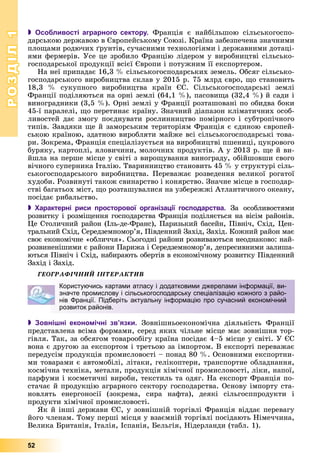 РОЗДІЛРОЗДІЛ11
52
 Особливості аграрного сектору. Ôðàíöіÿ є íàéáіëüøîþ ñіëüñüêîãîñïî-
äàðñüêîþ äåðæàâîþ â Єâðîïåéñüêîìó Ñîþçі. Êðàїíà çàáåçïå÷åíà çíà÷íèìè
ïëîùàìè ðîäþ÷èõ ґðóíòіâ, ñó÷àñíèìè òåõíîëîãіÿìè і äåðæàâíèìè äîòàöі-
ÿìè ôåðìåðіâ. Óñå öå çðîáèëî Ôðàíöіþ ëіäåðîì ó âèðîáíèöòâі ñіëüñüêî-
ãîñïîäàðñüêîї ïðîäóêöії âñієї Єâðîïè і ïîòóæíèì її åêñïîðòåðîì.
Íà íåї ïðèïàäàє 16,3 % ñіëüñüêîãîñïîäàðñüêèõ çåìåëü. Îáñÿã ñіëüñüêî-
ãîñïîäàðñüêîãî âèðîáíèöòâà ñêëàâ ó 2015 ð. 75 ìëðä єâðî, ùî ñòàíîâèòü
18,3 % ñóêóïíîãî âèðîáíèöòâà êðàїí ЄÑ. Ñіëüñüêîãîñïîäàðñüêі çåìëі
Ôðàíöії ïîäіëÿþòüñÿ íà îðíі çåìëі (64,1 %), ïàñîâèùà (32,4 %) é ñàäè і
âèíîãðàäíèêè (3,5 %). Îðíі çåìëі ó Ôðàíöії ðîçòàøîâàíі ïî îáèäâà áîêè
45-ї ïàðàëåëі, ùî ïåðåòèíàє êðàїíó. Çíà÷íèé äіàïàçîí êëіìàòè÷íèõ îñîá-
ëèâîñòåé äàє çìîãó ïîєäíóâàòè ðîñëèííèöòâî ïîìіðíîãî і ñóáòðîïі÷íîãî
òèïіâ. Çàâäÿêè ùå é çàìîðñüêèì òåðèòîðіÿì Ôðàíöіÿ є єäèíîþ єâðîïåé-
ñüêîþ êðàїíîþ, çäàòíîþ âèðîáëÿòè ìàéæå âñі ñіëüñüêîãîñïîäàðñüêі òîâà-
ðè. Çîêðåìà, Ôðàíöіÿ ñïåöіàëіçóєòüñÿ íà âèðîáíèöòâі ïøåíèöі, öóêðîâîãî
áóðÿêó, êàðòîïëі, ÿëîâè÷èíè, ìîëî÷íèõ ïðîäóêòіâ. À ó 2013 ð. ùå é âè-
éøëà íà ïåðøå ìіñöå ó ñâіòі ç âèðîùóâàííÿ âèíîãðàäó, îáіéøîâøè ñâîãî
âі÷íîãî ñóïåðíèêà Іòàëіþ. Òâàðèííèöòâî ñòàíîâèòü 45 % ó ñòðóêòóðі ñіëü-
ñüêîãîñïîäàðñüêîãî âèðîáíèöòâà. Ïåðåâàæàє ðîçâåäåííÿ âåëèêîї ðîãàòîї
õóäîáè. Ðîçâèíóòі òàêîæ ñâèíàðñòâî і êîíÿðñòâî. Çíà÷íå ìіñöå â ãîñïîäàð-
ñòâі áàãàòüîõ ìіñò, ùî ðîçòàøóâàëèñÿ íà óçáåðåææі Àòëàíòè÷íîãî îêåàíó,
ïîñіäàє ðèáàëüñòâî.
 Характерні риси просторової організації господарства. Çà îñîáëèâîñòÿìè
ðîçâèòêó і ðîçìіùåííÿ ãîñïîäàðñòâà Ôðàíöіÿ ïîäіëÿєòüñÿ íà âіñіì ðàéîíіâ.
Öå Ñòîëè÷íèé ðàéîí (Іëü-äå-Ôðàíñ), Ïàðèçüêèé áàñåéí, Ïіâíі÷, Ñõіä, Öåí-
òðàëüíèé Ñõіä, Ñåðåäçåìíîìîð’ÿ, Ïіâäåííèé Çàõіä, Çàõіä. Êîæíèé ðàéîí ìàє
ñâîє åêîíîìі÷íå «îáëè÷÷ÿ». Ñüîãîäíі ðàéîíè ðîçâèâàþòüñÿ íåîäíàêîâî: íàé-
ðîçâèíåíіøèìè є ðàéîíè Ïàðèæà і Ñåðåäçåìíîìîð’ÿ, äåïðåñèâíèìè çàëèøà-
þòüñÿ Ïіâíі÷ і Ñõіä, íàáèðàþòü îáåðòіâ â åêîíîìі÷íîìó ðîçâèòêó Ïіâäåííèé
Çàõіä і Çàõіä.
ÃÅÎÃÐÀÔІ×ÍÈÉ ІÍÒÅÐÀÊÒÈÂ
 Зовнішні економічні зв’язки. Çîâíіøíüîåêîíîìі÷íà äіÿëüíіñòü Ôðàíöії
ïðåäñòàâëåíà âñіìà ôîðìàìè, ñåðåä ÿêèõ ÷іëüíå ìіñöå ìàє çîâíіøíÿ òîð-
ãіâëÿ. Òàê, çà îáñÿãîì òîâàðîîáіãó êðàїíà ïîñіäàє 4–5 ìіñöå ó ñâіòі. Ó ЄÑ
âîíà є äðóãîþ çà åêñïîðòîì і òðåòüîþ çà іìïîðòîì. Â åêñïîðòі ïåðåâàæàє
ïåðåäóñіì ïðîäóêöіÿ ïðîìèñëîâîñòі – ïîíàä 80 %. Îñíîâíèìè åêñïîðòíè-
ìè òîâàðàìè є àâòîìîáіëі, ëіòàêè, ãåëіêîïòåðè, òðàíñïîðòíå îáëàäíàííÿ,
êîñìі÷íà òåõíіêà, ìåòàëè, ïðîäóêöіÿ õіìі÷íîї ïðîìèñëîâîñòі, ëіêè, íàïîї,
ïàðôóìè і êîñìåòè÷íі âèðîáè, òåêñòèëü òà îäÿã. Íà åêñïîðò Ôðàíöіÿ ïî-
ñòà÷àє é ïðîäóêöіþ àãðàðíîãî ñåêòîðó ãîñïîäàðñòâà. Îñíîâó іìïîðòó ñòà-
íîâëÿòü åíåðãîíîñії (çîêðåìà, ñèðà íàôòà), äåÿêі ñіëüãîñïïðîäóêòè і
ïðîäóêòè õіìі÷íîї ïðîìèñëîâîñòі.
ßê é іíøі äåðæàâè ЄÑ, ó çîâíіøíіé òîðãіâëі Ôðàíöіÿ âіääàє ïåðåâàãó
éîãî ÷ëåíàì. Òîìó ïåðøі ìіñöÿ ó âçàєìíіé òîðãіâëі ïîñіäàþòü Íіìå÷÷èíà,
Âåëèêà Áðèòàíіÿ, Іòàëіÿ, Іñïàíіÿ, Áåëüãіÿ, Íіäåðëàíäè (òàáë. 1).
Користуючись картами атласу і додатковими джерелами інформації, ви-
значте промислову і сільськогосподарську спеціалізацію кожного з райо-
нів Франції. Підберіть актуальну інформацію про сучасний економічний
розвиток районів.
 