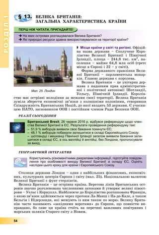 РОЗДІЛРОЗДІЛ11
54
ÂÅËÈÊÀ ÁÐÈÒÀÍІß:
ÇÀÃÀËÜÍÀ ÕÀÐÀÊÒÅÐÈÑÒÈÊÀ ÊÐÀЇÍÈ
 Місце країни у світі та регіоні. Îôіöіé-
íà íàçâà äåðæàâè – Ñïîëó÷åíå Êîðî-
ëіâñòâî Âåëèêîї Áðèòàíії і Ïіâíі÷íîї
Іðëàíäії, ïëîùà – 244,8 òèñ. êì2
, íà-
ñåëåííÿ – ìàéæå 64,8 ìëí îñіá (òðåòє
ìіñöå â Єâðîïі і 22 – ó ñâіòі).
Ôîðìà äåðæàâíîãî ïðàâëіííÿ Âåëè-
êîї Áðèòàíії – ïàðëàìåíòñüêà ìîíàð-
õіÿ. Ãëàâîþ äåðæàâè є êîðîëåâà.
Âåëèêà Áðèòàíіÿ – öå óíіòàðíà äåð-
æàâà ç íàäàííÿì ïðàâ àäìіíіñòðàòèâ-
íîї і ïîëіòè÷íîї àâòîíîìії Øîòëàíäії,
Óåëüñó, Ïіâíі÷íіé Іðëàíäії. Êîðîëіâ-
ñòâî ìàє îñòðіâíі âîëîäіííÿ çà ìåæàìè ñâîєї òåðèòîðії. Âåëèêà Áðèòàíіÿ
çóìіëà çáåðåãòè åêîíîìі÷íі çâ’ÿçêè ç êîëèøíіìè êîëîíіÿìè, ñòâîðèâøè
Ñïіâäðóæíіñòü Áðèòàíñüêèõ Íàöіé, äî ÿêîї âõîäÿòü 53 äåðæàâè. Є ó÷àñíè-
öåþ ÍÀÒÎ, çàñíîâíèêîì ÎÎÍ і ïîñòіéíèì ÷ëåíîì Ðàäè Áåçïåêè ÎÎÍ.
ÐÅÀËІЇ ÑÜÎÃÎÄÅÍÍß
ÃÅÎÃÐÀÔІ×ÍÈÉ ІÍÒÅÐÀÊÒÈÂ
Ñòîëèöÿ äåðæàâè Ëîíäîí – îäèí ç íàéáіëüøèõ ôіíàíñîâèõ, åêîíîìі÷-
íèõ, êóëüòóðíèõ öåíòðіâ Єâðîïè і ñâіòó (ìàë. 25). Íàöіîíàëüíîþ âàëþòîþ
Âåëèêîї Áðèòàíії є ôóíò ñòåðëіíãіâ.
Âåëèêà Áðèòàíіÿ – öå îñòðіâíà êðàїíà. Áåðåãîâà ëіíіÿ Áðèòàíñüêèõ îñò-
ðîâіâ çíà÷íî ðîç÷ëåíîâàíà ÷èñëåííèìè çàòîêàìè é óòâîðþє âåëèêі ïіâîñò-
ðîâè – Óåëüñ і Êîðíóîëë. Íàéáëèæ÷å äî Êîðîëіâñòâà ðîçòàøîâàíà Ôðàíöіÿ,
ç ÿêîþ çâ’ÿçîê çäіéñíþєòüñÿ ÷åðåç ïðîòîêè Ëà-Ìàíø і Ïà-äå-Êàëå, à òàêîæ
Áåëüãіÿ і Íіäåðëàíäè, ÿêі ìåæóþòü іç íèì òàêîæ ïî ìîðþ. Âåëèêó Áðèòà-
íіþ ÷àñòî íàçèâàþòü «çàõіäíèìè âîðîòàìè» äî Єâðîïè, ùî ïîâíіñòþ âè-
ïðàâäàíî, áî ñàìå öÿ êðàїíà ñòîїòü íà ïåðåòèíі âàæëèâèõ ïîâіòðÿíèõ і
ìîðñüêèõ øëÿõіâ Ñòàðîãî ñâіòó ç Íîâèì.
§ 13.
Мал. 25. Лондон
На яких островах розташувалася Велика Британія?
Які природні ресурси здавна використовувалися на території країни?
Британський Brexit. 26 червня 2016 р. відбувся референдум щодо член-
ства Великої Британії в ЄС. Результати проведення референдуму такі:
– 51,9 % виборців виявили своє бажання покинути ЄС;
– 48,1 % виборців побажали залишитися в складі Європейського Союзу;
– шотландці і мешканці Північної Ірландії загалом виявили бажання зали-
шитися в складі ЄС, а ось валлійці й англійці, без Лондона, проголосували
за вихід.
Користуючись різноманітними джерелами інформації, підготуйте повідом-
лення про особливості виходу Великої Британії зі складу ЄС. Оцініть
наслідки цього кроку для країни і Європейського Союзу.
 
