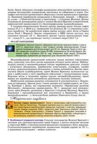 РОЗДІЛРОЗДІЛ11
59
éîíіâ. Îäíàê çìіíèëàñÿ ãåîãðàôіÿ ðîçìіùåííÿ ìåòàëóðãіéíîї ïðîìèñëîâîñòі,
çîêðåìà ìåòàëóðãіéíі ïіäïðèєìñòâà çìіñòèëèñÿ íà óçáåðåææÿ â ïîðòè. Ãåî-
ãðàôіÿ òåêñòèëüíîї ïðîìèñëîâîñòі çáåðåãëàñÿ ç åïîõè ïðîìèñëîâîãî ïåðåâîðî-
òó. Áàâîâíÿíå âèðîáíèöòâî çîñåðåäæåíå â Ëàíêàøèðі, âîâíÿíå – ó Éîðêøè-
ðі, ëëÿíå – ó Ïіâíі÷íіé Іðëàíäії, à òðèêîòàæíå – ó Ñõіäíîìó Ìіäëåíäі. Äîñèòü
ñèëüíèìè íà ìіæíàðîäíîìó ðèíêó є ïîçèöії Âåëèêîї Áðèòàíії â åíåðãåòè÷íіé,
íàôòîõіìі÷íіé ïðîìèñëîâîñòі é ó áàãàòîïðîôіëüíîìó ìàøèíîáóäóâàííі.
Ó ïàëèâíî-åíåðãåòè÷íîìó áàëàíñі êðàїíè ïðîâіäíå ìіñöå ïîñіäàє íàôòà
(ïîíàä 37,5 % ó 2016 ð.) і ïðèðîäíèé ãàç (áëèçüêî 32 %) ïåðåâàæíî âëàñ-
íîãî âèäîáóòêó. Çà âèäîáóòêîì íàôòè êðàїíà ïîñіäàє òðåòє ìіñöå â Єâðîïі
ïіñëÿ Ðîñії і Íîðâåãії. Çíà÷íî ñêîðîòèëàñÿ ó ÏÅÁ ÷àñòêà âóãіëëÿ, ÿêà
ñòàíîâèòü áëèçüêî 12 %. Íàòîìіñòü çðîñòàє ÷àñòêà âіäíîâëþâàíîї åíåð-
ãії – ïîíàä 9 %, ùî ïåðåâèùóє ÷àñòêó ç àòîìíîї åíåðãії (8,3 %).
ÐÅÀËІЇ ÑÜÎÃÎÄÅÍÍß
Ìàøèíîáóäіâíèé ïðîìèñëîâèé êîìïëåêñ çàçíàâ çíà÷íèõ ñòðóêòóðíèõ
çìіí, óíàñëіäîê ÷îãî éîãî ÷àñòêà âïðîäîâæ îñòàííіõ ðîêіâ çðîñëà. Íàéçíà-
÷óùіøі ïîçèöії â ìàøèíîáóäóâàííі ïîñіäàє âèðîáíèöòâî äâèãóíіâ, ëіòàêіâ
і êîñìі÷íîãî îáëàäíàííÿ, âèðîáíèöòâî êîìï’þòåðіâ, òåëåôîíіâ, çàñîáіâ
çâ’ÿçêó, ðàäіîåëåêòðîííîãî îáëàäíàííÿ, à òàêîæ àâòîìîáіëіâ. Çíà÷íî çìåí-
øèëèñÿ îáñÿãè ñóäíîáóäóâàííÿ, ïðîòå Âåëèêà Áðèòàíіÿ çàëèøàєòüñÿ îä-
íèì ç íàéáіëüøèõ ó ñâіòі âèðîáíèêіâ âіéñüêîâèõ і ñïåöіàëіçîâàíèõ ñóäåí.
Âàæëèâå ìіñöå â åêîíîìіöі êðàїíè ïîñіäàє àâòîìîáіëåáóäóâàííÿ, ïðîòå
ìàéæå âñå âèðîáíèöòâî àâòîìîáіëіâ çäіéñíþþòü іíîçåìíі êîìïàíії.
Íàéáіëüøèì öåíòðîì ðîçâèòêó åëåêòðîíіêè é åëåêòðîòåõíіêè є Ëîíäîí-
ñüêà àãëîìåðàöіÿ. Çðîñòàє ðîëü і òàêèõ öåíòðіâ öієї ïðîìèñëîâîñòі, ÿê Ґëàç-
ґî, Åäèíáóðã і Äàíäі, ÿêі ñïðàâåäëèâî íàçèâàþòü «Êðåìíієâîþ äîëèíîþ
Øîòëàíäії». Àâіàðàêåòíà ïðîìèñëîâіñòü, 70 % ïðîäóêöії ÿêîї åêñïîðòó-
єòüñÿ, êðіì Ëîíäîíà, ðîçìіùåíà ó Áðèñòîëі і Ñõіäíîìó Ìіäëåíäі. Âåðñòàòî-
áóäóâàííÿ і ïðèëàäîáóäóâàííÿ ìàє ïîòóæíîñòі â Áіðìåíґåìі, à âàæêå
ìàøèíîáóäóâàííÿ – ó ìåòàëóðãіéíèõ ðàéîíàõ Ïіâíі÷íîãî Ñõîäó Àíãëії.
Національне надбання
 Особливості аграрного сектору. Ñіëüñüêå ãîñïîäàðñòâî Âåëèêîї Áðèòàíії є
òèïîâèì äëÿ ïîñòіíäóñòðіàëüíèõ êðàїí Єâðîïè ç äîñèòü íèçüêîþ ÷àñòêîþ
ó ñòðóêòóðі ÂÂÏ і ç âèñîêèì ðіâíåì ôіíàíñîâîї ïіäòðèìêè ç áîêó äåðæàâè.
Ñіëüñüêîãîñïîäàðñüêå âèðîáíèöòâî çàäîâîëüíÿє ïîòðåáè êðàїíè íà 70 %,
à çåðíîâèìè êóëüòóðàìè – ìàéæå ïîâíіñòþ.
Неподалік північно-східного узбережжя Шотландії компанія Statoil у жовтні
2017 р. запустила першу у світі плавучу вітрову електростанцію. Стація
здатна генерувати достатньо енергії для 20 тис. будинків. Група з п’яти тур-
бін сумарною потужністю понад 30 МВт розміщена за 25 км від берега. До-
вжина турбін становить 253 м, над поверхнею води видно 78-метрові
генератори, прикріплені до морського дна ланцюгами масою 1200 т.
Визнані лідери промисловості. Таким є насамперед нафтопереробна ком-
панія «Брітіш Петроліум». Провідна компанія існує й у хімічній промисловості,
яка представлена виробництвом первинних пластмас і пластику, фармацев-
тичних товарів (компанія GSK) і органічної хімії. Британські компанії «Брітіш
Телеком», «Ракал Електронікс», «Сіменс Плессі» є традиційно сильними в
електротехнічній промисловості. Компанія «Брітіш Аероспейс» спеціалізуєть-
ся на випуску широкого спектру космічних апаратів, ракет, літаків.
 