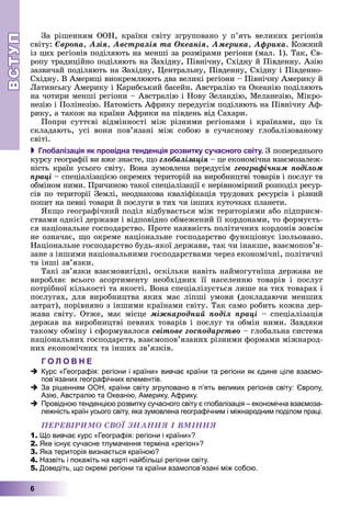 ВСТУПВСТУП
6
Çà ðіøåííÿì ÎÎÍ, êðàїíè ñâіòó çãðóïîâàíî ó ï’ÿòü âåëèêèõ ðåãіîíіâ
ñâіòó: Єâðîïà, Àçіÿ, Àâñòðàëіÿ òà Îêåàíіÿ, Àìåðèêà, Àôðèêà. Êîæíèé
іç öèõ ðåãіîíіâ ïîäіëÿþòü íà ìåíøі çà ðîçìіðàìè ðåãіîíè (ìàë. 1). Òàê, Єâ-
ðîïó òðàäèöіéíî ïîäіëÿþòü íà Çàõіäíó, Ïіâíі÷íó, Ñõіäíó é Ïіâäåííó. Àçіþ
çàçâè÷àé ïîäіëÿþòü íà Çàõіäíó, Öåíòðàëüíó, Ïіâäåííó, Ñõіäíó і Ïіâäåííî-
Ñõіäíó. Â Àìåðèöі âèîêðåìëþþòü äâà âåëèêі ðåãіîíè – Ïіâíі÷íó Àìåðèêó é
Ëàòèíñüêó Àìåðèêó і Êàðèáñüêèé áàñåéí. Àâñòðàëіþ òà Îêåàíіþ ïîäіëÿþòü
íà ÷îòèðè ìåíøі ðåãіîíè – Àâñòðàëіþ і Íîâó Çåëàíäіþ, Ìåëàíåçіþ, Ìіêðî-
íåçіþ і Ïîëіíåçіþ. Íàòîìіñòü Àôðèêó ïåðåäóñіì ïîäіëÿþòü íà Ïіâíі÷íó Àô-
ðèêó, à òàêîæ íà êðàїíè Àôðèêè íà ïіâäåíü âіä Ñàõàðè.
Ïîïðè ñóòòєâі âіäìіííîñòі ìіæ ðіçíèìè ðåãіîíàìè і êðàїíàìè, ùî їõ
ñêëàäàþòü, óñі âîíè ïîâ’ÿçàíі ìіæ ñîáîþ â ñó÷àñíîìó ãëîáàëіçîâàíîìó
ñâіòі.
 Глобалізація як провідна тенденція розвитку сучасного світу. Ç ïîïåðåäíüîãî
êóðñó ãåîãðàôії âè âæå çíàєòå, ùî ãëîáàëіçàöіÿ – öå åêîíîìі÷íà âçàєìîçàëåæ-
íіñòü êðàїí óñüîãî ñâіòó. Âîíà çóìîâëåíà ïåðåäóñіì ãåîãðàôі÷íèì ïîäіëîì
ïðàöі – ñïåöіàëіçàöієþ îêðåìèõ òåðèòîðіé íà âèðîáíèöòâі òîâàðіâ і ïîñëóã òà
îáìіíîì íèìè. Ïðè÷èíîþ òàêîї ñïåöіàëіçàöії є íåðіâíîìіðíèé ðîçïîäіë ðåñóð-
ñіâ ïî òåðèòîðії Çåìëі, íåîäíàêîâà êâàëіôіêàöіÿ òðóäîâèõ ðåñóðñіâ і ðіçíèé
ïîïèò íà ïåâíі òîâàðè é ïîñëóãè â òèõ ÷è іíøèõ êóòî÷êàõ ïëàíåòè.
ßêùî ãåîãðàôі÷íèé ïîäіë âіäáóâàєòüñÿ ìіæ òåðèòîðіÿìè àáî ïіäïðèєì-
ñòâàìè îäíієї äåðæàâè і âіäïîâіäíî îáìåæåíèé її êîðäîíàìè, òî ôîðìóєòü-
ñÿ íàöіîíàëüíå ãîñïîäàðñòâî. Ïðîòå íàÿâíіñòü ïîëіòè÷íèõ êîðäîíіâ çîâñіì
íå îçíà÷àє, ùî îêðåìå íàöіîíàëüíå ãîñïîäàðñòâî ôóíêöіîíóє іçîëüîâàíî.
Íàöіîíàëüíå ãîñïîäàðñòâî áóäü-ÿêîї äåðæàâè, òàê ÷è іíàêøå, âçàєìîïîâ’ÿ-
çàíå ç іíøèìè íàöіîíàëüíèìè ãîñïîäàðñòâàìè ÷åðåç åêîíîìі÷íі, ïîëіòè÷íі
òà іíøі çâ’ÿçêè.
Òàêі çâ’ÿçêè âçàєìîâèãіäíі, îñêіëüêè íàâіòü íàéìîãóòíіøà äåðæàâà íå
âèðîáëÿє âñüîãî àñîðòèìåíòó íåîáõіäíèõ її íàñåëåííþ òîâàðіâ і ïîñëóã
ïîòðіáíîї êіëüêîñòі òà ÿêîñòі. Âîíà ñïåöіàëіçóєòüñÿ ëèøå íà òèõ òîâàðàõ і
ïîñëóãàõ, äëÿ âèðîáíèöòâà ÿêèõ ìàє ëіïøі óìîâè (äîêëàäàþ÷è ìåíøèõ
çàòðàò), ïîðіâíÿíî ç іíøèìè êðàїíàìè ñâіòó. Òàê ñàìî ðîáèòü êîæíà äåð-
æàâà ñâіòó. Îòæå, ìàє ìіñöå ìіæíàðîäíèé ïîäіë ïðàöі – ñïåöіàëіçàöіÿ
äåðæàâ íà âèðîáíèöòâі ïåâíèõ òîâàðіâ і ïîñëóã òà îáìіí íèìè. Çàâäÿêè
òàêîìó îáìіíó і ñôîðìóâàëîñÿ ñâіòîâå ãîñïîäàðñòâî – ãëîáàëüíà ñèñòåìà
íàöіîíàëüíèõ ãîñïîäàðñòâ, âçàєìîïîâ’ÿçàíèõ ðіçíèìè ôîðìàìè ìіæíàðîä-
íèõ åêîíîìі÷íèõ òà іíøèõ çâ’ÿçêіâ.
Г О Л О В Н Е
Курс «Географія: регіони і країни» вивчає країни та регіони як єдине ціле взаємо-
пов’язаних географічних елементів.
За рішенням ООН, країни світу згруповано в п’ять великих регіонів світу: Європу,
Азію, Австралію та Океанію, Америку, Африку.
Провідною тенденцією розвитку сучасного світу є глобалізація – економічна взаємоза-
лежність країн усього світу, яка зумовлена географічним і міжнародним поділом праці.
ÏÅÐÅÂІÐÈÌÎ ÑÂÎЇ ÇÍÀÍÍß І ÂÌІÍÍß
1. Що вивчає курс «Географія: регіони і країни»?
2. Яке існує сучасне тлумачення терміна «регіон»?
3. Яка територія визнається країною?
4. Назвіть і покажіть на карті найбільші регіони світу.
5. Доведіть, що окремі регіони та країни взамопов’язані між собою.
 