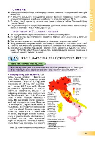 РОЗДІЛРОЗДІЛ11
61
Г О Л О В Н Е
Міжнародна спеціалізація країни представлена товарами і послугами всіх секторів
економіки.
У структурі сільського господарства Великої Британії переважає тваринництво,
сільськогосподарське виробництво забезпечує власні потреби на 70 %.
Провідні позиції у розвитку господарства країни посідають райони Південної і Цен-
тральної Англії.
Структура експорту й імпорту країни майже ідентична, найважливіші зовнішньотор-
говельні партнери – США, Китай, країни ЄС.
ÏÅÐÅÂІÐÈÌÎ ÑÂÎЇ ÇÍÀÍÍß І ÂÌІÍÍß
1. Які послуги Великої Британії становлять найбільшу частку ВВП?
2. Які підприємства промисловості і роздрібної торгівлі мають партнерів у багатьох
країнах світу?
3. Чим характеризується сучасний розвиток сільського господарства країни?
4. Чому держава підтримує металургію, текстильну промисловість і сільське господарство?
5. Поясніть роль морського транспорту у зовнішніх міжнародних зв’язках Великої Британії.
6. Користуючись текстом параграфа і сайтом «Звіти Всесвітньої туристичної органі-
зації» (UNWTO) http://infotour.in.ua/wto.htm, охарактеризуйте основні показники і
тенденції розвитку туризму в країні.
ІÒÀËІß: ÇÀÃÀËÜÍÀ ÕÀÐÀÊÒÅÐÈÑÒÈÊÀ ÊÐÀЇÍÈ
 Місце країни у світі та регіоні. Îôі-
öіéíà íàçâà êðàїíè – Іòàëіéñüêà
Ðåñïóáëіêà. Ïëîùà äåðæàâè ðàçîì
ç îñòðîâàìè Ñèöèëіÿ і Ñàðäèíіÿ
ñòàíîâèòü 301,2 òèñ. êì2
, íàñåëåí-
íÿ – ïîíàä 60,2 ìëí îñіá. Ôîðìà
äåðæàâíîãî ïðàâëіííÿ – ïàðëà-
ìåíòñüêà ðåñïóáëіêà. Іòàëіÿ – öå
óíіòàðíà äåðæàâà, ÿêà ïîäіëÿєòüñÿ
íà 20 îáëàñòåé (ìàë. 28). Ñòîëèöÿ
Іòàëії – Ðèì, ãðîøîâà îäèíèöÿ –
єâðî. Íà òåðèòîðії Іòàëії ðîçòàøî-
âàíі äâі äåðæàâè-êàðëèêè Âàòèêàí
і Ñàí-Ìàðèíî. Äåðæàâíîþ ìîâîþ є
іòàëіéñüêà. Ãåîãðàôі÷íå ïîëîæåííÿ
Іòàëії íà ïіâäíі Єâðîïè çðó÷íå äëÿ
ðîçâèòêó åêîíîìіêè і çîâíіøíіõ
çâ’ÿçêіâ. Òåðèòîðіÿ êðàїíè ñêëàäà-
єòüñÿ ç ìàòåðèêîâîї, ïіâîñòðіâíîї і
îñòðіâíîї ÷àñòèí, ìàє ïðîòÿæíі
ìîðñüêі êîðäîíè, îñêіëüêè îìèâà-
єòüñÿ áàãàòüìà ìîðÿìè. Íà ïіâíî÷іà
§ 15.
На якому півострові розташована Італія та які острови входять до її складу?
До якої групи країн за рівнем економічного розвитку належить Італія?
Мал. 28. Адміністративний поділ Італії
 