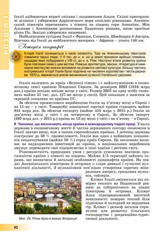 РОЗДІЛ11
62
Іòàëії çäіéìàþòüñÿ âêðèòі ñíіãàìè і ëüîäîâèêàìè Àëüïè. Ñõіäíі ïðèêîðäîí-
íі äіëÿíêè і óçáåðåææÿ Àäðіàòè÷íîãî ìîðÿ îõîïëåíі ðіâíèíàìè. Àïåííіí-
ñüêèé ïіâîñòðіâ ïåðåòèíàþòü ç ïіâíî÷і íà ïіâäåíü ãîðè Àïåííіíè. Ìіæ
Àëüïàìè і Àïåííіíàìè ðîçòàøîâàíà Ïàäàíñüêà ðіâíèíà, ÿêîþ ïðîòіêàє
ðі÷êà Ïî. Çàõіäíі óçáåðåææÿ íèçîâèííі.
Íàéáëèæ÷èìè ñóñіäàìè Іòàëії є Ôðàíöіÿ, Ñëîâåíіÿ, Øâåéöàðіÿ é Àâñòðіÿ.
Âіäñòàíü âіä Іòàëії äî íàéáëèæ÷îãî ìàòåðèêà – Àôðèêè – óñüîãî 148 êì.
Історія географії
Іòàëіÿ íàëåæèòü äî êðàїí «Âåëèêîї ñіìêè» і є íàéïîòóæíіøîþ â åêîíî-
ìі÷íîìó ñåíñі êðàїíîþ Ïіâäåííîї Єâðîïè. Çà ðîçìіðîì ÂÂÏ (1816 ìëðä
äîë.) êðàїíà ïîñіäàє âîñüìå ìіñöå ó ñâіòі. Ðîçìіð ÂÂÏ íà îäíó îñîáó ñòàíî-
âèòü ìàéæå 31 òèñ. äîë. (27-ìå ìіñöå ó ñâіòі). Öåé ïîêàçíèê є íèæ÷èì çà
ñåðåäíіé ïîêàçíèê ïî êðàїíàõ ЄÑ.
Çà îáñÿãîì ïðîìèñëîâîãî âèðîáíèöòâà Іòàëіÿ íà ï’ÿòîìó ìіñöі â Єâðîïі і
íà 11-ìó – ó ñâіòі. Òîâàðîîáіã çîâíіøíüîї òîðãіâëі êðàїíè ñòàíîâèòü ìàéæå
844 ìëðä äîë. Çà îáñÿãîì åêñïîðòó (ìàéæå 455 ìëðä ó 2015 ð.) Іòàëіÿ íà
äåâ’ÿòîìó ìіñöі ó ñâіòі і íà ÷åòâåðòîìó â Єâðîïі. Çà îáñÿãîì іìïîðòó
(389 ìëðä äîë. ó 2015 ð.) êðàїíà íà 13-ìó ìіñöі ó ñâіòі і íà ï’ÿòîìó – â Єâðîïі.
 Чинники, що визначають місце країни в міжнародному поділі праці. Ó÷àñòü
äåðæàâè â åêîíîìі÷íîìó æèòòі é ÷àñòêà äåðæàâíîãî ñåêòîðó åêîíîìіêè â
Іòàëії çíà÷íî âèùі, íіæ â іíøèõ єâðîïåéñüêèõ êðàїíàõ. І äîòåïåð äåðæàâà
êîíòðîëþє äî 50 % ïðîìèñëîâîñòі. Іòàëіÿ ìàє îäèí ç íàéâèùèõ ïîêàçíè-
êіâ îïîäàòêóâàííÿ (ìàéæå 50 %) ñåðåä êðàїí Єâðîïè. Öå íåãàòèâíî âïëè-
âàє íà íàäõîäæåííÿ іíâåñòèöіé äî êðàїíè, à íàöіîíàëüíèõ âèðîáíèêіâ
çìóøóє ïåðåâîäèòè ñâîї ïіäïðèєìñòâà â іíøі êðàїíè і ðåãіîíè ñâіòó.
Ðіçíîìàíіòíіñòü ïðèðîäíèõ óìîâ і ðåñóðñіâ çóìîâëåíà çíà÷íîþ ïðî-
òÿæíіñòþ êðàїíè ç ïіâíî÷і íà ïіâäåíü. Ìàéæå 4/5 òåðèòîðії çàéíÿòî ãî-
ðàìè, ùî âèçíà÷èëî é çàãàëüíі îñîáëèâîñòі ëàíäøàôòіâ êðàїíè. Íà ïіâ-
äíі Àïåííіíñüêîãî ïіâîñòðîâà é îñòðîâàõ є ñëіäè äàâíüîї і ñó÷àñíîї âóë-
êàíі÷íîї äіÿëüíîñòі. Ç âóëêàíіçìîì ïîâ’ÿçàíå óòâîðåííÿ ãàðÿ÷èõ ìіíå-
ðàëüíèõ äæåðåë, ãðÿçüîâèõ âóëêà-
íіâ, ãåéçåðіâ.
Êëіìàò Іòàëії çìіíþєòüñÿ âіä ïî-
ìіðíî òåïëîãî íà Ïàäàíñüêіé ðіâ-
íèíі äî ñóáòðîïі÷íîãî íà ïіâäíі
ïіâîñòðîâà é îñòðîâàõ. Êëіìàò
Àëüï ïіäïîðÿäêîâàíèé âèñîòíіé
çîíàëüíîñòі: ïîìіðíî òåïëèé áіëÿ
ïіäíіææÿ é õîëîäíèé íà âåðøèíàõ
ãіð. Êëіìàò і ðåëüєô çàãàëîì ñïðè-
ÿòëèâі äëÿ ðîçâèòêó ñіëüñüêîãî
ãîñïîäàðñòâà і ðåêðåàöіéíî-òóðèñ-
òè÷íîї äіÿëüíîñòі.
Історія Італії починається з часів палеоліту. Тоді на Апеннінському півострові
з’явилися перші люди. У ІІ тис. до н. е. на ці землі проникли арійські племена,
нащадки яких побудували у VІІІ ст. до н. е. Рим. Наступні етапи розвитку країни
були пов’язані саме з цим містом. Римські архітектура, закони, література й інже-
нерне мистецтво значно впливали на розвиток світової культури. Більшу частину
постримської історії Італія була поділена на численні королівства і міста-держа-
ви. 1870 р. вважається роком виникнення сучасної Італійської держави.
Мал. 29. Річка Арно в межах Флоренції
 
