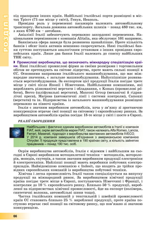РОЗДІЛРОЗДІЛ11
66
ïіä ïðàïîðàìè іíøèõ êðàїí. Íàéáіëüøі іòàëіéñüêі ïîðòè ðîçìіùåíі â ìіñ-
òàõ Òðієñò (71-øå ìіñöå ó ñâіòі), Ãåíóÿ, Íåàïîëü.
Ïðîâіäíà ðîëü ó ïåðåâåçåííі ïàñàæèðіâ íàëåæèòü àâòîìîáіëüíîìó
òðàíñïîðòó. Çàãàëüíà äîâæèíà àâòîìîáіëüíèõ øëÿõіâ – ïîíàä 480 òèñ. êì,
ç ÿêèõ 6700 êì – àâòîáàíè.
Àâіàëіíії Іòàëії çàáåçïå÷óþòü ïåðåâàæíî çàêîðäîííі ïåðåâåçåííÿ. Íà-
öіîíàëüíèì ïåðåâіçíèêîì є êîìïàíіÿ Alitalia, ÿêà îáñëóãîâóє 101 íàïðÿìîê.
Áàíêіâñüêà ñôåðà çàâæäè áóëà ðîçâèíåíà ùîíàéëіïøå. Ïðîòå êіëüêіñòü
áàíêіâ і îáñÿã їõíіõ àêòèâіâ íåâïèííî ñêîðî÷óþòüñÿ. Íèíі іòàëіéñüêі áàí-
êè ñóòòєâî ïîñòóïàþòüñÿ àíàëîãі÷íèì óñòàíîâàì ç іíøèõ ïðîâіäíèõ єâðî-
ïåéñüêèõ êðàїí. Ëèøå äâà áàíêè Іòàëії íàëåæàòü äî ñïèñêó íàéáіëüøèõ
ÒÍÊ ñâіòó.
 Промислові виробництва, що визначають міжнародну спеціалізацію краї-
ни. Íèíі іòàëіéñüêі ïðîìèñëîâі ôіðìè çà ñâîїìè ðîçìіðàìè і òîðãîâåëüíèì
îáіãîì íå ïðåòåíäóþòü íà ñâіòîâå ëіäåðñòâî, ïðîòå ìàþòü ñèëüíі ïîçèöії â
ЄÑ. Îñíîâíèìè íàïðÿìàìè іòàëіéñüêîãî ìàøèíîáóäóâàííÿ, ùî ìàє ìіæ-
íàðîäíå çíà÷åííÿ, є çàãàëüíå ìàøèíîáóäóâàííÿ. Íàéóñïіøíіøå ðîçâèâà-
єòüñÿ âåðñòàòîáóäóâàííÿ. Çà åêñïîðòîì öієї ïðîäóêöії Іòàëіÿ ïîñіäàє òðåòє
ìіñöå ó ñâіòі ïіñëÿ ßïîíії і Íіìå÷÷èíè. Íàéáіëüøèìè êîìïàíіÿìè, ÿêі
âèðîáëÿþòü ðіçíîìàíіòíі âåðñòàòè і îáëàäíàííÿ, є Komau (ïðîìèñëîâі ðî-
áîòè), Berco (øëіôóâàëüíі âåðñòàòè), Manconi Group (ìåõàíі÷íі é ãіäðàâ-
ëі÷íі ïðåñè), Marposs (àâòîìàòè÷íі ëіíії і ñèñòåìè êîíòðîëþ), Camozzi
(âåðñòàòè) òà іí. Ïіäïðèєìñòâà іç çàãàëüíîãî ìàøèíîáóäóâàííÿ ðîçìіùåíі
ïåðåâàæíî íà ïіâíî÷і êðàїíè.
Іòàëіÿ є çíà÷íèì âèðîáíèêîì àâòîìîáіëіâ, õî÷à ó çâ’ÿçêó çі çðîñòàþ÷îþ
êîíêóðåíöієþ âòðà÷àє ñâîї ïîçèöії íà ñâіòîâîìó і єâðîïåéñüêîìó ðèíêàõ. Çà
âèðîáíèöòâîì àâòîìîáіëіâ êðàїíà ïîñіäàє 18-òå ìіñöå ó ñâіòі і øîñòå â Єâðîïі.
ÐÅÀËІЇ ÑÜÎÃÎÄÅÍÍß
Îêðіì âèðîáíèöòâà àâòîìîáіëіâ, Іòàëіÿ є âіäîìèì і íàéáіëüøèì íà ñüî-
ãîäíі â Єâðîïі âèðîáíèêîì ìîòîöèêëåòíîї òåõíіêè – ìîòîöèêëіâ, ìîòîðîëå-
ðіâ, ìîïåäіâ, ñêóòåðіâ, à òàêîæ çíà÷íèì âèðîáíèêîì ïðîäóêöії åëåêòðîíіêè
é åëåêòðîòåõíіêè. Íàéëіïøі ïîçèöії ìàþòü âèðîáíèêè ïîáóòîâèõ åëåêòðî-
ïðèëàäіâ. Íàéâіäîìіøîþ êîìïàíієþ є Indesit, ùî âõîäèòü äî òðіéêè ïðî-
âіäíèõ єâðîïåéñüêèõ êîìïàíіé іç âèðîáíèöòâà ïîáóòîâîї òåõíіêè.
Õіìі÷íà і ëåãêà ïðîìèñëîâіñòü Іòàëії òàêîæ ñïåöіàëіçóєòüñÿ íà âèïóñêó
ïðîäóêöії íà ìіæíàðîäíèé ðèíîê. Çà âèðîáíèöòâîì õіìі÷íîї ïðîäóêöії
êðàїíà ïîñіäàє òðåòє ìіñöå â Єâðîïі, ïîñòóïàþ÷èñü Íіìå÷÷èíі і Ôðàíöії, і
êîíòðîëþє äî 10 % єâðîïåéñüêîãî ðèíêó. Áëèçüêî 50 % ïðîäóêöії, âèðîá-
ëåíîї íà ïіäïðèєìñòâàõ õіìі÷íîї ïðîìèñëîâîñòі, éäå íà åêñïîðò (ïîëіìåðè,
ñèíòåòè÷íі âîëîêíà, àâòîìîáіëüíі øèíè òîùî).
×àñòêà іòàëіéñüêèõ êîìïàíіé ó òåêñòèëüíіé і øâåéíіé ïðîìèñëîâîñòі
êðàїí ЄÑ ñòàíîâèòü áëèçüêî 25 % âèðîáëåíîї ïðîäóêöії, ïðîòå êðàїíà ïî-
ñòóïîâî âòðà÷àє ñâîї ïîçèöії íà ñâіòîâîìó ðèíêó, ùî ïîâ’ÿçàíî çі çíà÷íîþ
êîíêóðåíöієþ.
Найбільшим і фактично єдиним виробником автомобілів в Італії є компанія
FIAT, якій, окрім автомобілів марки FIAT, також належать Alfa Romeo, Lancia,
Ferrari, Maserati, підрозділ з виробництва вантажних автомобілів IVECO.
У 2014 р. компанія завершила об’єднання з американською компанією
Chrycler. Її продукція представлена в 190 країнах світу, а кількість зайнятих
працівників – понад 190 тис. осіб.
 