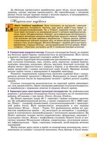 РОЗДІЛРОЗДІЛ11
67
Çà îáñÿãàìè ïðîìèñëîâîãî âèðîáíèöòâà äðóãå ìіñöå, ïіñëÿ ìàøèíîáó-
äóâàííÿ, ïîñіäàє õàð÷îâà ïðîìèñëîâіñòü. Íà єâðîïåéñüêîìó і ñâіòîâîìó
ðèíêàõ Іòàëіÿ ïîñіäàє ïðîâіäíі ïîçèöії ç ìîëî÷íî-ñèðíîãî, ì’ÿñîïåðåðîáíîãî,
êîíäèòåðñüêîãî, âèíîðîáíîãî âèðîáíèöòâà.
Національне надбання
 Спеціалізація аграрного сектору. Ñіëüñüêå ãîñïîäàðñòâî Іòàëії, íà âіäìіíó
âіä áàãàòüîõ êðàїí Єâðîïè, ñïåöіàëіçóєòüñÿ íà ðîñëèííèöòâі. Éîãî ÷àñòêà
ó âàðòîñòі òîâàðíîї ïðîäóêöії ñòàíîâèòü ìàéæå 60 %.
Äëÿ êðàїíè õàðàêòåðíå áàãàòîïðîôіëüíå ðîñëèííèöòâî: âèðîùóþòü çåð-
íîâі êóëüòóðè (ïøåíèöþ, îâåñ, ÿ÷ìіíü, ðèñ), êàðòîïëþ, öóêðîâі áóðÿêè,
ïîìіäîðè, âèíîãðàä, àïåëüñèíè, ÿáëóêà, ìàñëèíè, áàøòàííі êóëüòóðè. Çà
çáîðîì îâî÷іâ і ôðóêòіâ Іòàëіÿ є ëіäåðîì ó Єâðîïі, à çà îáñÿãàìè âèðîùó-
âàííÿ öèòðóñîâèõ і îëèâîê ïîñòóïàєòüñÿ ëèøå Іñïàíії. Ïðîâіäíі ïîçèöії
ïîñіäàє êðàїíà òàêîæ ó âèðîùóâàííі é ïåðåðîáöі âèíîãðàäó.
Ðîçâèòîê òâàðèííèöòâà ñòðèìóєòüñÿ íåñòà÷åþ êîðìîâîї áàçè і êîíêó-
ðåíöієþ äåøåâøîї ïðîäóêöії ç Ôðàíöії, Íіäåðëàíäіâ òà іíøèõ êðàїí ЄÑ.
Ñïåöіàëіçóєòüñÿ Іòàëіÿ íà âèðîùóâàííі âåëèêîї і äðіáíîї ðîãàòîї õóäîáè,
ñâèíåé.
Ñіëüñüêå ãîñïîäàðñòâî ðîçïîäіëÿєòüñÿ ïî òåðèòîðії êðàїíè ðіâíîìіðíі-
øå, íіæ ïðîìèñëîâіñòü. Ïðîòå îñíîâíèìè ðàéîíàìè ñіëüñüêîãîñïîäàðñüêî-
ãî âèðîáíèöòâà є ïåðåâàæíî ïіâíі÷íі é ïіâäåííі îáëàñòі êðàїíè.
 Характерні риси просторової організації господарства. Çà îñîáëèâîñòÿìè
ðîçâèòêó і ðîçìіùåííÿ ãîñïîäàðñòâà Іòàëіþ ïîäіëÿþòü íà 11 åêîíîìі÷íèõ
ðàéîíіâ, îá’єäíàíèõ ó òðè ãðóïè: Ïіâíі÷, Öåíòð, Ïіâäåíü.
Íà Ïіâíі÷ ïðèïàäàє ïîíàä 40 % òåðèòîðії і ìàéæå ïîëîâèíà íàñåëåí-
íÿ. Öå íàéóðáàíіçîâàíіøèé ðåãіîí, ó ÿêîìó ñòâîðþєòüñÿ 58 % ÂÂÏ êðàї-
íè. Ïіâíі÷ – ãîëîâíèé ïðîìèñëîâèé, ñіëüñüêîãîñïîäàðñüêèé і òðàíñïîðò-
íèé ðàéîí Іòàëії. Éîãî ïðîìèñëîâіñòü çîñåðåäæåíà â òàê çâàíîìó
òðèêóòíèêó: Ìіëàí – Ґåíóÿ – Òóðèí. Òóò ðîçâèâàþòüñÿ ìàéæå âñі ïðî-
ìèñëîâі âèðîáíèöòâà êðàїíè – âіä ìåòàëóðãії äî àâòîìîáіëå- і ñóäíîáóäó-
âàííÿ é åëåêòðîííîãî ìàøèíîáóäóâàííÿ і òåêñòèëüíîї ïðîìèñëîâîñòі. Íà
Ïіâíі÷ ïðèïàäàє ãîëîâíà ÷àñòêà óïðàâëіíñüêèõ, ôіíàíñîâèõ, íàóêîâèõ і
êóëüòóðíèõ ïîñëóã. Ìіëàí є íåîôіöіéíîþ ñòîëèöåþ Ïіâíî÷і Іòàëії çі âñå-
ñâіòíüî âіäîìèì Ìіëàíñüêèì ñîáîðîì, õìàðî÷îñàìè, ñêóï÷åííÿì ðèíêî-
âîї іíôðàñòðóêòóðè – áіðæ, ñòðàõîâèõ êîìïàíіé, øòàá-êâàðòèð âåëèêèõ
êîðïîðàöіé.
Öåíòð ïîñіäàє äðóãå ìіñöå â êðàїíі çà åêîíîìі÷íèì ïîòåíöіàëîì, õî÷à є
íåâåëèêèì çà ïëîùåþ і êіëüêіñòþ íàñåëåííÿ. Ðîëü Öåíòðó â Іòàëії âèçíà-
«Малі» італійські виробники. Вони постачають на внутрішній і зовнішній
ринки верстати, інструменти, текстиль, одяг, взуття, меблі й інші товари і є
дуже конкурентоспроможними. Так, у П’ємонті, «вовняній столиці» світу, три
тисячі фірм постачають на міжнародний ринок ¾ світового виробництва вов-
няних тканин. Місцева компанія «Алесей», що в невеличкому селі Крюзналло,
завоювала міжнародне визнання виробництвом кухонного начиння. Бергамо
став визнаним центром меблевого виробництва. У Брешіа десятки дрібних
сталеплавильних компаній показали світу, як можна вигідно виробляти висо-
коякісну сталь на міні-заводах. Містечко Вичевано – відомий центр взуттєвого
виробництва, а Ареццо і Віченца – центри виробництва золотих прикрас. Фірми
«Сафіло» і «Лукотика» постачають до 85 % італійських окулярів на експорт.
 