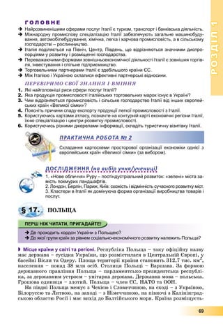 РОЗДІЛРОЗДІЛ11
69
Г О Л О В Н Е
Найрозвиненішими сферами послуг Італії є туризм, транспорт і банківська діяльність.
Міжнародну промислову спеціалізацію Італії забезпечують загальне машинобуду-
вання, автомобілебудування, хімічна, легка і харчова промисловість, а в сільському
господарстві – рослинництво.
Італія поділяється на Північ, Центр, Південь, що відрізняються значними диспро-
порціями у розвитку і розміщенні господарства.
Переважаючими формами зовнішньоекономічної діяльності Італії є зовнішня торгів-
ля, інвестування і спільне підприємництво.
Торговельними партнерами Італії є здебільшого країни ЄС.
Між Італією і Україною склалися ефективні партнерські відносини.
ÏÅÐÅÂІÐÈÌÎ ÑÂÎЇ ÇÍÀÍÍß І ÂÌІÍÍß
1. Які найголовніші риси сфери послуг Італії?
2. Яка продукція промисловості італійських торговельних марок існує в Україні?
3. Чим відрізняються промисловість і сільське господарство Італії від інших європей-
ських країн «Великої сімки»?
4. Поясніть причини спаду експорту продукції легкої промисловості з Італії.
5. Користуючись картами атласу, позначте на контурній карті економічні регіони Італії,
їхню спеціалізацію і центри розвитку промисловості.
6. Користуючись різними джерелами інформації, складіть туристичну візитівку Італії.
ладання картосхеми просторової організації економіки однієї з
ропейських країн «Великої сімки» (за вибором).
ДОСЛІДЖЕННЯ на вибір учня/учениці
1. «Нове обличчя» Руру – постіндустріальний розвиток: «зелені» міста за-
мість похмурих ландшафтів.
2. Лондон, Берлін, Париж, Київ: схожість і відмінність сучасного розвитку міст.
3. Кластери в Італії як домінуюча форма організації виробництва товарів і
послуг.
ÏÎËÜÙÀ
 Місце країни у світі та регіоні. Ðåñïóáëіêà Ïîëüùà – òàêó îôіöіéíó íàçâó
ìàє äåðæàâà – ñóñіäêà Óêðàїíè, ùî ðîçìіñòèëàñÿ â Öåíòðàëüíіé Єâðîïі, ó
áàñåéíі Âіñëè òà Îäåðó. Ïëîùà òåðèòîðії êðàїíè ñòàíîâèòü 312,7 òèñ. êì2
óó
,
íàñåëåííÿ – ïîíàä 38 ìëí îñіá. Ñòîëèöÿ Ïîëüùі – Âàðøàâà. Çà ôîðìîþ
äåðæàâíîãî ïðàâëіííÿ Ïîëüùà – ïàðëàìåíòñüêî-ïðåçèäåíòñüêà ðåñïóáëі-
êà, çà äåðæàâíèì óñòðîєì – óíіòàðíà äåðæàâà. Äåðæàâíà ìîâà – ïîëüñüêà.
Ãðîøîâà îäèíèöÿ – çëîòèé. Ïîëüùà – ÷ëåí ЄÑ, ÍÀÒÎ òà ÎÎÍ.
Íà ïіâäíі Ïîëüùà ìåæóє ç ×åõієþ і Ñëîâà÷÷èíîþ, íà ñõîäі – ç Óêðàїíîþ,
Áіëîðóññþ òà Ëèòâîþ, íà çàõîäі – ç Íіìå÷÷èíîþ, íà ïіâíî÷і ç Êàëіíіíãðàä-
ñüêîþ îáëàñòþ Ðîñії і ìàє âèõіä äî Áàëòіéñüêîãî ìîðÿ. Êðàїíà ðîçìіùóєòü-
РАКТИЧНА РОБОТАА № 2
§ 17.
Де проходить кордон України з Польщею?
До якої групи країн за рівнем соціально-економічного розвитку належить Польща?
 
