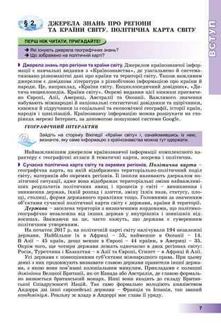 ВСТУПВСТУП
7
ÄÆÅÐÅËÀ ÇÍÀÍÜ ÏÐÎ ÐÅÃІÎÍÈ
ÒÀ ÊÐÀЇÍÈ ÑÂІÒÓ. ÏÎËІÒÈ×ÍÀ ÊÀÐÒÀ ÑÂІÒÓ
 Джерела знань про регіони та країни світу. Äæåðåëîì êðàїíîçíàâ÷îї іíôîð-
ìàöії є íàâ÷àëüíі âèäàííÿ ç «Êðàїíîçíàâñòâà», äå óçàãàëüíåíî é ñèñòåìà-
òèçîâàíî ðіçíîìàíіòíі äàíі ïðî êðàїíè òà òåðèòîðії ñâіòó. Òàêîæ âàæëèâèì
äæåðåëîì є äîâіäêîâà ëіòåðàòóðà ç ðіçíîáі÷íîþ іíôîðìàöієþ ïðî êðàїíè é
íàðîäè. Öå, íàïðèêëàä, «Êðàїíè ñâіòó. Åíöèêëîïåäè÷íèé äîâіäíèê», «Äè-
òÿ÷à åíöèêëîïåäіÿ. Êðàїíè ñâіòó». Îêðåìі âèäàííÿ öієї êíèæêè ïðèñâÿ÷å-
íî Єâðîïі, Àçії, Àìåðèöі, Àâñòðàëії òà Îêåàíії. Âàæëèâîãî çíà÷åííÿ
íàáóâàþòü ìіæíàðîäíі é íàöіîíàëüíі ñòàòèñòè÷íі äîâіäíèêè òà ùîðі÷íèêè,
êíèæêè é ïіäðó÷íèêè іç ñîöіàëüíîї òà åêîíîìі÷íîї ãåîãðàôії, іñòîðії êðàїí,
íàðîäіâ і öèâіëіçàöіé. Êðàїíîçíàâ÷ó іíôîðìàöіþ ìîæíà ðîçøóêàòè íà ñòî-
ðіíêàõ ìåðåæі Іíòåðíåò, çà äîïîìîãîþ ïîøóêîâîї ñèñòåìè Google.
ÃÅÎÃÐÀÔІ×ÍÈÉ ІÍÒÅÐÀÊÒÈÂ
Íàéâàæëèâіøèì äæåðåëîì êðàїíîçíàâ÷îї іíôîðìàöії êîìïëåêñíîãî õà-
ðàêòåðó є ãåîãðàôі÷íі àòëàñè é òåìàòè÷íі êàðòè, çîêðåìà і ïîëіòè÷íà.
 Сучасна політична карта світу та окремих регіонів. Ïîëіòè÷íà êàðòà –
ãåîãðàôі÷íà êàðòà, íà ÿêіé âіäîáðàæåíî òåðèòîðіàëüíî-ïîëіòè÷íèé ïîäіë
ñâіòó, ìàòåðèêіâ àáî îêðåìèõ ðåãіîíіâ. Її іíêîëè íàçèâàþòü äçåðêàëîì ïî-
ëіòè÷íîї ñèòóàöії, àäæå âîíà âіäîáðàæàє òåðèòîðіàëüíі çìіíè íàéâàæëèâі-
øèõ ðåçóëüòàòіâ ïîëіòè÷íèõ ÿâèù і ïðîöåñіâ ó ñâіòі – âèíèêíåííÿ і
çíèêíåííÿ äåðæàâ, їõíіé ðîçïàä і çëèòòÿ, çìіíó їõíіõ íàçâ, ñòàòóñó, ïëî-
ùі, ñòîëèöі, ôîðìè äåðæàâíîãî ïðàâëіííÿ òîùî. Ãîëîâíèìè çà çíà÷åííÿì
îá’єêòàìè ñó÷àñíîї ïîëіòè÷íîї êàðòè ñâіòó є äåðæàâè, êðàїíè é òåðèòîðії.
Äåðæàâà – çàñåëåíà òåðèòîðіÿ ç âèçíà÷åíèìè êîðäîíàìè, ùî ïîëіòèêî-
ãåîãðàôі÷íî íåçàëåæíà âіä іíøèõ äåðæàâ ó âíóòðіøíіõ і çîâíіøíіõ âіä-
íîñèíàõ. Çâàæàþ÷è íà öå, ÷àñòî êàæóòü, ùî äåðæàâà є ñóâåðåííèì
ïîëіòè÷íèì óòâîðåííÿì.
Íà ïî÷àòîê 2017 ð. íà ïîëіòè÷íіé êàðòі ñâіòó íàëі÷óâàëè 194 íåçàëåæíі
äåðæàâè. Íàéáіëüøå їõ â Àôðèöі – 53, íàéìåíøå â Îêåàíії – 14.
Â Àçії – 45 êðàїí, äåùî ìåíøå â Єâðîïі – 44 êðàїíè, â Àìåðèöі – 35.
Îêðіì òîãî, ùå ÷îòèðè äåðæàâè ëåæàòü îäíî÷àñíî â äâîõ ðåãіîíàõ ñâіòó:
Ðîñіÿ, Òóðå÷÷èíà і Êàçàõñòàí – â Àçії òà Єâðîïі, Єãèïåò – â Àôðèöі é Àçії.
Óñі äåðæàâè є ïîâíîöіííèìè ñóá’єêòàìè ìіæíàðîäíîãî ïðàâà. Ïðè öüîìó
äåÿêі ç íèõ ïðîäîâæóþòü âèçíàâàòè ãëàâîþ äåðæàâè ïðàâèòåëÿ іíøîї äåðæà-
âè, ç ÿêîþ âîíè ïîâ’ÿçàíі êîëîíіàëüíèì ìèíóëèì. Ïðèêëàäàìè є êîëèøíі
äîìіíіîíè Âåëèêîї Áðèòàíії, ÿê-îò Êàíàäà àáî Àâñòðàëіÿ, äå ãëàâîþ ôîðìàëü-
íî âèçíàєòüñÿ áðèòàíñüêèé ìîíàðõ. Íèíі âîíè âõîäÿòü äî ñêëàäó Áðèòàí-
ñüêîї Ñïіâäðóæíîñòі Íàöіé. Òàê ñàìî ôîðìàëüíî âîëîäіþòü êíÿçіâñòâîì
Àíäîððà äâі іíøі єâðîïåéñüêі äåðæàâè – Ôðàíöіÿ òà Іñïàíіÿ, òàê çâàíèé
êîíäîìіíіóì. Ðåàëüíó æ âëàäó â Àíäîððі ìàє ãëàâà її óðÿäó.
§ 2.
Які існують джерела географічних знань?
Що зображено на політичній карті?
Зайдіть на сторінку Вікіпедії «Країни світу» і, ознайомившись із нею,
визначте, яку саме інформацію з країнознавства можна тут одержати.
 