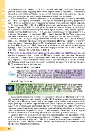 РОЗДІЛРОЗДІЛ11
70
ñÿ ïåðåâàæíî íà ðіâíèíі, 2/3 óñієї ïëîùі îõîïëþє Ïîëüñüêà íèçîâèíà,
óçäîâæ ïіâäåííîãî êîðäîíó òÿãíóòüñÿ ãîðè Ñóäåòè і Êàðïàòè. Ïîëîæåííÿ
êðàїíè â Öåíòðàëüíіé Єâðîïі íà ïåðåòèíі âàæëèâèõ åêîíîìі÷íèõ і òðàíñ-
ïîðòíèõ øëÿõіâ є ñïðèÿòëèâèì ÷èííèêîì ðîçâèòêó äåðæàâè.
Çáàëàíñîâàíіñòü і ñòàëіñòü çðîñòàííÿ – ãîëîâíà îçíàêà ïîëüñüêîї åêîíîìі-
êè. Íèíі, íà äóìêó åêñïåðòіâ, Ïîëüùà çà òåìïàìè ðîçâèòêó (ïåðåñі÷íî
3,5–4,0 % íà ðіê) ìîæå ïðåòåíäóâàòè íà ñòàòóñ åêîíîìі÷íîãî ëіäåðà Єâðîïè.
Çà ðîçìіðîì ÂÂÏ ó 2015 ð. (1005 ìëðä äîë.) êðàїíà ïîñіäàє 7-ìå ìіñöå â
Єâðîïі. Ñòðóêòóðà ÂÂÏ çà ñåêòîðàìè åêîíîìіêè Ïîëüùі іñòîòíî âіäðіçíÿєòü-
ñÿ âіä іíøèõ, îñîáëèâî âèñîêîðîçâèíóòèõ êðàїí Єâðîïè. Òàê, ÷àñòêà ïðîìèñ-
ëîâîãî ñåêòîðó ÂÂÏ ñòàíîâèòü 41,1 %, íà ñіëüñüêå ãîñïîäàðñòâî ïðèïàäàє 3,3 %,
à ÷àñòêà ñôåðè ïîñëóã ó ñòâîðåííі ÂÂÏ – ëèøå áëèçüêî 56 %. Òàêà ñòðóêòóðà
äàє çìîãó ãîâîðèòè ïðî Ïîëüùó ÿê ïðî іíäóñòðіàëüíî-àãðàðíó êðàїíó.
Ðîçìіð ÂÂÏ íà îäíó îñîáó ñòàíîâèòü ïîíàä 13 òèñ. äîë. (57-ìå ìіñöå ó
ñâіòі). Çà îáñÿãîì ïðîìèñëîâîãî âèðîáíèöòâà Ïîëüùà âõîäèòü ó ïåðøó
äåñÿòêó êðàїí Єâðîïè. Òîâàðîîáіã çîâíіøíüîї òîðãіâëі êðàїíè ñòàíîâèòü
ìàéæå 400 ìëðä äîë. Öåé ïîêàçíèê є îäíèì іç íàéâèùèõ ñåðåä êðàїí
Öåíòðàëüíîї і Ñõіäíîї Єâðîïè. Îáñÿã åêñïîðòó – ïîíàä 190 ìëðä ó 2015 ð.,
іìïîðòó – ïîíàä 187 ìëðä äîë. ó 2015 ð.
 Чинники, що визначають місце країни в міжнародному поділі праці. Çíà÷íі
óñïіõè â åêîíîìі÷íîìó ðîçâèòêó Ïîëüùà äåìîíñòðóє çàâäÿêè áàãàòüîì
÷èííèêàì. Îäíèì ç íèõ є äåðæàâíà ïîëіòèêà ùîäî ïðîâåäåííÿ åêîíîìі÷-
íèõ ðåôîðì. Íèíі ðóøіéíîþ ñèëîþ ïîëüñüêîї åêîíîìіêè є ìàëèé і ñåðåä-
íіé áіçíåñ, ÿêèé âèðîáëÿє ïîëîâèíó âàëîâîãî ïðîäóêòó і â ÿêîìó ïðàöþє
70 % ïðàöåçäàòíîãî íàñåëåííÿ.
ÃÅÎÃÐÀÔІ×ÍÈÉ ІÍÒÅÐÀÊÒÈÂ
ÐÅÀËІЇ ÑÜÎÃÎÄÅÍÍß
Âàæëèâèì ÷èííèêîì ñó÷àñíîãî ðîçâèòêó åêîíîìіêè Ïîëüùі є іíòåãðà-
öіÿ êðàїíè â åêîíîìі÷íó ñèñòåìó êðàїí ЄÑ. Ó ðàìêàõ ïîëіòèêè îá’єäíàííÿ
ЄÑ âêëàëà â Ïîëüùó ïîíàä 68 ìëðä єâðî, ùî є íàéâèùèì ïîêàçíèêîì
ñåðåä óñіõ êðàїí-÷ëåíіâ Єâðîïåéñüêîãî Ñîþçó. Çíà÷íà ôіíàíñîâà äîïîìîãà
íàäàєòüñÿ Ïîëüùі äëÿ ðåàëіçàöії ïðîåêòіâ ó òðàíñïîðòíó іíôðàñòðóêòóðó,
îõîðîíó íàâêîëèøíüîãî ñåðåäîâèùà, ìîäåðíіçàöіþ ñіëüñüêîãî ãîñïîäàð-
ñòâà, ïîäîëàííÿ áåçðîáіòòÿ òîùî. Ïðîäîâæóþòü çáіëüøóâàòèñÿ é ïðÿìі
іíîçåìíі іíâåñòèöії â ïîëüñüêó åêîíîìіêó, çîêðåìà ó ñôåðó ïîñëóã.
Îêðåìі ñåêòîðè ïîëüñüêîї åêîíîìіêè îðієíòóþòüñÿ íà ïðèðîäîðåñóðñ-
íèé ïîòåíöіàë. Ìіíåðàëüíî-ñèðîâèííі ðåñóðñè Ïîëüùі ïðåäñòàâëåíі
êàì’ÿíèì âóãіëëÿì, ñіðêîþ, ñðіáëîì, öèíêîì, ñâèíöåì, êóõîííîþ ñіëëþ і
ïðèðîäíèì ãàçîì. Ïðîòå çíà÷íà ÷àñòêà ïðîìèñëîâèõ ïіäïðèєìñòâ íèíі
ïðàöþє íà іìïîðòíіé ñèðîâèíі.
Користуючись сайтом Світової Книги фатів, CIA World Fact Book
https://www.cia.gov/library/publications/the-world-factbook/geos/pl.html, підбе-
ріть актуальну інформацію про основні показники економічного розвитку
Польщі. Які тенденції спостерігаються в польській економіці?
Без кредиту МВФ. У жовтні 2017 р. Польща відмовилася від кредиту МФВ
у розмірі 9,2 млрд дол. Причиною став хороший стан економіки країни.
Польський бюджет отримав надприбуток у 4,9 млрд злотих (1,36 млрд дол.)
із січня по серпень 2017 р. А темпи економічного зростання за цей період
становили майже 4 %.
 