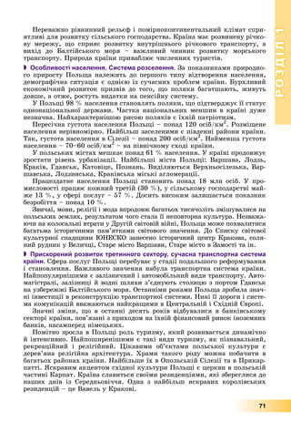 РОЗДІЛРОЗДІЛ11
71
Ïåðåâàæíî ðіâíèííèé ðåëüєô і ïîìіðíîêîíòèíåíòàëüíèé êëіìàò ñïðè-
ÿòëèâі äëÿ ðîçâèòêó ñіëüñüêîãî ãîñïîäàðñòâà. Êðàїíà ìàє ðîçâèíåíó ðі÷êî-
âó ìåðåæó, ùî ñïðèÿє ðîçâèòêó âíóòðіøíüîãî ðі÷êîâîãî òðàíñïîðòó, à
âèõіä äî Áàëòіéñüêîãî ìîðÿ – âàæëèâèé ÷èííèê ðîçâèòêó ìîðñüêîãî
òðàíñïîðòó. Ïðèðîäà êðàїíè ïðèâàáëþє ÷èñëåííèõ òóðèñòіâ.
 Особливості населення. Система розселення. Çà ïîêàçíèêàìè ïðèðîäíî-
ãî ïðèðîñòó Ïîëüùà íàëåæèòü äî ïåðøîãî òèïó âіäòâîðåííÿ íàñåëåííÿ,
äåìîãðàôі÷íà ñèòóàöіÿ є îäíієþ іç ñó÷àñíèõ ïðîáëåì êðàїíè. Áóðõëèâèé
åêîíîìі÷íèé ðîçâèòîê ïðèçâіâ äî òîãî, ùî ïîëÿêè áàãàòøàþòü, æèâóòü
äîâøå, à îòæå, ðîñòóòü âèäàòêè íà ïåíñіéíó ñèñòåìó.
Ó Ïîëüùі 98 % íàñåëåííÿ ñòàíîâëÿòü ïîëÿêè, ùî ïіäòâåðäæóє її ñòàòóñ
îäíîíàöіîíàëüíîї äåðæàâè. ×àñòêà íàöіîíàëüíèõ ìåíøèí â êðàїíі äóæå
íåçíà÷íà. Íàéõàðàêòåðíіøîþ ðèñîþ ïîëÿêіâ є їõíіé ïàòðіîòèçì.
Ïåðåñі÷íà ãóñòîòà íàñåëåííÿ Ïîëüùі – ïîíàä 120 îñіá/êì2
. Ðîçìіùåíå
íàñåëåííÿ íåðіâíîìіðíî. Íàéáіëüø çàñåëåíèìè є ïіâäåííі ðàéîíè êðàїíè.
Òàê, ãóñòîòà íàñåëåííÿ â Ñіëåçії – ïîíàä 200 îñіá/êì2
ää
. Íàéìåíøà ãóñòîòà
íàñåëåííÿ – 70–60 îñіá/êì2
– íà ïіâíі÷íîìó ñõîäі êðàїíè.
Ó ïîëüñüêèõ ìіñòàõ ìåøêàє ïîíàä 61 % íàñåëåííÿ. Ó êðàїíі ïðîäîâæóє
çðîñòàòè ðіâåíü óðáàíіçàöії. Íàéáіëüøі ìіñòà Ïîëüùі: Âàðøàâà, Ëîäçü,
Êðàêіâ, Ãäàíñüê, Êàòîâіöå, Ïîçíàíü. Âèäіëÿþòüñÿ Âåðõíüîñіëåçüêà, Âàð-
øàâñüêà, Ëîäçèíñüêà, Êðàêіâñüêà ìіñüêі àãëîìåðàöії.
Ïðàöåçäàòíå íàñåëåííÿ Ïîëüùі ñòàíîâèòü ïîíàä 18 ìëí îñіá. Ó ïðî-
ìèñëîâîñòі ïðàöþє êîæíèé òðåòіé (30 %), ó ñіëüñüêîìó ãîñïîäàðñòâі ìàé-
æå 13 %, ó ñôåðі ïîñëóã – 57 %. Äîñèòü âèñîêèì çàëèøàєòüñÿ ïîêàçíèê
áåçðîáіòòÿ – ïîíàä 10 %.
Çâè÷àї, ìîâè, ðåëіãії і ìîäà âïðîäîâæ áàãàòüîõ òèñÿ÷îëіòü çìіøóâàëèñÿ íà
ïîëüñüêèõ çåìëÿõ, ðåçóëüòàòîì ÷îãî ñòàëà її íåïîâòîðíà êóëüòóðà. Íåçâàæà-
þ÷è íà êîëîñàëüíі âòðàòè ó Äðóãіé ñâіòîâіé âіéíі, Ïîëüùà ìîæå ïîõâàëèòèñÿ
áàãàòüìà іñòîðè÷íèìè ïàì’ÿòêàìè ñâіòîâîãî çíà÷åííÿ. Äî Ñïèñêó ñâіòîâîї
êóëüòóðíîї ñïàäùèíè ÞÍÅÑÊÎ çàíåñåíî іñòîðè÷íèé öåíòð Êðàêîâà, ñîëÿ-
íèé ðóäíèê ó Âåëè÷öі, Ñòàðå ìіñòî Âàðøàâè, Ñòàðå ìіñòî â Çàìîñòі òà іí.
 Прискорений розвиток третинного сектору, сучасна транспортна система
країни. Ñôåðà ïîñëóã Ïîëüùі ïåðåáóâàє ó ñòàäії ïîäàëüøîãî ðåôîðìóâàííÿ
і ñòàíîâëåííÿ. Âàæëèâîãî çíà÷åííÿ íàáóëà òðàíñïîðòíà ñèñòåìà êðàїíè.
Íàéïîïóëÿðíіøèìè є çàëіçíè÷íèé і àâòîìîáіëüíèé âèäè òðàíñïîðòó. Àâòî-
ìàãіñòðàëі, çàëіçíèöі é âîäíі øëÿõè ç’єäíóþòü ñòîëèöþ ç ïîðòîì Ãäàíñüê
íà óçáåðåææі Áàëòіéñüêîãî ìîðÿ. Îñòàííіìè ðîêàìè Ïîëüùà çðîáèëà çíà÷-
íі іíâåñòèöії â ðåêîíñòðóêöіþ òðàíñïîðòíîї ñèñòåìè. Íèíі її äîðîãè і ñèñòå-
ìà êîìóíіêàöіé ââàæàþòüñÿ íàéêðàùèìè â Öåíòðàëüíіé і Ñõіäíіé Єâðîïі.
Çíà÷íі çìіíè, ùî â îñòàííі äåñÿòü ðîêіâ âіäáóâàëèñÿ â áàíêіâñüêîìó
ñåêòîðі êðàїíè, ïîâ’ÿçàíі ç ïðèõîäîì íà їõíіé ôіíàíñîâèé ðèíîê іíîçåìíèõ
áàíêіâ, íàñàìïåðåä íіìåöüêèõ.
Ïîìіòíî çðîñëà â Ïîëüùі ðîëü òóðèçìó, ÿêèé ðîçâèâàєòüñÿ äèíàìі÷íî
é іíòåíñèâíî. Íàéïîøèðåíіøèìè є òàêі âèäè òóðèçìó, ÿê ïіçíàâàëüíèé,
ðåêðåàöіéíèé і ðåëіãіéíèé. Öіêàâèìè îá’єêòàìè ïîëüñüêîї êóëüòóðè є
äåðåâ’ÿíà ðåëіãіéíà àðõіòåêòóðà. Õðàìè òàêîãî ðîäó ìîæíà ïîáà÷èòè â
áàãàòüîõ ðàéîíàõ êðàїíè. Íàéáіëüøå їõ â Îïîëüñüêіé Ñіëåçії òà â Ïðèêàð-
ïàòòі. ßñêðàâèì àêöåíòîì ñõіäíîї êóëüòóðè Ïîëüùі є öåðêâè â ïîëüñüêіé
÷àñòèíі Êàðïàò. Êðàїíà ñëàâèòüñÿ ñâîїìè ðåçèäåíöіÿìè, ÿêі çáåðåãëèñÿ äî
íàøèõ äíіâ іç Ñåðåäíüîâі÷÷ÿ. Îäíà ç íàéáіëüø ÿñêðàâèõ êîðîëіâñüêèõ
ðåçèäåíöіé – öå Âàâåëü ó Êðàêîâі.
 