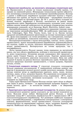 РОЗДІЛРОЗДІЛ11
72
 Промислові виробництва, що визначають міжнародну спеціалізацію краї-
ни. Ïðîìèñëîâіñòü ó öіëîìó íå òіëüêè çàäîâîëüíÿє ïîòðåáè êðàїíè, à é
ïðàöþє íà çîâíіøíіé ðèíîê. Ìіæíàðîäíó ñïåöіàëіçàöіþ êðàїíè çàáåçïå÷ó-
þòü íàñàìïåðåä åëåêòðîòåõíі÷íå é åëåêòðîííå ìàøèíîáóäóâàííÿ. Ïîëüùà
є îäíèì ç íàéáіëüøèõ âèðîáíèêіâ ñêëàäíîї ïîáóòîâîї òåõíіêè ó Єâðîïі,
îáіãíàâøè òàêі êðàїíè, ÿê Іòàëіÿ òà Íіìå÷÷èíà – òðàäèöіéíèõ ïîñòà÷àëü-
íèêіâ öèõ òîâàðіâ íà ñâіòîâèé ðèíîê. Äî 70 % óñüîãî îáñÿãó ñêëàäíîї ïî-
áóòîâîї òåõíіêè, âèðîáëåíîї â Ïîëüùі, ïîñòà÷àєòüñÿ íà ðèíêè іíøèõ
єâðîïåéñüêèõ êðàїí. Âèðîáíèöòâî õîëîäèëüíèêіâ, êóõîííèõ ïëèò, ïîñóäî-
ìèéíèõ ìàøèí çàçâè÷àé çäіéñíþєòüñÿ íà äî÷іðíèõ ïіäïðèєìñòâàõ âåëèêèõ
ìіæíàðîäíèõ êîìïàíіé, ÿê-îò Samsung, Bosch, Electrolux, Indesit òîùî.
Àâòîìîáіëåáóäóâàííÿ â Ïîëüùі ðîçâèâàєòüñÿ øâèäêèìè òåìïàìè çàâäÿ-
êè іíâåñòèöіÿì àâòîìîáіëåáóäіâíèõ ÒÍÊ. Äî íàéáіëüøèõ іíâåñòîðіâ íàëå-
æàòü Volkswagen, Opel, Fiat, Toyota, Isuzu, Lear òà іí. Çíà÷íà ÷àñòèíà
ïðîäóêöії àâòîìîáіëåáóäóâàííÿ îðієíòîâàíà íà åêñïîðò íàñàìïåðåä â êðàїíè
ЄÑ. Äóæå ïîïóëÿðíèìè є ÿê ãîòîâі àâòîìîáіëі, òàê і àâòîäâèãóíè, åëåêòðè÷-
íі êàáåëі äî àâòîìîáіëіâ, êîìïëåêòè îñâіòëåííÿ, ñèñòåìè çàõèñòó òîùî.
Åêñïîðòîîðієíòîâàíèìè є òàêîæ ìåòàëóðãіéíà, õіìі÷íà, ëåãêà і õàð÷îâà
ïðîìèñëîâіñòü, âàæêå ìàøèíîáóäóâàííÿ (âèðîáíèöòâî äîðîæíüîáóäіâåëü-
íîї òåõíіêè, òóðáіí òà êîòëіâ, øàõòíîãî îáëàäíàííÿ, îáëàäíàííÿ äëÿ õі-
ìі÷íîї ïðîìèñëîâîñòі). Åêñïîðòóєòüñÿ ÿê ãîòîâà ïðîäóêöіÿ, òàê і
íàïіâôàáðèêàòè.
Ëåãêà ïðîìèñëîâіñòü Ïîëüùі ïðàöþє òåïåð ïåðåâàæíî íà âíóòðіøíіé
ðèíîê, âіä ÷îãî îáñÿãè âèðîáíèöòâà, îñîáëèâî â òåêñòèëüíіé ïðîìèñëîâîñ-
òі, ðіçêî ñêîðîòèëèñÿ. Îñòàííіìè ðîêàìè ïîæâàâèâñÿ çáóò ïðîäóêöії íà
ðèíêè êðàїí Ñõіäíîї Єâðîïè, äî êðàїí-ñóñіäіâ. Õàð÷îâó ïðîìèñëîâіñòü
Ïîëüùі ÷àñòî íàçèâàþòü äâèãóíîì ïîëüñüêîãî åêñïîðòó. Âîíà ìàє äîáðі
òðàäèöії é âіäîìà íà ðèíêàõ áàãàòüîõ єâðîïåéñüêèõ êðàїí. Îñîáëèâî âèäі-
ëÿєòüñÿ ïðîäóêöіÿ ìîëî÷íîї ïðîìèñëîâîñòі, à òàêîæ öóêðîâà, áîðîøíî-
ìåëüíà, ì’ÿñíà.
 Спеціалізація аграрного сектору. Ó ñòðóêòóðі ñіëüñüêîãî ãîñïîäàðñòâà
Ïîëüùі ïåðåâàæàє ðîñëèííèöòâî. Ó òâàðèííèöòâі îñîáëèâî äîìіíóє ñâè-
íàðñòâî é ðîçâåäåííÿ âåëèêîї ðîãàòîї õóäîáè ìîëî÷íîãî íàïðÿìó. Ïîëüùà
ïîñіäàє ïîìіòíå ìіñöå çà âèðîáíèöòâîì êàðòîïëі, æèòà, ëüîíó, ìîëîêà,
òþòþíó, çåðíà, ì’ÿñà, öóêðîâèõ áóðÿêіâ. Ïіä çåðíîâèìè êóëüòóðàìè îõîï-
ëåíî 56 % ïëîùі ñіëüñüêîãîñïîäàðñüêèõ óãіäü, êîðìîâèìè – 18 %, êàðòî-
ïëåþ – 16 %, òåõíі÷íèìè, îâî÷åâèìè êóëüòóðàìè – 5 %. Ïîñіâè ëüîíó
ïîøèðåíі íà ïіâíі÷íîìó ñõîäі.
Ñåðåä êðàїí Öåíòðàëüíîї Єâðîïè Ïîëüùà ïîñіäàє òðåòє ìіñöå çà çáèðàí-
íÿì çåðíà é ðàïñó, ÷åòâåðòå – çà âèðîùóâàííÿì öóêðîâèõ áóðÿêіâ і íà-
äîÿìè ìîëîêà, äðóãå – çà ïîãîëіâ’ÿì ñâèíåé, ïåðøå – çà çáèðàííÿì
êàðòîïëі.
 Характерні риси просторової організації господарства. Çà ðіâíåì ñîöіàëü-
íî-åêîíîìі÷íîãî ðîçâèòêó êðàїíó ïîäіëÿþòü íà òðè âåëèêі åêîíîìі÷íі ðå-
ãіîíè. Âàæëèâå ìіñöå çàéìàє Öåíòðàëüíèé ðåãіîí Ïîëüùі, ó ÿêîìó
ïðîæèâàє ïîíàä 20 % íàñåëåííÿ, âèðîáëÿєòüñÿ 35 % ïðîìèñëîâîãî і 30 %
ñіëüñüêîãîñïîäàðñüêîãî âèðîáíèöòâà. Òóò ðîçìіùåíі íàéáіëüøі ïіäïðèєì-
ñòâà ç àâòîìîáіëåáóäóâàííÿ, ç âèðîáíèöòâà åëåêòðîòåõíіêè і åëåêòðîíіêè,
õіìі÷íîї, ôàðìàöåâòè÷íîї, ëåãêîї ïðîìèñëîâîñòі. Ñіëüñüêå ãîñïîäàðñòâî
ñïåöіàëіçóєòüñÿ íà âèðîùóâàííі êàðòîïëі, æèòà, öóêðîâèõ áóðÿêіâ, ñâè-
íàðñòâі. Íàéáіëüøі ìіñòà ðåãіîíó – Âàðøàâà, Ëîäçü, Ïîçíàíü.
 