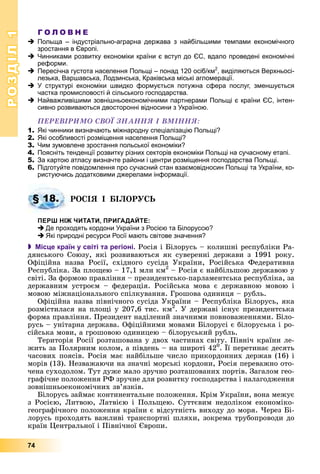 РОЗДІЛРОЗДІЛ11
74
Г О Л О В Н Е
Польща – індустріально-аграрна держава з найбільшими темпами економічного
зростання в Європі.
Чинниками розвитку економіки країни є вступ до ЄС, вдало проведені економічні
реформи.
Пересічна густота населення Польщі – понад 120 осіб/км2
, виділяються Верхньосі-
лезька, Варшавська, Лодзинська, Краківська міські агломерації.
У структурі економіки швидко формується потужна сфера послуг, зменшується
частка промисловості й сільського господарства.
Найважливішими зовнішньоекономічними партнерами Польщі є країни ЄС, інтен-
сивно розвиваються двосторонні відносини з Україною.
ÏÅÐÅÂІÐÈÌÎ ÑÂÎЇ ÇÍÀÍÍß І ÂÌІÍÍß:
1. Які чинники визначають міжнародну спеціалізацію Польщі?
2. Які особливості розміщення населення Польщі?
3. Чим зумовлене зростання польської економіки?
4. Поясніть тенденції розвитку різних секторів економіки Польщі на сучасному етапі.
5. За картою атласу визначте райони і центри розміщення господарства Польщі.
6. Підготуйте повідомлення про сучасний стан взаємовідносин Польщі та України, ко-
ристуючись додатковими джерелами інформації.
ÐÎÑІß І ÁІËÎÐÓÑÜ
ПЕРШ НІЖ ЧИТАТИ, ПРИГАДАЙТЕ:
Де проходять кордони України з Росією та Білоруссю?
Які природні ресурси Росії мають світове значення?
 Місце країн у світі та регіоні. Ðîñіÿ і Áіëîðóñü – êîëèøíі ðåñïóáëіêè Ðà-
äÿíñüêîãî Ñîþçó, ÿêі ðîçâèâàþòüñÿ ÿê ñóâåðåííі äåðæàâè ç 1991 ðîêó.
Îôіöіéíà íàçâà Ðîñії, ñõіäíîãî ñóñіäà Óêðàїíè, Ðîñіéñüêà Ôåäåðàòèâíà
Ðåñïóáëіêà. Çà ïëîùåþ – 17,1 ìëí êì2
– Ðîñіÿ є íàéáіëüøîþ äåðæàâîþ ó
ñâіòі. Çà ôîðìîþ ïðàâëіííÿ – ïðåçèäåíòñüêî-ïàðëàìåíòñüêà ðåñïóáëіêà, çà
äåðæàâíèì óñòðîєì – ôåäåðàöіÿ. Ðîñіéñüêà ìîâà є äåðæàâíîþ ìîâîþ і
ìîâîþ ìіæíàöіîíàëüíîãî ñïіëêóâàííÿ. Ãðîøîâà îäèíèöÿ – ðóáëü.
Îôіöіéíà íàçâà ïіâíі÷íîãî ñóñіäà Óêðàїíè – Ðåñïóáëіêà Áіëîðóñü, ÿêà
ðîçìіñòèëàñÿ íà ïëîùі ó 207,6 òèñ. êì2
ðð
. Ó äåðæàâі іñíóє ïðåçèäåíòñüêà
ôîðìà ïðàâëіííÿ. Ïðåçèäåíò íàäіëåíèé çíà÷íèìè ïîâíîâàæåííÿìè. Áіëî-
ðóñü – óíіòàðíà äåðæàâà. Îôіöіéíèìè ìîâàìè Áіëîðóñі є áіëîðóñüêà і ðî-
ñіéñüêà ìîâè, à ãðîøîâîþ îäèíèöåþ – áіëîðóñüêèé ðóáëü.
Òåðèòîðіÿ Ðîñії ðîçòàøîâàíà ó äâîõ ÷àñòèíàõ ñâіòó. Ïіâíі÷ êðàїíè ëå-
æèòü çà Ïîëÿðíèì êîëîì, à ïіâäåíü – íà øèðîòі 420
. Її ïåðåòèíàє äåñÿòü
÷àñîâèõ ïîÿñіâ. Ðîñіÿ ìàє íàéáіëüøå ÷èñëî ïðèêîðäîííèõ äåðæàâ (16) і
ìîðіâ (13). Íåçâàæàþ÷è íà çíà÷íі ìîðñüêі êîðäîíè, Ðîñіÿ ïåðåâàæíî îòî-
÷åíà ñóõîäîëîì. Òóò äóæå ìàëî çðó÷íî ðîçòàøîâàíèõ ïîðòіâ. Çàãàëîì ãåî-
ãðàôі÷íå ïîëîæåííÿ ÐÔ çðó÷íå äëÿ ðîçâèòêó ãîñïîäàðñòâà і íàëàãîäæåííÿ
çîâíіøíüîåêîíîìі÷íèõ çâ’ÿçêіâ.
Áіëîðóñü çàéìàє êîíòèíåíòàëüíå ïîëîæåííÿ. Êðіì Óêðàїíè, âîíà ìåæóє
ç Ðîñієþ, Ëèòâîþ, Ëàòâієþ і Ïîëüùåþ. Ñóòòєâèì íåäîëіêîì åêîíîìіêî-
ãåîãðàôі÷íîãî ïîëîæåííÿ êðàїíè є âіäñóòíіñòü âèõîäó äî ìîðÿ. ×åðåç Áі-
ëîðóñü ïðîõîäÿòü âàæëèâі òðàíñïîðòíі øëÿõè, çîêðåìà òðóáîïðîâîäè äî
êðàїí Öåíòðàëüíîї і Ïіâíі÷íîї Єâðîïè.
§ 18.
 