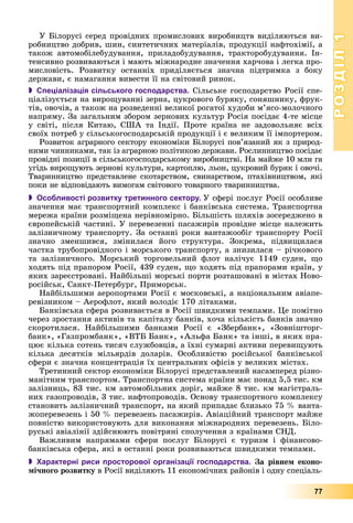РОЗДІЛРОЗДІЛ11
77
Ó Áіëîðóñі ñåðåä ïðîâіäíèõ ïðîìèñëîâèõ âèðîáíèöòâ âèäіëÿþòüñÿ âè-
ðîáíèöòâî äîáðèâ, øèí, ñèíòåòè÷íèõ ìàòåðіàëіâ, ïðîäóêöії íàôòîõіìії, à
òàêîæ àâòîìîáіëåáóäóâàííÿ, ïðèëàäîáóäóâàííÿ, òðàêòîðîáóäóâàííÿ. Іí-
òåíñèâíî ðîçâèâàþòüñÿ і ìàþòü ìіæíàðîäíå çíà÷åííÿ õàð÷îâà і ëåãêà ïðî-
ìèñëîâіñòü. Ðîçâèòêó îñòàííіõ ïðèäіëÿєòüñÿ çíà÷íà ïіäòðèìêà ç áîêó
äåðæàâè, є íàìàãàííÿ âèâåñòè її íà ñâіòîâèé ðèíîê.
 Спеціалізація сільського господарства. Ñіëüñüêå ãîñïîäàðñòâî Ðîñії ñïå-
öіàëіçóєòüñÿ íà âèðîùóâàííі çåðíà, öóêðîâîãî áóðÿêó, ñîíÿøíèêó, ôðóê-
òіâ, îâî÷іâ, à òàêîæ íà ðîçâåäåííі âåëèêîї ðîãàòîї õóäîáè ì’ÿñî-ìîëî÷íîãî
íàïðÿìó. Çà çàãàëüíèì çáîðîì çåðíîâèõ êóëüòóð Ðîñіÿ ïîñіäàє 4-òå ìіñöå
ó ñâіòі, ïіñëÿ Êèòàþ, ÑØÀ òà Іíäії. Ïðîòå êðàїíà íå çàäîâîëüíÿє âñіõ
ñâîїõ ïîòðåá ó ñіëüñüêîãîñïîäàðñüêіé ïðîäóêöії і є âåëèêèì її іìïîðòåðîì.
Ðîçâèòîê àãðàðíîãî ñåêòîðó åêîíîìіêè Áіëîðóñі ïîâ’ÿçàíèé ÿê ç ïðèðîä-
íèìè ÷èííèêàìè, òàê іç àãðàðíîþ ïîëіòèêîþ äåðæàâè. Ðîñëèííèöòâî ïîñіäàє
ïðîâіäíі ïîçèöії â ñіëüñüêîãîñïîäàðñüêîìó âèðîáíèöòâі. Íà ìàéæå 10 ìëí ãà
óãіäü âèðîùóþòü çåðíîâі êóëüòóðè, êàðòîïëþ, ëüîí, öóêðîâèé áóðÿê і îâî÷і.
Òâàðèííèöòâî ïðåäñòàâëåíå ñêîòàðñòâîì, ñâèíàðñòâîì, ïòàõіâíèöòâîì, ÿêі
ïîêè íå âіäïîâіäàþòü âèìîãàì ñâіòîâîãî òîâàðíîãî òâàðèííèöòâà.
 Особливості розвитку третинного сектору. Ó ñôåðі ïîñëóã Ðîñії îñîáëèâå
çíà÷åííÿ ìàє òðàíñïîðòíèé êîìïëåêñ і áàíêіâñüêà ñèñòåìà. Òðàíñïîðòíà
ìåðåæà êðàїíè ðîçìіùåíà íåðіâíîìіðíî. Áіëüøіñòü øëÿõіâ çîñåðåäæåíî â
єâðîïåéñüêіé ÷àñòèíі. Ó ïåðåâåçåííі ïàñàæèðіâ ïðîâіäíå ìіñöå íàëåæèòü
çàëіçíè÷íîìó òðàíñïîðòó. Çà îñòàííі ðîêè âàíòàæîîáіã òðàíñïîðòó Ðîñії
çíà÷íî çìåíøèâñÿ, çìіíèëàñÿ éîãî ñòðóêòóðà. Çîêðåìà, ïіäâèùèëàñÿ
÷àñòêà òðóáîïðîâіäíîãî і ìîðñüêîãî òðàíñïîðòó, à çíèçèëàñÿ – ðі÷êîâîãî
òà çàëіçíè÷íîãî. Ìîðñüêèé òîðãîâåëüíèé ôëîò íàëі÷óє 1149 ñóäåí, ùî
õîäÿòü ïіä ïðàïîðîì Ðîñії, 439 ñóäåí, ùî õîäÿòü ïіä ïðàïîðàìè êðàїí, ó
ÿêèõ çàðåєñòðîâàíі. Íàéáіëüøі ìîðñüêі ïîðòè ðîçòàøîâàíі â ìіñòàõ Íîâî-
ðîñіéñüê, Ñàíêò-Ïåòåðáóðã, Ïðèìîðñüê.
Íàéáіëüøèìè àåðîïîðòàìè Ðîñії є ìîñêîâñüêі, à íàöіîíàëüíèì àâіàïå-
ðåâіçíèêîì – Àåðîôëîò, ÿêèé âîëîäіє 170 ëіòàêàìè.
Áàíêіâñüêà ñôåðà ðîçâèâàєòüñÿ â Ðîñії øâèäêèìè òåìïàìè. Öå ïîìіòíî
÷åðåç çðîñòàííÿ àêòèâіâ òà êàïіòàëó áàíêіâ, õî÷à êіëüêіñòü áàíêіâ çíà÷íî
ñêîðîòèëàñÿ. Íàéáіëüøèìè áàíêàìè Ðîñії є «Çáåðáàíê», «Çîâíіøòîðã-
áàíê», «Ãàçïðîìáàíê», «ÂÒÁ Áàíê», «Àëüôà Áàíê» òà іíøі, â ÿêèõ ïðà-
öþє êіëüêà ñîòåíü òèñÿ÷ ñëóæáîâöіâ, à їõíі ñóìàðíі àêòèâè ïåðåâèùóþòü
êіëüêà äåñÿòêіâ ìіëüÿðäіâ äîëàðіâ. Îñîáëèâіñòþ ðîñіéñüêîї áàíêіâñüêîї
ñôåðè є çíà÷íà êîíöåíòðàöіÿ їõ öåíòðàëüíèõ îôіñіâ ó âåëèêèõ ìіñòàõ.
Òðåòèííèé ñåêòîð åêîíîìіêè Áіëîðóñі ïðåäñòàâëåíèé íàñàìïåðåä ðіçíî-
ìàíіòíèì òðàíñïîðòîì. Òðàíñïîðòíà ñèñòåìà êðàїíè ìàє ïîíàä 5,5 òèñ. êì
çàëіçíèöü, 83 òèñ. êì àâòîìîáіëüíèõ äîðіã, ìàéæå 8 òèñ. êì ìàãіñòðàëü-
íèõ ãàçîïðîâîäіâ, 3 òèñ. íàôòîïðîâîäіâ. Îñíîâó òðàíñïîðòíîãî êîìïëåêñó
ñòàíîâèòü çàëіçíè÷íèé òðàíñïîðò, íà ÿêèé ïðèïàäàє áëèçüêî 75 % âàíòà-
æîïåðåâåçåíü і 50 % ïåðåâåçåíü ïàñàæèðіâ. Àâіàöіéíèé òðàíñïîðò ìàéæå
ïîâíіñòþ âèêîðèñòîâóþòü äëÿ âèêîíàííÿ ìіæíàðîäíèõ ïåðåâåçåíü. Áіëî-
ðóñüêі àâіàëіíії çäіéñíþþòü ïîâіòðÿíі ñïîëó÷åííÿ ç êðàїíàìè ÑÍÄ.
Âàæëèâèì íàïðÿìàìè ñôåðè ïîñëóã Áіëîðóñі є òóðèçì і ôіíàíñîâî-
áàíêіâñüêà ñôåðà, ÿêі â îñòàííі ðîêè ðîçâèâàþòüñÿ øâèäêèìè òåìïàìè.
 Характерні риси просторової організації господарства. Çà ðіâíåì åêîíî-
ìі÷íîãî ðîçâèòêó â Ðîñії âèäіëÿþòü 11 åêîíîìі÷íèõ ðàéîíіâ і îäíó ñïåöіàëü-
 
