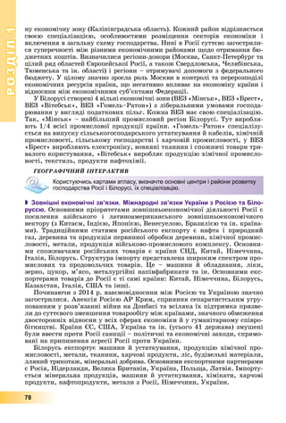 РОЗДІЛРОЗДІЛ11
78
íó åêîíîìі÷íó çîíó (Êàëіíіíãðàäñüêà îáëàñòü). Êîæíèé ðàéîí âіäðіçíÿєòüñÿ
ñâîєþ ñïåöіàëіçàöієþ, îñîáëèâîñòÿìè ðîçìіùåííÿ ñåêòîðіâ åêîíîìіêè і
âêëþ÷åííÿ â çàãàëüíó ñõåìó ãîñïîäàðñòâà. Íèíі â Ðîñії ñóòòєâî çàãîñòðèëè-
ñÿ ñóïåðå÷íîñòі ìіæ ðіçíèìè åêîíîìі÷íèìè ðàéîíàìè ùîäî îòðèìàííÿ áþ-
äæåòíèõ êîøòіâ. Âèçíà÷èëèñÿ ðåãіîíè-äîíîðè (Ìîñêâà, Ñàíêò-Ïåòåðáóðã òà
öіëèé ðÿä îáëàñòåé Єâðîïåéñüêîї Ðîñії, à òàêîæ Ñâåðäëîâñüêà, ×åëÿáіíñüêà,
Òþìåíñüêà òà іí. îáëàñòі) і ðåãіîíè – îòðèìóâà÷і äîïîìîãè ç ôåäåðàëüíîãî
áþäæåòó. Ó öіëîìó çíà÷íî çðîñëà ðîëü Ìîñêâè â êîíòðîëі òà ïåðåðîçïîäіëі
åêîíîìі÷íèõ ðåñóðñіâ êðàїíè, ùî íåãàòèâíî âïëèâàє íà åêîíîìіêó êðàїíè і
âіäíîñèíè ìіæ åêîíîìі÷íèìè ñóá’єêòàìè Ôåäåðàöії.
Ó Áіëîðóñі ñòâîðåíі 4 âіëüíі åêîíîìі÷íі çîíè (ÂÅÇ «Ìіíñüê», ÂÅÇ «Áðåñò»,
ÂÅÇ «Âіòåáñüê», ÂÅÇ «Ãîìåëü–Ðàòîí») ç ëіáåðàëüíèìè óìîâàìè ãîñïîäà-
ðþâàííÿ ó âèãëÿäі ïîäàòêîâèõ ïіëüã. Êîæíà ÂÅÇ ìàє ñâîþ ñïåöіàëіçàöіþ.
Òàê, «Ìіíñüê» – íàéáіëüøèé ïðîìèñëîâèé ðåãіîí Áіëîðóñі. Òóò âèðîáëÿ-
þòü 1/4 âñієї ïðîìèñëîâîї ïðîäóêöії êðàїíè. «Ãîìåëü–Ðàòîí» ñïåöіàëіçó-
єòüñÿ íà âèïóñêó ñіëüñüêîãîñïîäàðñüêîãî óñòàòêóâàííÿ é êàáåëіâ, õіìі÷íіé
ïðîìèñëîâîñòі, ñіëüñüêîìó ãîñïîäàðñòâі і õàð÷îâіé ïðîìèñëîâîñòі, ó ÂÅÇ
«Áðåñò» âèðîáëÿþòü åëåêòðîíіêó, âîâíÿíі òêàíèíè і ñïîæèâ÷і òîâàðè òðè-
âàëîãî êîðèñòóâàííÿ, «Âіòåáñüê» âèðîáëÿє ïðîäóêöіþ õіìі÷íîї ïðîìèñëî-
âîñòі, òåêñòèëü, ïðîäóêòè íàôòîõіìії.
ÃÅÎÃÐÀÔІ×ÍÈÉ ІÍÒÅÐÀÊÒÈÂ
 Зовнішні економічні зв’язки. Міжнародні зв’язки України з Росією та Біло-
руссю. Îñíîâíèìè ïðіîðèòåòàìè çîâíіøíüîåêîíîìі÷íîї äіÿëüíîñòі Ðîñії є
ïîñèëåííÿ àçіéñüêîãî і ëàòèíîàìåðèêàíñüêîãî çîâíіøíüîåêîíîìі÷íîãî
âåêòîðó (ç Êèòàєì, Іíäієþ, ßïîíієþ, Âåíåñóåëîþ, Áðàçèëієþ òà іí. êðàїíà-
ìè). Òðàäèöіéíèìè ñòàòÿìè ðîñіéñüêîãî åêñïîðòó є íàôòà і ïðèðîäíèé
ãàç, äåðåâèíà òà ïðîäóêöіÿ ïåðâèííîї îáðîáêè äåðåâèíè, õіìі÷íîї ïðîìèñ-
ëîâîñòі, ìåòàëè, ïðîäóêöіÿ âіéñüêîâî-ïðîìèñëîâîãî êîìïëåêñó. Îñíîâíè-
ìè ñïîæèâà÷àìè ðîñіéñüêèõ òîâàðіâ є êðàїíè ÑÍÄ, Êèòàé, Íіìå÷÷èíà,
Іòàëіÿ, Áіëîðóñü. Ñòðóêòóðà іìïîðòó ïðåäñòàâëåíà øèðîêèì ñïåêòðîì ïðî-
ìèñëîâèõ òà ïðîäîâîëü÷èõ òîâàðіâ. Öå – ìàøèíè é îáëàäíàííÿ, ëіêè,
çåðíî, öóêîð, ì’ÿñî, ìåòàëóðãіéíі íàïіâôàáðèêàòè òà іí. Îñíîâíèìè åêñ-
ïîðòåðàìè òîâàðіâ äî Ðîñії є òі ñàìі êðàїíè: Êèòàé, Íіìå÷÷èíà, Áіëîðóñü,
Êàçàõñòàí, Іòàëіÿ, ÑØÀ òà іíøі.
Ïî÷èíàþ÷è ç 2014 ð. âçàєìîâіäíîñèíè ìіæ Ðîñієþ òà Óêðàїíîþ çíà÷íî
çàãîñòðèëèñÿ. Àíåêñіÿ Ðîñієþ ÀÐ Êðèì, ñïðèÿííÿ ñåïàðàòèñòñüêèì óãðó-
ïîâàííÿì ó ðîçâ’ÿçàííі âіéíè íà Äîíáàñі òà âñіëÿêà їõ ïіäòðèìêà ïðèçâå-
ëè äî ñóòòєâîãî çìåíøåííÿ òîâàðîîáіãó ìіæ êðàїíàìè, çíà÷íîãî îáìåæåííÿ
äâîñòîðîííіõ âіäíîñèí ó âñіõ ñôåðàõ åêîíîìіêè é ó ãóìàíіòàðíîìó ñïіâðî-
áіòíèöòâі. Êðàїíè ЄÑ, ÑØÀ, Óêðàїíà òà іí. (óñüîãî 41 äåðæàâà) çìóøåíі
áóëè ââåñòè ïðîòè Ðîñії ñàíêöії – ïîëіòè÷íі òà åêîíîìі÷íі çàõîäè, ñïðÿìî-
âàíі íà ïðèïèíåííÿ àãðåñії Ðîñії ïðîòè Óêðàїíè.
Áіëîðóñü åêñïîðòóє ìàøèíè é óñòàòêóâàííÿ, ïðîäóêöіþ õіìі÷íîї ïðî-
ìèñëîâîñòі, ìåòàëè, òêàíèíè, õàð÷îâі ïðîäóêòè, ëіñ, áóäіâåëüíі ìàòåðіàëè,
ëëÿíèé òðèêîòàæ, ìіíåðàëüíі äîáðèâà. Îñíîâíèìè åêñïîðòíèìè ïàðòíåðàìè
є Ðîñіÿ, Íіäåðëàíäè, Âåëèêà Áðèòàíіÿ, Óêðàїíà, Ïîëüùà, Ëàòâіÿ. Іìïîðòó-
єòüñÿ ìіíåðàëüíà ïðîäóêöіÿ, ìàøèíè é óñòàòêóâàííÿ, õіìіêàòè, õàð÷îâі
ïðîäóêòè, íàôòîïðîäóêòè, ìåòàëè ç Ðîñії, Íіìå÷÷èíè, Óêðàїíè.
Користуючись картами атласу, визначте основні центри і райони розвитку
господарства Росії і Білорусі, їх спеціалізацію.
 
