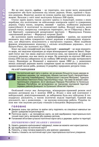 ВСТУПВСТУП
8
ßê âè âæå çíàєòå, êðàїíà – öå òåðèòîðіÿ, ÿêà ìîæå ìàòè äåðæàâíèé
ñóâåðåíіòåò àáî áóòè çàëåæíîþ âіä іíøèõ äåðæàâ. Îòæå, êðàїíîþ є áóäü-
ÿêà äåðæàâà. Âîäíî÷àñ äàëåêî íå êîæíà êðàїíà ìàє ïðàâî íàçèâàòèñÿ äåð-
æàâîþ. Çàãàëîì ó ñâіòі íèíі íàëі÷óþòü áëèçüêî 250 êðàїí.
Ñòàòóñ êðàїí ìàþòü òàêîæ çàëåæíі êðàїíè é òåðèòîðії, êîæíà ç ÿêèõ
ïåðåáóâàє ïіä ïîëіòè÷íèì ÷è âіéñüêîâèì êîíòðîëåì îäíієї іç ñóâåðåííèõ
äåðæàâ. Ñåðåä òàêèõ, çîêðåìà, êîëîíії – êðàїíè, ïîçáàâëåíі äåðæàâíîїї
ñàìîñòіéíîñòі é ïîëіòè÷íîї òà åêîíîìі÷íîї ñâîáîä. Êîëîíії ìîæóòü ìàòè
ðіçíèé ñòàòóñ, íàïðèêëàä «çàìîðñüêà òåðèòîðіÿ», ÿê-îò Ãіáðàëòàð ó Âåëè-
êîї Áðèòàíії; «çàìîðñüêèé äåïàðòàìåíò (ðåãіîí)» – Ôðàíöóçüêà Ãâіàíà;
«àâòîíîìíèé ðåãіîí» – Ôàðåðñüêі îñòðîâè Äàíії.
Äî çàëåæíèõ êðàїí íàëåæàòü і ïðîòåêòîðàòè – êðàїíè, ùî çàçâè÷àé
âèçíàþòü íàä ñîáîþ ñóâåðåíіòåò ïåâíîї äåðæàâè â ìіæíàðîäíèõ âіäíîñè-
íàõ, àëå çáåðіãàþòü íåçàëåæíіñòü ó âíóòðіøíіõ ñïðàâàõ. Íèíі ïîäіáíîþ
ôîðìîþ ìіæäåðæàâíèõ âіäíîñèí є «âіëüíî àñîöіéîâàíà äåðæàâà», ÿê-îò
Ïóåðòî-Ðèêî, ùî çàëåæèòü âіä ÑØÀ.
Іñíóє ùå îäèí ñïåöèôі÷íèé âèä òåðèòîðіé – àêâàòîðії – öå âîäè âіäêðèòî-ї
ãî ìîðÿ, ÿêі âèäіëåíî âіäïîâіäíî äî íîðì ìіæíàðîäíîãî ïðàâà íà Çåìëі. Îêðå-
ìèé ñòàòóñ ìàє òàê çâàíà ìîðñüêà åêîíîìі÷íà çîíà, ùî ïðèëÿãàє äî êîðäîíіâ
ñóõîäîëó äåðæàâè, ÿêà ìàє âèõіä äî ìîðÿ. Öå àêâàòîðіÿ íà âіäñòàíі 200 ìèëü
(ïîíàä 370 êì) âіä óçáåðåææÿ òà íà ãëèáèíó 500 ìåòðіâ øåëüôó ìàòåðèêîâîãî
ñõèëó. Âіäïîâіäíî äî Êîíâåíöії ç ìîðñüêîãî ïðàâà 1982 ð., ó çàçíà÷åíèõ
ìåæàõ àêâàòîðії äåðæàâè ìàþòü ñóâåðåííå ïðàâî íà åêîíîìі÷íó äіÿëüíіñòü –
ïðîìèñëîâèé âèëîâ ðèáè, ðîçâіäêó é ðîçðîáêó ïðèðîäíèõ ðåñóðñіâ òîùî.
ÐÅÀËІЇ ÑÜÎÃÎÄÅÍÍß
Îñîáëèâèé ñòàòóñ ìàє Àíòàðêòèäà, ìіæíàðîäíî-ïðàâîâèé ðåæèì ÿêîї
âèçíàíî äîãîâîðîì âіä 1 æîâòíÿ 1959 ð. Çãіäíî ç íèì öåé êîíòèíåíò є
íåéòðàëüíèé, äåìіëіòàðèçîâàíèé, äå çàáîðîíåíî áóäü-ÿêó âіéñüêîâó é ãîñ-
ïîäàðñüêó äіÿëüíіñòü, à òàêîæ ïîëіòè÷íі ïîäіëè òåðèòîðії. Єäèíèé âèä
äіÿëüíîñòі, ùî є äîçâîëåíèì, – öå íàóêîâî-ïîøóêîâà ðîáîòà. Óêðàїíà òà-
êîæ ìàє òàì íàóêîâî-äîñëіäíó ñòàíöіþ («Àêàäåìіê Âåðíàäñüêèé»).
Г О Л О В Н Е
Джерела знань про регіони та країни світу поділяють на спеціальні навчальні ви-
дання і довідково-енциклопедичні.
Політична карта – це географічна карта, на якій відображено територіально-полі-
тичний поділ світу, материків або окремих регіонів.
Головними об’єктами сучасної політичної карти світу є держави, країни та території.
ÏÅÐÅÂІÐÈÌÎ ÑÂÎЇ ÇÍÀÍÍß І ÂÌІÍÍß
1. Назвіть джерела країнознавчої інформації, якими ви можете нині користуватися.
2. Що відображено на політичній карті?
3. Поясніть, у чому головна відмінність між країною і державою.
4. Назвіть і покажіть на політичній карті різні територіально-політичні утворення.
На політичній карті світу є країни, які не визнані більшістю інших держав як
незалежні держави. Це, наприклад, Абхазія (частина Грузії), Нагірний Кара-
бах (частина Азербайджану), Придністров’я (частина Молдови), Турецька
Республіка Північного Кіпру (частина Кіпру) тощо. Так само не визнані само-
проголошені утворення, як-от Донецька Народна Республіка та Луганська
Народна Республіка, які встановлено на тимчасово окупованій території
окремих районів Донецької та Луганської областей України.
 