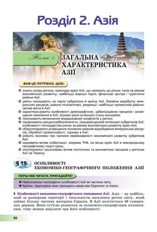 80
ÇÀÃÀËÜÍÀ
ÕÀÐÀÊÒÅÐÈÑÒÈÊÀ
ÀÇІЇ
Ðîçäіë 2. Àçіÿ
знати мсклад регіону; приклади країн Азії, що належать до різних типів за рівнем
іекономічного розвитку; найбільші морські порти, фінансові центри і туристичні
райони Азії;
умітиуміти показувати на картіпоказувати на карті субрегіони й країни Азії, басейни видобутку міне-субрегіони й країни Азії басейни видобутку мінеіі
ральних ресурсів, райони лісозаготівлі, рекреації; найбільші промислові райони;
світові міста в Азії;
характеризувати особливості демографічних, урбанізаційних процесів і розмі-и
щення населення в Азії, основні риси сучасного стану економіки;
пояснювати виникнення міждержавних конфліктів у регіоні;
порівнювати ресурсозабезпеченість, працересурсний потенціал субрегіонів Азії;
особливості господарства різних за рівнем економічного розвитку країн Азії;
обґрунтовувати розміщення основних районів видобування мінеральних ресур-
сів, обробної промисловості, туризму в Азії;
робити висновки про причини нерівномірності економічного розвитку субрегіонів
Азії;
оцінювати вплив глобалізації, зокрема ТНК, на місце країн Азії в міжнародному
географічному поділі праці;
ілюструвати прикладами вплив політичних та економічних процесів у регіонах
Азії на Україну.
ÎÑÎÁËÈÂÎÑÒІ
ÅÊÎÍÎÌІÊÎ-ÃÅÎÃÐÀÔІ×ÍÎÃÎ ÏÎËÎÆÅÍÍß ÀÇІЇ
 Особливості економіко-географічного положення Азії. Àçіÿ – öå íàéáіëü-
øèé çà ðîçìіðàìè òåðèòîðії і ÷èñåëüíіñòþ íàñåëåííÿ ðåãіîí ñâіòó, ÿêèé
çàéìàє áіëüøó ÷àñòèíó ìàòåðèêà Єâðàçіÿ. Â Àçії íàëі÷óєòüñÿ 48 ñóâåðåí-
íèõ äåðæàâ. Âîíè ñóòòєâî ðіçíÿòüñÿ çà åêîíîìіêî-ãåîãðàôі÷íèì ïîëîæåí-
íÿì, òîìó ìîæíà âèäіëèòè òðè éîãî îñîáëèâîñòі:
§ 19.
Найголовніші географічні особливості Азії як частини світу.
Країни, територією яких проходить межа між Європою та Азією.
 