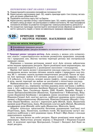 РОЗДІЛРОЗДІЛ22
85
ÏÅÐÅÂІÐÈÌÎ ÑÂÎЇ ÇÍÀÍÍß І ÂÌІÍÍß
1. Охарактеризуйте економіко-географічне положення Азії.
2. Користуючись картосхемою (мал. 32), назвіть приклади країн і їхні столиці, які вхо-
дять до різних субрегіонів Азії.
3. Порівняйте політичну карту Азії та Європи.
4. Користуючись картами атласу і картосхемою (мал. 32), назвіть приклади країн Азії,
які мають вихід до моря і які розташовані в глибині континенту. Як таке географічне
положення впливає на розвиток господарства і зовнішньоекономічну діяльність?
5. На конкретних прикладах проілюструйте негативний вплив збройних конфліктів на
життя і діяльність людей, а також на навколишнє природне середовище.
ÏÐÈÐÎÄÍІ ÓÌÎÂÈ
І ÐÅÑÓÐÑÈ ÐÅÃІÎÍÓ. ÍÀÑÅËÅÍÍß ÀÇІЇ
 Природні умови і ресурси регіону. Àçіÿ ëåæèòü ó ìåæàõ óñіõ êëіìàòè÷-
íèõ ïîÿñіâ і õàðàêòåðèçóєòüñÿ âåëèêèì ðîçìàїòòÿì ïðèðîäíèõ ëàíäøàô-
òіâ і ïðèðîäíèõ çîí. Çíà÷íà ÷àñòèíà òåðèòîðії ðåãіîíó ìàє åêñòðåìàëüíі
ïðèðîäíі óìîâè.
Ïîðіâíÿíî ç іíøèìè ðåãіîíàìè çåìíîї êóëі Àçіÿ öіëêîì çàáåçïå÷åíà
âñіìà âèäàìè ïðèðîäíèõ ðåñóðñіâ. Ïðîòå ðîçìіùåíі âîíè íåðіâíîìіðíî, ùî
çóìîâëþє і íåðіâíîìіðíіñòü ó ðîçìіùåííі íàñåëåííÿ і ãîñïîäàðñòâà.
Êðàїíè Àçії ìàþòü âåëèêі і ðіçíîìàíіòíі ïîêëàäè êîðèñíèõ êîïàëèí. Òóò
çîñåðåäæåíà âåëèêà ÷àñòèíà ñâіòîâèõ çàïàñіâ íàôòè і ïðèðîäíîãî ãàçó (ïî-
íàä 40 % ñâіòîâèõ çàïàñіâ ïàëèâíî-åíåðãåòè÷íèõ ðåñóðñіâ). Òàêîæ íà êðàї-
íè Àçії ïðèïàäàє ìàéæå 2/3 ñâіòîâèõ ðåñóðñіâ îëîâà і âîëüôðàìó і ïîíàä
1/3 êîáàëüòó, 1/4 íіêåëþ, îñíîâíі çàïàñè ãðàôіòó, ñóðìè, êàëіéíèõ ñîëåé.
À âòіì, çíà÷íі òåðèòîðії ùå ìàéæå íå äîñëіäæåíі ç ãåîëîãі÷íîãî ïîãëÿäó.
Íàéâàæëèâіøèìè íà ñüîãîäíі êîðèñíèìè êîïàëèíàìè êðàїí Àçії є: íà-
ôòà і ïðèðîäíèé ãàç, ïåðåâàæíà ÷àñòèíà ðîäîâèù ÿêèõ ïîâ’ÿçàíà ç íàéáіëü-
øèì ó ñâіòі íàôòîãàçîíîñíèì áàñåéíîì Ïåðñüêîї çàòîêè і Ìåñîïîòàìñüêîãî
ïðîãèíó (Іðàí, Іðàê, Ñàóäіâñüêà Àðàâіÿ, ÎÀÅ, Êóâåéò, Áàõðåéí, Êàòàð), à
òàêîæ Öåíòðàëüíîàçіéñüêèì (Êàçàõñòàí, Òóðêìåíіñòàí і Óçáåêèñòàí), Çîíä-
ñüêèì (Іíäîíåçіÿ) áàñåéíàìè і øåëüôîâîþ çîíîþ îêîëè÷íèõ ìîðіâ Ñõіäíîї і
Ïіâäåííî-Ñõіäíîї Àçії; êàì’ÿíå âóãіëëÿ, íàéáіëüøі ðîäîâèùà ÿêîãî ñêîíöåí-
òðîâàíі â Êàðàãàíäèíñüêîìó (Êàçàõñòàí), Ïіâíі÷íî-Ñõіäíîìó (Êèòàé) і Ñõіä-
íîìó (Іíäіÿ) áàñåéíàõ; çàëіçíà і ìàðãàíöåâі ðóäè (Êèòàé, Іíäіÿ, Êàçàõñòàí);
õðîìîâі ðóäè (Òóðå÷÷èíà, Іíäіÿ, Ôіëіïïіíè); îëîâ’ÿíі ðóäè (Êèòàé, Ìàëàéçіÿ);
âîëüôðàìîâі ðóäè (Êèòàé); ìіäíі ðóäè (Êàçàõñòàí, Ìîíãîëіÿ, Іðàí).
Íåðóäíі êîïàëèíè ïðåäñòàâëåíі áàãàòèìè ðîäîâèùàìè êàì’ÿíîї ñîëі
(Òóðå÷÷èíà, Іðàí, Ïàêèñòàí), êàëіéíèõ ñîëåé. Íà Іðàíñüêîìó íàãіð’ї çíà-
õîäèòüñÿ íàéáіëüøå ó ñâіòі ðîäîâèùå ñіðêè. Â Іíäії і Øðі-Ëàíöі є ïîêëàäè
äîðîãîöіííîãî êàìіííÿ.
Àçіÿ çàãàëîì áàãàòà íà âîäíі ðåñóðñè. Ïðîòå ðîçìіùåíі âîíè âêðàé íå-
ðіâíîìіðíî. Íàéãóñòіøà ðі÷êîâà ìåðåæà â Ïіâäåííіé і Ïіâäåííî-Ñõіäíіé
Àçії. À âåëè÷åçíі ïðîñòîðè Öåíòðàëüíîї, Ñõіäíîї і Çàõіäíîї Àçії áіäíі íà
âîäíі ðåñóðñè.
§ 20.
Класифікацію природних ресурсів.
Як природні умови і ресурси впливають на економічний розвиток держави?
 