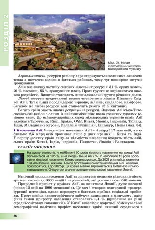 РОЗДІЛРОЗДІЛ22
86
Àãðîêëіìàòè÷íі ðåñóðñè ðåãіîíó õàðàêòåðèçóþòüñÿ âåëèêèìè çàïàñàìè
òåïëà ç íåñòà÷åþ âîëîãè â áàãàòüîõ ðàéîíàõ, òîìó òóò ïîøèðåíå øòó÷íå
çðîøóâàííÿ.
Àçіÿ ìàє çíà÷íó ÷àñòèíó ñâіòîâèõ çåìåëüíèõ ðåñóðñіâ: 31 % îðíèõ çåìåëü,
20 % ïàñîâèù, 65 % çðîøóâàíèõ ïëîù. Ïðîòå ґðóíòè íå âèðіçíÿþòüñÿ âèñî-
êîþ ðîäþ÷іñòþ. Âèíÿòîê ñòàíîâëÿòü ëèøå àëþâіàëüíі ґðóíòè ðі÷êîâèõ äîëèí.
Ëіñîâі ðåñóðñè ïðåäñòàâëåíі âîëîãî-òðîïі÷íèìè ëіñàìè Ïіâäåííî-Ñõіä-
íîї Àçії. Òóò є öіííі ïîðîäè äåðåâ: ÷åðâîíå, çàëіçíå, ñàíäàëîâå, êàìôîðíå.
Çàãàëîì æå ëіñîâі ðåñóðñè Àçії ñòàíîâëÿòü óñüîãî 12 % ñâіòîâèõ.
Áàãàòî êðàїí ìàþòü çíà÷íі ðåêðåàöіéíі ðåñóðñè. Çàãàëîì Àçіéñüêî-Òèõî-
îêåàíñüêèé ðåãіîí є îäíèì іç íàéäèíàìі÷íіøèõ ùîäî ðîçâèòêó òóðèçìó ðå-
ãіîíîì ñâіòó. Äî íàéïîïóëÿðíіøèõ ñåðåä ìіæíàðîäíèõ òóðèñòіâ êðàїí Àçії
íàëåæàòü Òóðå÷÷èíà, Êіïð, Іçðàїëü, ÎÀÅ, Êèòàé, ßïîíіÿ, Іíäîíåçіÿ, Òàїëàíä,
Іíäіÿ, Ìàëüäіâñüêі îñòðîâè, Ìàëàéçіÿ, Ôіëіïïіíè, Ñіíãàïóð, Íåïàë (ìàë. 34).
 Населення Азії. ×èñåëüíіñòü íàñåëåííÿ Àçії – 4 ìëðä 117 ìëí îñіá, ç íèõ
áëèçüêî 2,5 ìëðä îñіá ïðîæèâàє ëèøå ó äâîõ êðàїíàõ – Êèòàї òà Іíäії.
Ó ïåðøó äåñÿòêó êðàїí ñâіòó çà êіëüêіñòþ íàñåëåííÿ âõîäÿòü øіñòü àçіé-
ñüêèõ êðàїí: Êèòàé, Іíäіÿ, Іíäîíåçіÿ, Ïàêèñòàí, ßïîíіÿ і Áàíãëàäåø.
ÐÅÀËІЇ ÑÜÎÃÎÄÅÍÍß
Åòíі÷íèé ñêëàä íàñåëåííÿ Àçії âèðіçíÿєòüñÿ âåëèêîþ ðіçíîìàíіòíіñòþ:
òóò ìåøêàє ïîíàä 1000 íàöіé і íàðîäíîñòåé, ÿêі ðîçìîâëÿþòü 600 ìîâàìè.
Ïðèðîäíèé ïðèðіñò ó êðàїíàõ Àçії, çà âèíÿòêîì ßïîíії, äóæå âèñîêèé
(ïîíàä 15 îñіá íà 1000 ìåøêàíöіâ). Öå õî÷ і ñòâîðþє âåëè÷åçíèé ïðàöåðå-
ñóðñíèé ïîòåíöіàë, îäíàê ïîðîäæóє â áàãàòüîõ êðàїíàõ ñîöіàëüíі ïðîáëå-
ìè. Ïðîòå ïåðіîä «äåìîãðàôі÷íîãî âèáóõó» çàëèøèâñÿ â ìèíóëîìó, àäæå
ðі÷íі òåìïè ïðèðîñòó íàñåëåííÿ ñòàíîâëÿòü 1,4 % (ïðèáëèçíî íà ðіâíі
ñåðåäíüîñâіòîâèõ ïîêàçíèêіâ). Ó Êèòàї âíàñëіäîê æîðñòêîї îáìåæóâàëüíîї
äåìîãðàôі÷íîї ïîëіòèêè ïðèðіñò íàñåëåííÿ âäâі÷і íèæ÷èé ñåðåäíüîãî â
На думку експертів, у найближчі 50 років кількість населення на заході Азії
збільшиться на 105 %, а на сході – лише на 5 %. У найближчі 15 років зрос-
тання кількості населення Китаю загальмується. До 2025 р. китайців стане на
198 млн більше, ніж нині. Темпи зростання кількості населення Індії, навпаки,
прискоряться, і до 2025 р. ця країна майже вирівняється з Китаєм за кількіс-
тю населення. Очікується значне зменшення кількості населення Японії.
Мал. 34. Непал
є популярним центром
міжнародного туризму
 