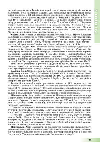 РОЗДІЛРОЗДІЛ22
87
ðåãіîíі ïîêàçíèêà, à ßïîíіÿ âæå ïåðåéøëà äî çâóæåíîãî òèïó âіäòâîðåííÿ
íàñåëåííÿ. Óòіì íàñåëåííÿ Çàõіäíîї Àçії ïðîäîâæóє çðîñòàòè âêðàé øâèä-
êèìè òåìïàìè. Ç 13 íàéíàñåëåíіøèõ êðàїí ñâіòó 8 ðîçòàøîâàíі â Àçії.
Çàãàëîì Àçіÿ – äîñèòü ìîëîäèé ðåãіîí: ó Çàõіäíіé і Ïіâäåííіé Àçії ïî-
íàä 40 % íàñåëåííÿ – äіòè äî 16 ðîêіâ. Ïðè öüîìó «íàéëіòíіøà» êðàїíà
ñâіòó ðîçòàøîâàíà òåæ â Àçії – öå ßïîíіÿ. Ó êðàїíàõ Ñõіäíîї і Ïіâäåííî-
Ñõіäíîї Àçії ïåðåâàæàє íàñåëåííÿ â ïðàöåçäàòíîìó âіöі. Ó ñòàòåâіé ñòðóê-
òóðі íàñåëåííÿ ðåãіîíó ïåðåâàæàþòü ÷îëîâіêè, їõ ìàéæå íà 100 ìëí
áіëüøå, íіæ æіíîê. Íà 1000 æіíîê â Àçії ïðèïàäàє 1049 ÷îëîâіêіâ. Öå
áіëüøå, íіæ ó áóäü-ÿêîìó іíøîìó ðåãіîíі ñâіòó.
Ñõіäíà Àçіÿ – îäèí іç íàéçàñåëåíіøèõ ðåãіîíіâ Çåìëі. Ïðîòå áіëüøіñòü
íàñåëåííÿ çîñåðåäæåíà íà òèõîîêåàíñüêîìó óçáåðåææі. Íàé÷èñëåííіøèì
і íàéäàâíіøèì íàðîäîì ðåãіîíó є êèòàéöі. Іíøèìè âåëèêèìè íàðîäàìè
Ñõіäíîї Àçії є ÿïîíöі, àéíè, êîðåéöі, ìîíãîëè. Òàê çâàíі ìàëі íàðîäè і
íàðîäíîñòі ïðåäñòàâëåíі òèáåòöÿìè, іöçó, òàéöÿìè, ìÿî, ÿî é іí.
Ïіâäåííî-Ñõіäíà Àçіÿ. Åòíі÷íèé ñêëàä íàñåëåííÿ ðåãіîíó âіäðіçíÿєòüñÿ
ñêëàäíіñòþ і ñòðîêàòіñòþ. Íàéáіëüøèì íàðîäîì òóò є â’єòè – â’єòíàìöі. Âå-
ëèêó ãðóïó ñòàíîâëÿòü òàéñüêі íàðîäè. ×èñëåííèìè є òàêîæ òèáåòî-áіðìàí-
öі, ÿâàíöі, ìàëàéöі, ôіëіïïіíöі é іí. Äëÿ êðàїí Ïіâäåííî-Ñõіäíîї Àçії
õàðàêòåðíå íåðіâíîìіðíå ðîçìіùåííÿ íàñåëåííÿ. Ïіâäåííî-Ñõіäíà Àçіÿ є
îäíèì іç íàéìåíø óðáàíіçîâàíèõ ðåãіîíіâ ñâіòó (ñåðåäíіé ðіâåíü óðáàíіçàöії
ñÿãàє 43 %). Ñіíãàïóð çíîâó є âèíÿòêîì: ðіâåíü óðáàíіçàöії ñòàíîâèòü 100 %.
Ïàíіâíèìè ðåëіãіÿìè â ðåãіîíі є áóääèçì òà іñëàì. Öіêàâîþ є âіêîâà і
ñòàòåâà ñòðóêòóðè íàñåëåííÿ. Íà âіäìіíó âіä áàãàòüîõ іíøèõ ñóáðåãіîíіâ
Àçії, òóò ïåðåâàæàþòü ìîëîäü і æіíêè.
Çàõіäíà Àçіÿ. Îäíієþ ç ðèñ ðåãіîíó є òå, ùî áіëüøіñòü íàñåëåííÿ – öå
àðàáè-ìóñóëüìàíè. Òàê, ó Ñàóäіâñüêіé Àðàâії, ÎÀÅ, Êóâåéòі, Îìàíі, Êàòà-
ðі, Єìåíі àðàáñüêå íàñåëåííÿ ñòàíîâèòü 96–100 %. Âèíÿòîê ùîäî âіðîñïî-
âіäàííÿ ñòàíîâëÿòü Ãðóçіÿ, Âіðìåíіÿ é Іçðàїëü. Äî òîãî æ Çàõіäíà Àçіÿ є
іñòîðè÷íèì öåíòðîì іñëàìó.
Ñåðåäíіé ïðèðîäíèé ïðèðіñò íàñåëåííÿ ñòàíîâèòü 1,8 %, ñåðåäíÿ ãóñòîòà
íàñåëåííÿ – áëèçüêî 30 îñіá/êì2
. Åêîíîìі÷íî àêòèâíå íàñåëåííÿ ñòàíîâèòü
ëèøå 30 % íàñåëåííÿ ðåãіîíó. Ñòðіìêå çðîñòàííÿ åêîíîìіêè, ùî ñïîñòåðі-
ãàëîñÿ ó áіëüøîñòі êðàїí ñóáðåãіîíó îñòàííі êіëüêà äåñÿòèëіòü, ñóïðîâîäæó-
âàëîñÿ é çáіëüøåííÿì ÷èñåëüíîñòі íàñåëåííÿ і ðіâíÿ óðáàíіçàöії.
Ïіâäåííà Àçіÿ. Çà êіëüêіñòþ íàñåëåííÿ Ïіâäåííà Àçіÿ äåùî ïåðåâèùóє
Ñõіäíó Àçіþ і ïîñіäàє ïåðøå ìіñöå ó ñâіòі. Öåé ñóáðåãіîí є é íàéãóñòîçàñå-
ëåíіøèì. Ñåðåäíÿ ãóñòîòà íàñåëåííÿ ïåðåâèùóє 250 îñіá/êì2
(ó Áàíãëà-
äåø – áëèçüêî 1000 îñіá/êì2
), ùî âøåñòåðî áіëüøå âіä ïåðåñі÷íîãî
ñâіòîâîãî ïîêàçíèêà.
Ó ðåãіîíі íàëі÷óþòü 33 îñíîâíі åòíîñè. Íàé÷èñëåííіøі íàðîäè – öå õіí-
äóñòàíöі, áåíãàëüöі, ïåíäæàáöі. Íàéñòðîêàòіøèé åòíі÷íèé ñêëàä íàñåëåí-
íÿ â Іíäії, äå íàëі÷óþòü êіëüêà ñîòåíü íàöіé, íàðîäíîñòåé, åòíі÷íèõ ãðóï.
Ó êðàїíàõ Ïіâäåííîї Àçії ïîøèðåíі ðіçíі ðåëіãії. Òàê, іíäóїçì ïåðåâà-
æàє â Іíäії і Íåïàëі, іñëàì – ó Ïàêèñòàíі, Áàíãëàäåø і â Ìàëüäіâñüêіé
Ðåñïóáëіöі, áóääèçì є ãîëîâíîþ ðåëіãієþ â Áóòàíі é ó Øðі-Ëàíöі. Ñåðåä
іíøèõ ðåëіãіé, ùî òðàïëÿþòüñÿ ó Ïіâäåííіé Àçії, íàéïîøèðåíіøі õðèñòè-
ÿíñòâî, ñèêõіçì, äæàéíіçì òà àíіìіçì.
Öåíòðàëüíà Àçіÿ. Çâàæàþ÷è íà ãåîãðàôі÷íå ïîëîæåííÿ öüîãî ðåãіîíó,
ðîçòàøîâàíîãî çäåáіëüøîãî â ïóñòåëüíіé і íàïіâïóñòåëüíіé çîíàõ, íàñåëåí-
íÿ òóò ïðèñòîñóâàëîñÿ æèòè â äîëèíàõ, íà óçáåðåææÿõ ðі÷îê і â îàçèñàõ
(íàïðèêëàä, Òàøêåíòñüêèé îàçèñ àáî Ôåðãàíñüêà äîëèíà).
 