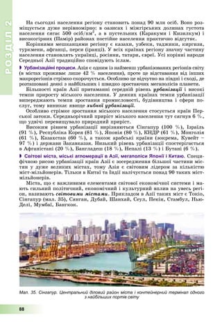 РОЗДІЛРОЗДІЛ22
88
Íà ñüîãîäíі íàñåëåííÿ ðåãіîíó ñòàíîâèòü ïîíàä 90 ìëí îñіá. Âîíî ðîç-
ìіùóєòüñÿ äóæå íåðіâíîìіðíî: â îàçèñàõ і ìіæãіðñüêèõ äîëèíàõ ãóñòîòà
íàñåëåííÿ ñÿãàє 500 îñіá/êì2
, à â ïóñòåëüíèõ (Êàðàêóìè і Êèçèëêóì) і
âèñîêîãіðíèõ (Ïàìіð) ðàéîíàõ ïîñòіéíå íàñåëåííÿ ïðàêòè÷íî âіäñóòíє.
Êîðіííèìè ìåøêàíöÿìè ðåãіîíó є êàçàõè, óçáåêè, òàäæèêè, êèðãèçè,
òóðêìåíè, àôãàíöі, ïåðñè (іðàíöі). Ó âñіõ êðàїíàõ ðåãіîíó çíà÷íó ÷àñòèíó
íàñåëåííÿ ñòàíîâëÿòü óêðàїíöі, ðîñіÿíè, òàòàðè, єâðåї. Óñі êîðіííі íàðîäè
Ñåðåäíüîї Àçії òðàäèöіéíî ñïîâіäóþòü іñëàì.
 Урбанізаційні процеси. Àçіÿ є îäíèì іç íàéìåíø óðáàíіçîâàíèõ ðåãіîíіâ ñâіòó
(â ìіñòàõ ïðîæèâàє ëèøå 42 % íàñåëåííÿ), ïðîòå öå âіäñòàâàííÿ âіä іíøèõ
ìàêðîðåãіîíіâ ñòðіìêî ñêîðî÷óєòüñÿ. Îñîáëèâî öå âіä÷óòíî íà ïіâäíі і ñõîäі, äå
ðîçòàøîâàíі äåÿêі ç íàéáіëüøèõ і øâèäêî çðîñòàþ÷èõ ìåãàïîëіñіâ ïëàíåòè.
Áіëüøîñòі êðàїí Àçії ïðèòàìàííі ñåðåäíіé ðіâåíü óðáàíіçàöії і âèñîêі
òåìïè ïðèðîñòó ìіñüêîãî íàñåëåííÿ. Ó äåÿêèõ êðàїíàõ òåìïè óðáàíіçàöії
âèïåðåäæàþòü òåìïè çðîñòàííÿ ïðîìèñëîâîñòі, áóäіâíèöòâà і ñôåðè ïî-
ñëóã, òîìó âèíèêàє ÿâèùå õèáíîї óðáàíіçàöії.
Îñîáëèâî ñòðіìêå çðîñòàííÿ ìіñüêîãî íàñåëåííÿ ñòîñóєòüñÿ êðàїí Ïåð-
ñüêîї çàòîêè. Ñåðåäíüîðі÷íèé ïðèðіñò ìіñüêîãî íàñåëåííÿ òóò ñÿãíóâ 6 %,
ùî óäâі÷і ïåðåâèùóâàëî ïðèðîäíèé ïðèðіñò.
Âèñîêèì ðіâíåì óðáàíіçàöії âèðіçíÿþòüñÿ Ñіíãàïóð (100 %), Іçðàїëü
(91 %), Ðåñïóáëіêà Êîðåÿ (81 %), ßïîíіÿ (80 %), ÊÍÄÐ (61 %), Ìîíãîëіÿ
(61 %), Êàçàõñòàí (60 %), à òàêîæ àðàáñüêі êðàїíè (çîêðåìà, Êóâåéò –
97 %) і äåðæàâè Çàêàâêàççÿ. Íèçüêèé ðіâåíü óðáàíіçàöії ñïîñòåðіãàєòüñÿ
â Àôãàíіñòàíі (20 %), Áàíãëàäåø (18 %), Íåïàëі (13 %) і Áóòàíі (6 %).
 Світові міста, міські агломерації в Азії, мегаполіси Японії і Китаю. Ñïåöè-
ôі÷íîþ ðèñîþ óðáàíіçàöії êðàїí Àçії є çîñåðåäæåííÿ áіëüøîї ÷àñòèíè ìіñ-
òÿí ó äóæå âåëèêèõ ìіñòàõ, òîìó Àçіÿ є ñâіòîâèì ëіäåðîì çà êіëüêіñòþ
ìіñò-ìіëüéîíåðіâ. Òіëüêè â Êèòàї òà Іíäії íàëі÷óєòüñÿ ïîíàä 90 òàêèõ ìіñò-
ìіëüéîíåðіâ.
Ìіñòà, ùî є âàæëèâèìè åëåìåíòàìè ñâіòîâîї åêîíîìі÷íîї ñèñòåìè і ìà-
þòü ñèëüíèé ïîëіòè÷íèé, åêîíîìі÷íèé і êóëüòóðíèé âïëèâ íà óâåñü ðåãі-
îí, íàçèâàþòü ñâіòîâèìè ìіñòàìè. Ïðèêëàäîì â Àçії òàêèõ ìіñò є Òîêіî,
Ñіíãàïóð (ìàë. 35), Ñÿíãàí, Äóáàé, Øàíõàé, Ñåóë, Ïåêіí, Ñòàìáóë, Íüþ-
Äåëі, Ìóìáàї, Áàíãêîê.
Мал. 35. Сінгапур. Центральний діловий район міста і контейнерний термінал одного
з найбільших портів світу
 